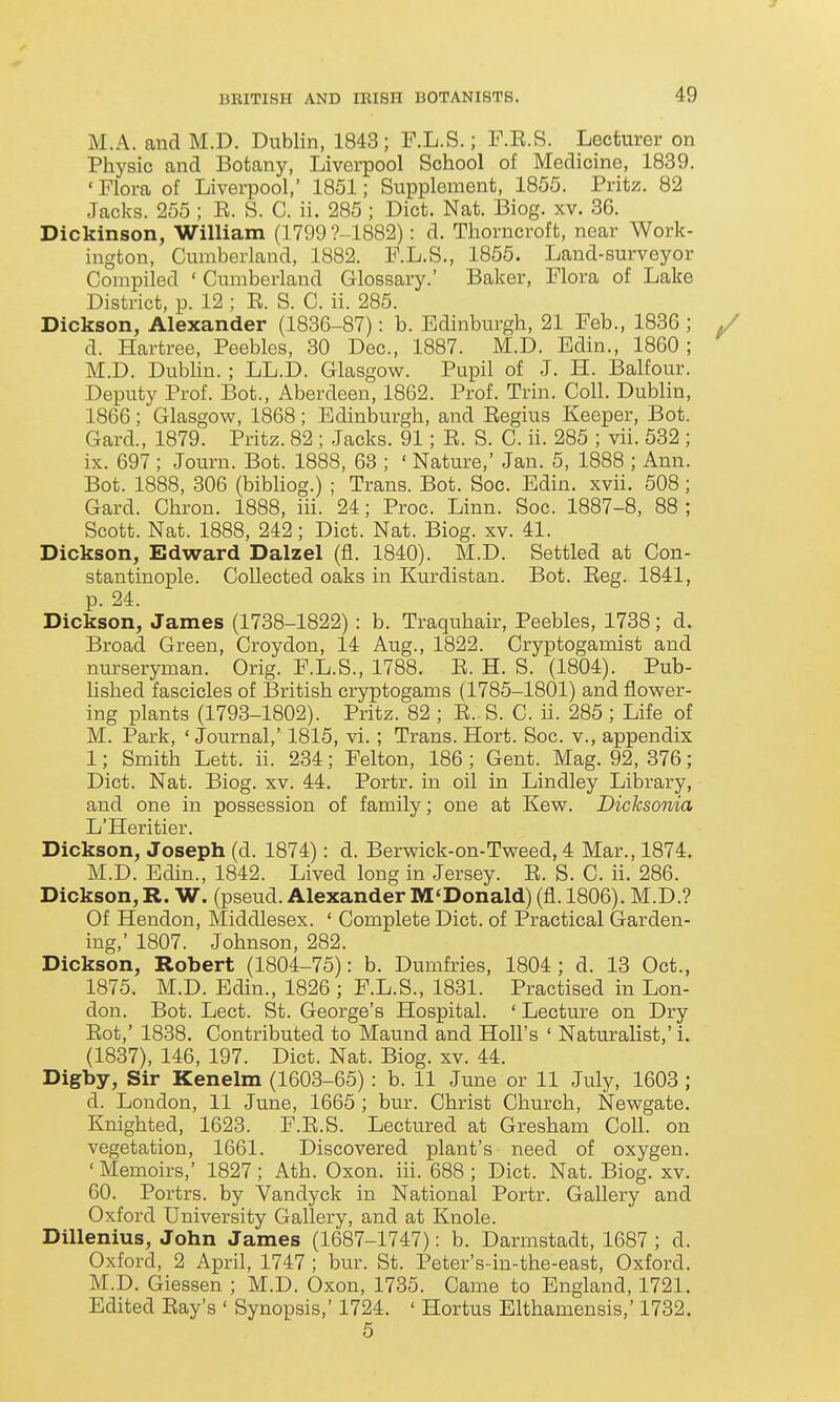 M.A. and M.D. Dublin, 1843; F.L.S.; F.E.S. Lecturer on Physic and Botany, Liverpool School of Medicine, 1839. ' Flora of Liverpool, 1851; Supplement, 1855. Pritz. 82 Jacks. 255 ; E. S. C. ii. 285 ; Diet. Nat. Biog. xv. 36. Dickinson, William (1799 ?-1882): d. Thorncroft, near Work- ington, Cumberland, 1882. F.L.S., 1855. Land-surveyor Compiled ' Cumberland Glossary.' Baker, Flora of Lake District, p. 12 ; R. S. C. ii. 285. Dickson, Alexander (1836-87): b. Edinburgh, 21 Feb., 1836 ; d. Hartree, Peebles, 30 Dec, 1887. M.D. Edin., 1860 ; M.D. Dublin.; LL.D. Glasgow. Pupil of J. H. Balfour. Deputy Prof. Bot., Aberdeen, 1862. Prof. Trin. Coll. Dublin, 1866 ; Glasgow, 1868 ; Edinburgh, and Eegius Keeper, Bot. Gard., 1879. Pritz. 82 ; Jacks. 91; R. S. C. ii. 285 ; vii. 532 ; ix. 697 ; Journ. Bot. 1888, 68 ; ' Nature,' Jan. 5, 1888 ; Ann. Bot. 1888, 306 (bibliog.) ; Trans. Bot. Soc. Edin. xvii. 508; Gard. Chron. 1888, iii. 24; Proc. Linn. Soc. 1887-8, 88 ; Scott. Nat. 1888, 242; Diet. Nat. Biog. xv. 41. Dickson, Edward Dalzel (fl. 1840). M.D. Settled at Con- stantinople. Collected oaks in Kurdistan. Bot. Eeg. 1841, p. 24. Dickson, James (1738-1822) : b. Traquhair, Peebles, 1738; d. Broad Green, Croydon, 14 Aug., 1822. Cryptogamist and nurseryman. Orig. F.L.S., 1788. E. H. S. (1804). Pub- lished fascicles of British cryptogams (1785-1801) and flower- ing plants (1793-1802). Pritz. 82 ; E.. S. C. ii. 285 ; Life of M. Park, 'Journal,' 1815, vi. ; Trans. Hort. Soc. v., appendix 1; Smith Lett. ii. 234; Felton, 186 ; Gent. Mag. 92, 376; Diet. Nat. Biog. xv. 44. Portr. in oil in Lindley Library, and one in possession of family; one at Kew. Dicksonia L'Heritier. Dickson, Joseph (d. 1874): d. Berwick-on-Tweed, 4 Mar., 1874. M.D. Edin., 1842. Lived long in Jersey. E. S. C. ii. 286. Dickson,R. W. (pseud. Alexander M'Donald) (fl. 1806). M.D.? Of Hendon, Middlesex. ' Complete Diet, of Practical Garden- ing,' 1807. Johnson, 282. Dickson, Robert (1804-75): b. Dumfries, 1804; d. 13 Oct., 1875. M.D. Edin., 1826 ; F.L.S., 1831. Practised in Lon- don. Bot. Lect. St. George's Hospital. ' Lecture on Dry Eot,' 1838. Contributed to Maund and Holl's ' Naturalist,' i. (1837), 146, 197. Diet. Nat. Biog. xv. 44. Digby, Sir Kenelm (1603-65) : b. 11 June or 11 July, 1603 ; d. London, 11 June, 1665 ; bur. Christ Church, Newgate. Knighted, 1623. F.E.S. Lectured at Gresham Coll. on vegetation, 1661. Discovered plant's need of oxygen. ' Memoirs,' 1827; Ath. Oxon. iii. 688 ; Diet. Nat. Biog. xv. 60. Portrs. by Vandyck in National Portr. Gallery and Oxford University Gallery, and at Knole. Dillenius, John James (1687-1747): b. Darmstadt, 1687; d. Oxford, 2 April, 1747 ; bur. St. Peter's-in-the-east, Oxford. M.D. Giessen ; M.D. Oxon, 1735. Came to England, 1721. Edited Eay's ' Synopsis,' 1724. ' Hortus Elthamensis,' 1732. 5