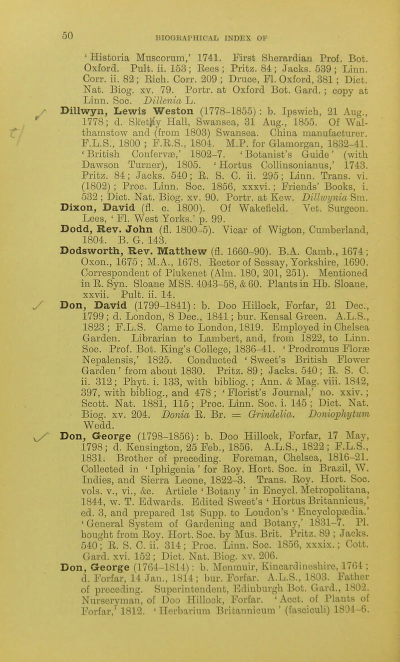 ' Historia Muscorum,' 1741. First Sherardiau Prof. Bot. Oxford. Pult. ii. 153; Eees ; Pritz. 84; Jacks. 539; Linn. Corr. ii. 82; Eich. Corr. 209 ; Druce, Fl. Oxford, 381 ; Diet. Nat. Biog. XV. 79. Portr. at Oxford Bot. Gard. ; copy at Linn. Soc. Dillenia L. y Dillwyn, Lewis Weston (1778-1855) : b. Ipswich, 21 Aug., *^ 1778; d. Skefc^y Hall, Swansea, 31 Aug., 1855. Of Wal- thamstow and (from 1803) Swansea. China manufacturer. F.L.S., 1800 ; F.E.S., 1804. M.P. for Glamorgan, 1832-41. 'British Confervue,' 1802-7. 'Botanist's Guide' (with Dawson Turner), 1805. ' Hortus Collinsonianus,' 1743. Pritz. 84; Jacks. 540; E. S. G. ii. 295; Linn. Trans, vi. (1802) ; Proc. Linn. Soc. 1856, xxxvi.; Friends' Books, i. 532 ; Diet. Nat. Biog. xv. 90. Portr. at Kew. Dillwijnia Sm. Dixon, David (fl. c. 1800). Of Wakefield. Vet. Surgeon. Lees, ' Fl. West Yorks.' p. 99. Dodd, Rev. John (fl. 1800-5). Vicar of Wigton, Cumberland, 1804. B. G. 143. Dodsworth, .Rev. Matthew (fl. 1660-90). B.A. Camb., 1674; Oxon., 1675 ; M.A., 1678. Eector of Sessay, Yorkshire, 1690. Correspondent of Plukenet (Aim. 180, 201, 251). Mentioned in E. Syn. Sloane MSS. 4043-58, &60. Plants in Hb. Sloane, xxvii. Pult. ii. 14. y Don, David (1799-1841): b. Doo Hillock, Forfar, 21 Dec, 1799; d. London, 8 Dec, 1841; bur. Kensal Green. A.L.S., 1823 ; F.L.S. Came to London, 1819. Employed in Chelsea Garden. Librarian to Lambert, and, from 1822, to Linn. Soc. Prof. Bot. King's College, 1836-41. ' Prodi'omus Florge Nepalensis,' 1825. Conducted ' Sweet's British Flower Garden ' from about 1830. Pritz. 89; Jacks. 540; E. S. C. ii. 312; Phyt. i. 133, with bibliog. ; Ann. & Mag. viii. 1842, 397, with bibliog., and 478; 'Florist's Journal,' no. xxiv.; Scott. Nat. 1881, 115; Proc. Linn. Soc. i. 145 ; Diet. Nat. Biog. XV. 204. JDonia E. Br. = Ghinddia. Donioiihytiim Wedd. ^ Don, George (1798-1856): b. Doo HiUock, Forfar, 17 May, 1798; d. Kensington, 25 Feb., 1856. A.L.S., 1822 ; F.L.S., 1831. Brother of preceding. Foreman, Chelsea, 1816-21. Collected in ' Iphigenia ' for Eoy. Hort. Soc. in Brazil, W. Indies, and Sierra Leone, 1822-3. Trans. Eoy. Hort. Soc. vols, v., vi., &c. Article ' Botany ' in Encycl. Metropolitaua, 1844, w. T. Edwards. Edited Sweet's ' Hortus Britannicus,' ed. 3, and prepared 1st Supp. to Loudon's ' Encyclopaedia.' ' General System of Gardening and Botany,' 1831-7. PI. bought from Eoy. Hort. Soc. by Mus. Brit. Pritz. 89 ; Jacks. 540; E. S. C. ii. 314; Proc. Linn. Soc. 1856, xxxix.; Cott. Gard. xvi. 152; Diet. Nat. Biog. xv. 206. Don, George (1764-1814): b. Memnuir, Kincardineshire, 1764 ; d. Forfar, 14 Jan., 1814; bur. Forfar. A.L.S., 1803. Father of preceding. Superintendent, Edinburgh Bot. Gard., 1802. Nurseryman, of Doo Hillock, Forfar. ' Acct. of Plants of Forfar,' 1812. 'Herbarium Britannicum ' (fasciculi) 1804-6.