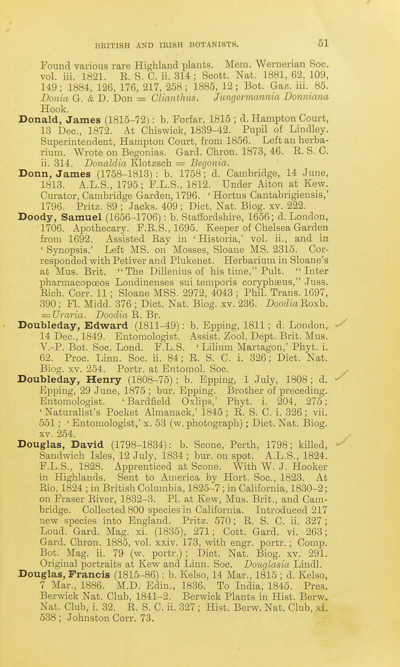 61 Found various rare Highland plants. Mem. Wernerian Soc. vol. iii. 1821. E. S. G. ii. 314 ; Scott. Nat. 1881, 62, 109, 149; 1884, 126, 176, 217, 258; 1885, 12 ; Bot. Ga;^. iii. 85. Donia G. & D. Don = Clianthus. Jungermannia Donniana Hook. Donald, James (1815-72): b. Forfar, 1815 ; d. Hampton Court, 13 Dec, 1872. At Chiswick, 1839-42. Pupil of Lindley. Superintendent, Hampton Com-t, from 1856. Left an herba- rium. Wrote on Begonias. Gard. Chron. 1873, 46. E. S. C. ii. 314. Donaldia Klotzsch = Begonia. Donn, James (1758-1813) : b. 1758; d. Cambridge, 14 June, 1813. A.L.S., 1795; F.L.S., 1812. Under Alton at Kew. Curator, Cambridge Garden, 1796. ' Hortus Cantabrigieusis,' 1796. Pritz. 89 ; Jacks. 409 ; Diet. Nat. Biog. xv. 222. Doody, Samuel (1656-1706): b. Staffordshire, 1656; d. London, 1706. Apothecary. F.E.S., 1695. Keeper of Chelsea Garden from 1692. Assisted Eay in 'Historia,' vol. ii., and in ' Synopsis.' Left MS. on Mosses, Sloane MS. 2315. Cor- responded with Petiver and Plukenet. Herbarium in Sloane's at Mus. Brit.  The Dillenius of his time, Pult. Later pharmacopoeos Londinenses sui temporis coryphaeus, Juss. Eich. Corr. 11; Sloane MSS. 2972, 4043 ; Phil. Trans. 1697, 390; Fl. Midd. 376 ; Diet. Nat. Biog. xv. 236. DoocZm Eoxb. = Uraria. Dooclia E. Br. ' Doubleday, Edward (1811-49): b. Bpping, 1811; d. London, ^ 14 Dec, 1849. Entomologist. Assist. Zool. Dept. Brit. Mus. V.-P. Bot. Soc. Lond. F.L.S. ' Lilium Martagon,' Phyt. i. 62. Proc. Linn. Soc. ii. 84; E. S. C. i. 326; Diet. Nat. Biog. XV. 254. Portr. at Entomol. Soc. y Doubleday, Henry (1808-75) : b. Epping, 1 July, 1808; d. ^ Epping, 29 June, 1875 ; bur. Epping. Brother of preceding. Entomologist. ' Bardfield Oxlips,' Phyt. i. 204, 275; ' Naturahst's Pocket Almanack,' 1845 ; E. S. C. i. 326; vii. 551; ' Entomologist,' x. 53 (w. photograph); Diet. Nat. Biog. XV. 254. Douglas, David (1798-1834): b. Scone, Perth, 1798; killed, ^ Sandwich Isles, 12 July, 1834 ; bur. on spot. A.L.S., 1824. F.L.S., 1828. Apprenticed at Scone. With W. J. Hooker in Highlands. Sent to America by Hort. Soc, 1823. At Eio, 1824 ; in British Columbia, 1825-7 ; in California, 1830-2; on Fraser Eiver, 1832-3. PI. at Kew, Mus. Brit., and Cam- bridge. Collected 800 species in California. Introduced 217 new species into England. Pritz. 570; E. S. C. ii. 327 ; Loud. Gard. Mag. xi. (1835), 271; Cott. Gard. vi. 263; Gard. Chron. 1885, vol. xxiv. 173, with engr. portr.; Comp. Bot. Mag. ii. 79 (w. portr.); Diet. Nat. Biog. xv. 291. Original portraits at Kew and Linn. Soc. Douglasia Lindl. Douglas, Francis (1815-86): b. Kelso, 14 Mar., 1815 ; d. Kelso, 7 Mar., 1886. M.D. Edin., 1836. To India, 1845. Pres. Berwick Nat. Club, 1841-2. Berwick Plants in Hist. Berw. Nat. Club, i. 32. E. S. C. ii. 327; Hist. Berw. Nat. Club, xi. 538 ; Johnston Corr. 73.