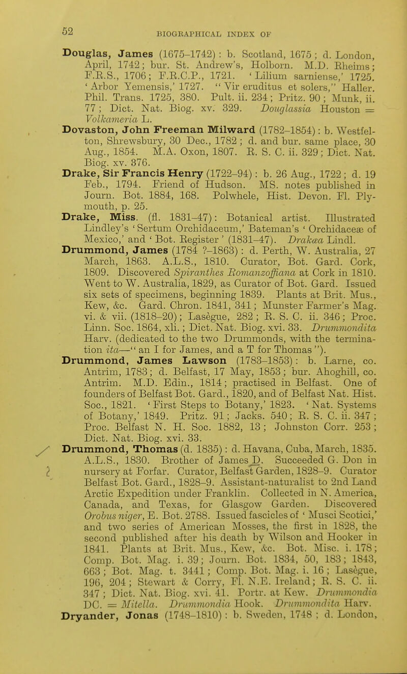 BIOGRAPHICAL INDEX OF Douglas, James (1675-1742) : b. Scotland, 1675 ; d. London, April, 1742; bur. St. Andrew's, Holborn. M.D. Eheims • F.E.S., 1706; F.E.C.P., 1721. ' Lilium sarniense,' 1725. ' Arbor Yemensis,' 1727.  Vir eruditus et solers, Haller Phil. Trans. 1725, 380. Pult. ii. 234; Pritz. 90 ; Munk, ii. 77; Diet. Nat. Biog. xv. 329. Douglassia Houston = Volkameria L. Dovaston, John Freeman Milward (1782-1854): b. Westfel- ton, Shrewsbury, 30 Dec, 1782 ; d. and bur. same place, 30 Aug., 1854. M.A. Oxon, 1807. E. S. C. ii. 329; Diet. Nat. Biog. XV. 376. Drake, Sir Francis Henry (1722-94): b. 26 Aug., 1722 ; d. 19 Feb., 1794. Friend of Hudson. MS. notes pubhshed in Journ. Bot. 1884, 168. Polwhele, Hist. Devon. Fl. Ply- mouth, p. 25. Drake, Miss. (fi. 1831-47): Botanical artist. Illustrated Lindley's 'Sertum Orehidaceum,' Bateman's ' Orehidaceffi of Mexico,' and ' Bot. Eegister ' (1831-47). Drakma Lindl. Drummond, James (1784 ?-1863): d. Perth, W. Austraha, 27 March, 1863. A.L.S., 1810. Curator, Bot. Gard. Cork, 1809. Discovered Sinrantlies Bomanzoffiana at Cork in 1810. Went to W. Australia, 1829, as Curator of Bot. Gard. Issued six sets of specimens, beginning 1839. Plants at Brit. Mus., Kew, &c. Gard. Chi-on. 1841, 341; Munster Farmer's Mag. vi. & vii. (1818-20); Lasegue, 282 ; E. S. C. ii. 346; Proc. Linn. Soc. 1864, xli.; Diet. Nat. Biog. xvi. 33. Drummondita Harv. (dedicated to the two Drummonds, with the termina- tion ita— an I for James, and a T for Thomas ). Drummond, James Lawson (1783-1853): b. Larne, co. Antrim, 1783; d. Belfast, 17 May, 1853; bur. Ahoghill, co. Antrim. M.D. Edin., 1814; practised in Belfast. One of founders of Belfast Bot. Gard., 1820, and of Belfast Nat. Hist. Soc, 1821. ' First Steps to Botany,' 1823. ' Nat. Systems of Botany,' 1849. Pritz. 91; Jacks. 540; E. S. C. ii. 347 ; Proe. Belfast N. H. Soc. 1882, 13 ; Johnston Corr. 253 ; Diet. Nat. Biog. xvi. 33. Drummond, Thomas (d. 1835): d. Havana, Cuba, March, 1835. A.L.S., 1830. Brother of JamesJD. Succeeded G. Don in nursery at Forfar. Curator, Belfast Garden, 1828-9. Curator Belfast Bot. Gard., 1828-9. Assistant-naturahst to 2nd Land Arctic Expedition under Frankhn. Collected in N. America, Canada, and Texas, for Glasgow Garden. Discovered Orobusniger, E. Bot. 2788. Issued fascicles of ' Musci Scotici,' and two series of American Mosses, the first in 1828, the second published after his death by Wilson and Hooker in 1841. Plants at Brit. Mus., Kew, &e. Bot. Misc. i. 178; Comp. Bot. Mag. i. 39; Journ. Bot. 1834, 50, 183; 1843, 663; Bot. Mag. t. 3441; Comp. Bot. Mag. i. 16 ; Lasegue, 196, 204; Stewart & Corry, Fl. N.E. Ireland; E. S. C. ii. 347 ; Diet. Nat. Biog. xvi. 41. Portr. at Kew. Druinmondia DC. = Mitella. Dmmviondia Hook. Drmmnondita Harv. Dryander, Jonas (1748-1810) : b. Sweden, 1748 ; d. London,