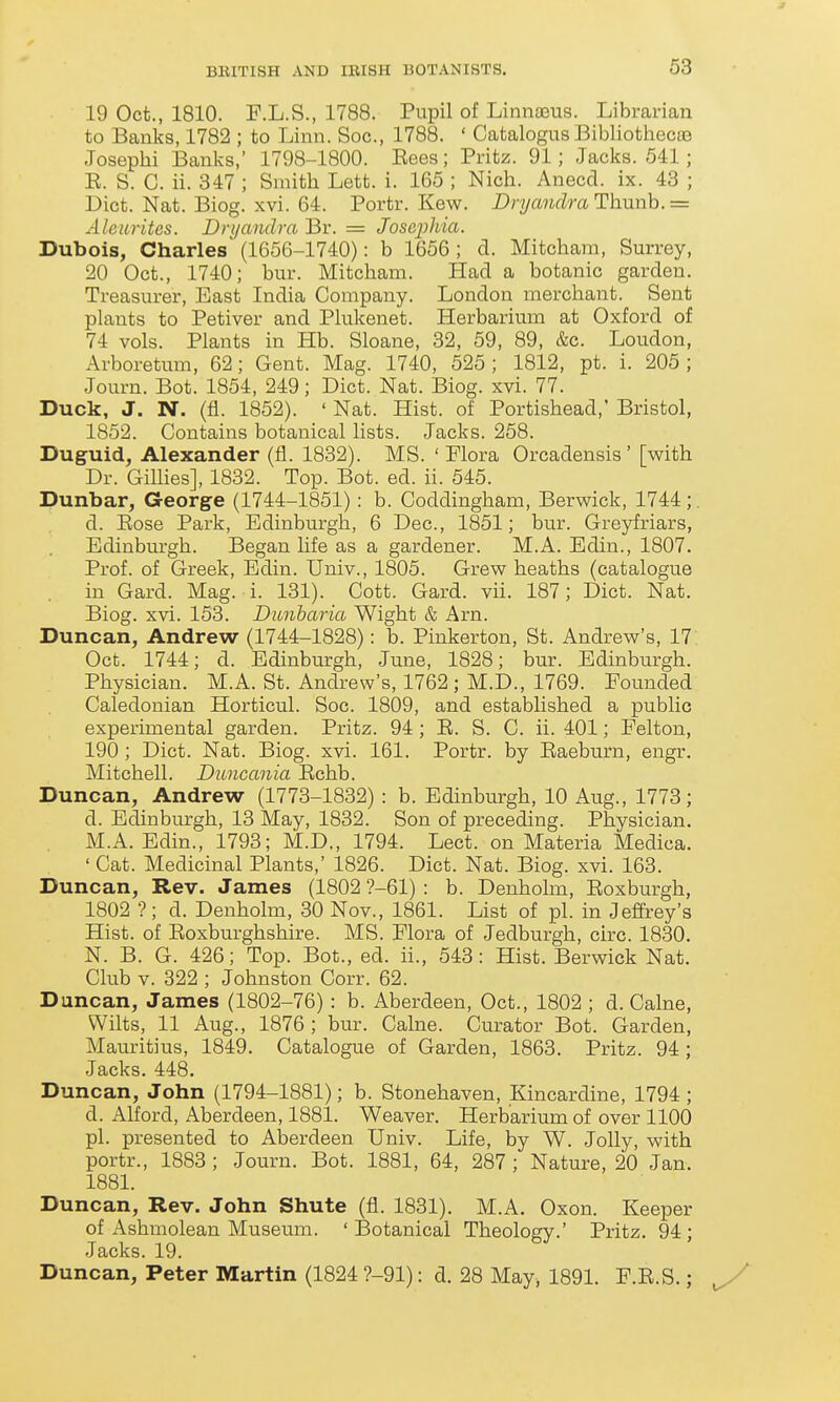 19 Oct., 1810. F.L.S., 1788. Pupil of Linnasus. Librarian to Banks, 1782 ; to Linn. Soc, 1788. ' Catalogus Bibliothecoa Josephi Banks,' 1798-1800. Eees; Pritz. 91; Jacks. 541 ; E. S. C. ii. 347 ; Smith Lett. i. 165 ; Nich. Anecd. ix. 43 ; Diet. Nat. Biog. xvi. 64. Portr. Kew. Dryanclra Thunb. = Alenrites. Dnjanclra Br. = Josai^hia. Dubois, Charles (1656-1740): b 1656; d. Mitcham, Surrey, 20 Oct., 1740; bur. Mitcham. Had a botanic garden. Treasurer, East India Company. London merchant. Sent plants to Petiver and Plukenet. Herbarium at Oxford of 74 vols. Plants in Hb. Sloane, 32, 59, 89, &c. Loudon, Arboretmn, 62; Gent. Mag. 1740, 525 ; 1812, pt. i. 205 ; Journ. Bot. 1854, 249; Diet. Nat. Biog. xvi. 77. Duck, J. N. (fl. 1852). ' Nat. Hist, of Portishead, Bristol, 1852. Contains botanical lists. Jacks. 258. Duguid, Alexander (fl. 1832). MS. ' Flora Oreadensis' [with Dr. Gillies], 1832. Top. Bot. ed. ii. 545. Dunbar, George (1744-1851): b. Coddingham, Berwick, 1744;. d. Eose Park, Edinburgh, 6 Dec, 1851; bur. Greyfriars, Edinburgh. Began life as a gardener. M.A. Edin., 1807. Prof, of Greek, Edin. Univ., 1805. Grew heaths (catalogue in Gard. Mag. i. 131). Cott. Gard. vii. 187; Diet. Nat. Biog. xvi. 153. Dunharia Wight & Arn. Duncan, Andrew (1744-1828): b. Pinkerton, St. Andrew's, 17: Oct. 1744; d. Edinburgh, June, 1828; bur. Edinburgh. Physician. M.A. St. Andrew's, 1762; M.D., 1769. Founded Caledonian Horticul. Soc. 1809, and established a public experimental garden. Pritz. 94 ; E. S. C. ii. 401; Felton, 190 ; Diet. Nat. Biog. xvi. 161. Portr. by Eaeburn, engr. Mitchell. Duncania Eehb. Duncan, Andrew (1773-1832) : b. Edinburgh, 10 Aug., 1773; d. Edinburgh, 13 May, 1832. Son of preceding. Physician. M.A. Edin., 1793; M.D., 1794. Lect. on Materia Mediea. ' Cat. Medicinal Plants,' 1826. Diet. Nat. Biog. xvi. 163. Duncan, Rev. James (1802 ?-61) : b. Denholm, Eoxburgh, 1802 ?; d. Denholm, 30 Nov., 1861. List of pi. in Jeffrey's Hist, of Eoxburghshire. MS. Flora of Jedburgh, circ. 1830. N. B. G. 426; Top. Bot., ed. ii., 543: Hist. Berwick Nat. Club V. 322 ; Johnston Corr. 62. Duncan, James (1802-76): b. Aberdeen, Oct., 1802 ; d. Calne, Wilts, 11 Aug., 1876 ; bur. Calne. Curator Bot. Garden, Mauritius, 1849. Catalogue of Garden, 1863. Pritz. 94; Jacks. 448. Duncan, John (1794-1881); b. Stonehaven, Kincardine, 1794 ; d. Alford, Aberdeen, 1881. Weaver. Herbarium of over 1100 pi. presented to Aberdeen Univ. Life, by W. Jolly, with portr., 1883 ; Journ. Bot. 1881, 64, 287; Nature, 20 Jan. 1881. Duncan, Rev. John Shute (fl. 1831). M.A. Oxon. Keeper of Ashmolean Museum. ' Botanical Theoloev.' Pritz. 94 : Jacks. 19. Duncan, Peter Martin (1824 ?-91): d. 28 May, 1891. F.E.S.;