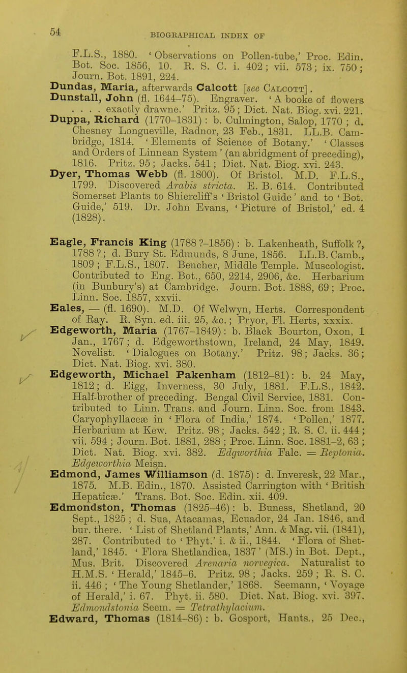 BIOGEAPHICAL INDEX OF F.L.S., 1880. ' Observations on Pollen-tube,' Proc. Edin. Bot. Soc. 1856, 10. E. S. C. i. 402; vii. 573; ix. 750; Journ. Bot. 1891, 224. Dundas, Maria, afterwards Calcott [see Calcott] . Dunstall, John (fl. 1644-75). Engraver. ' A booke of flowers .... exactly drawne.' Pritz. 95; Diet. Nat. Biog. xvi. 221. Duppa, Richard (1770-1831) : b. Culmington, Salop, 1770 ; d. Chesuey Longueville, Eadnor, 23 Feb., 1831. LL.B. Cam- bridge, 1814. ' Elements of Science of Botany.' ' Classes and Orders of Linnean System ' (an abridgment of preceding), 1816. Pritz. 95; Jacks. 541; Diet. Nat. Biog. xvi. 243. Dyer, Thomas Webb (fl. 1800). Of Bristol. M.D. F.L.S., 1799. Discovered Arabis stricta. E. B. 614. Contributed Somerset Plants to Shiercliff's ' Bristol Guide ' and to ' Bot. Guide,' 519. Dr. John Evans, ' Picture of Bristol,' ed. 4 (1828). Eagle, Francis King (1788 ?-1856): b. Lakenheath, Suffolk ?, 1788 ?; d. Bury St. Edmunds, 8 June, 1856. LL.B. Camb., 1809; F.L.S., 1807. Bencher, Middle Temple. Muscologist. Contributed to Eng. Bot., 650, 2214, 2906, &c. Herbarium (in Bunbury's) at Cambridge. Journ. Bot. 1888, 69; Proc. Linn. Soc. 1857, xxvii. Eales, — (fl. 1690). M.D. Of Welwyn, Herts. Correspondent of Eay. E. Syn. ed. iii. 25, &c.; Pryor, Fl. Herts, xxxix. Edgeworth, Maria (1767-1849): b. Black Bourton, Oxon, 1 Jan., 1767; d. Edgeworthstown, Ireland, 24 May, 1849. Novelist. 'Dialogues on Botany.' Pritz. 98; Jacks. 36; Diet. Nat. Biog. xvi. 380. Edgeworth, Michael Pakenham (1812-81): b. 24 May, 1812; d. Eigg, Inverness, 30 July, 1881. F.L.S., 1842. Half-brother of preceding. Bengal Civil Service, 1831. Con- tributed to Linn. Trans, and Journ. Linn. Soc. from 1843. Caryophyllaceae in 'Flora of India,' 1874. 'Pollen,' 1877. Herbarium at Kew. Pritz. 98; Jacks. 542 ; E. S. C. ii. 444 ; vii. 594 ; Journ. Bot. 1881, 288 ; Proc. Linn. Soc. 1881-2, 63 ; Diet. Nat. Biog. xvi. 382. Udgworthia Falc. = Beptonia. Edgeivorthia Meisn. Edmond, James Williamson (d. 1875): d. Inveresk, 22 Mar., 1875. M.B. Edin., 1870. Assisted Carrington with ' British Hepaticae.' Trans. Bot. Soc. Edin. xii. 409. Edmondston, Thomas (1825-46): b. Buness, Shetland, 20 Sept., 1825 ; d. Sua, Atacamas, Ecuador, 24 Jan. 1846, and bur. there. ' List of Shetland Plants,' Ann. & Mag. viL (1841), 287. Contributed to ' Phyt.' i. & ii., 1844. ' Flora of Shet- land,' 1845. ' Flora Shetlandica, 1837 ' (MS.) in Bot. Dept., Mus. Brit. Discovered Arenaria iwrvcgica. Naturalist to H.M.S. ' Herald,' 1845-6. Pritz. 98 ; Jacks. 259 ; E. S. C. ii. 446 ; ' The Young Shetlander,' 1868. Seemann, ' Yovage of Herald,' i. 67. Phyt. ii. 580. Diet. Nat. Biog. xvi. 397. Edmondstonia Seem. = Tetratliylaciuvi. Edward, Thomas (1814-86): b. Gosport, Hants., 25 Dec,