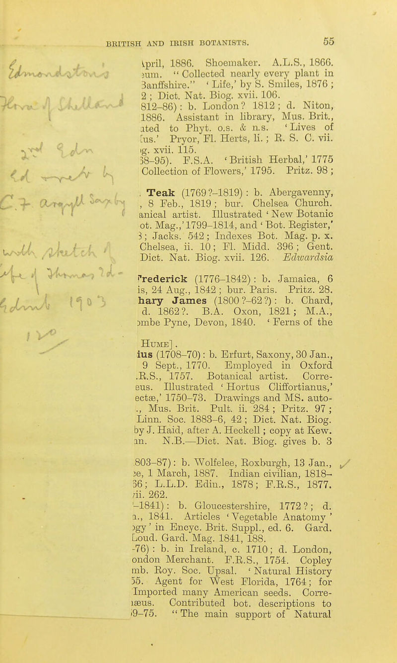 / I J-- • ^P^'i^' IQQ^- Shoemaker. A.L.S., 1866. ^^ta'vv.^v\>eL/^^v1rsA.^ 3um.  Collected nearly every plant in Banffshire. ' Life,' by S. Smiles, 1876 ; ... I 2 ; Diet. Nat. Biog. xvii. 106. (l*:^^-* 812-86): b. London? 1812; d. Niton, 1886. Assistant in library, Mus. Brit., ated to Phyt. o.s. & n.s. 'Lives of [us.' Pryor, Fl. Herts, li.; E. S. C. vii. ig. xvii. 115. 38-95). P.S.A. 'British Herbal,'1775 Collection of Flowers,' 1795. Pritz. 98 ; I <! / • Teak (1769 ?-1819) : b. Abergavenny, C*.!-- Ct^-vJA o<^(r>, ^ 8 Feb., 1819; bur. Chelsea Church. ' « f anical artist. Illustrated ' New Botanic ot. Mag.,'1799-1814, and ' Bot. Eegister,' 3; Jacks. 542 ; Indexes Bot. Mag. p. x. , // , ,• ; , Chelsea, ii. 10; Fl. Midd. 396; Gent. ^U/n;^X/^jWcCK ^ Diet. Nat. Biog. xvii. 126. Echoardsia >^ i| >i^'Vwv.>-7 ik' Frederick (1776-1842): b. Jamaica, 6 \ is, 24 Aug., 1842 ; bur. Paris. Pritz. 28. ^ y X { ^ 0 *]) hary James (1800 ?-62 ?): b. Chard, H,c.t.vWV I ^ -^852?. B.A. Oxon, 1821; M.A., Dmbe Pyne, Devon, 1840. ' Ferns of the Hume] . ius (1708-70): b. Erfurt, Saxony, 30 Jan., 9 Sept., 1770. Employed in Oxford .E.S., 1757. Botanical artist. Corre- eus. Illustrated ' Hortus Cliffortianus,' ectae,' 1750-73. Drawings and MS. auto- ., Mus. Brit. Pult. ii. 284 ; Pritz. 97 ; Linn. Soc. 1883-6, 42 ; Diet. Nat. Biog. by J. Haid, after A. Heckell; copy at Kew. an. N.B.—Diet. Nat. Biog. gives b. 3 .803-87): b. Wolfelee, Eoxburgh, 13 Jan., y ie, 1 March, 1887. Indian civiHan, 1818- 36; L.L.D. Edin., 1878; F.E.S., 1877. rii. 262. '-1841): b. Gloucestershire, 1772?; d. a., 1841. Articles 'Vegetable Anatomy' )gy' in Encyc. Brit. SuppL, ed. 6. Gard. Loud. Gard. Mag. 1841, 188. -76) : b. in Ireland, c. 1710; d. London, ondon Merchant. F.E.S., 1754. Copley mb. Eoy. Soc. Upsal. ' Natural History 55. Agent for West Florida, 1764; for Imported many American seeds. Corre- laeus. Contributed bot. descriptions to »9-75.  The main support of Natural 4