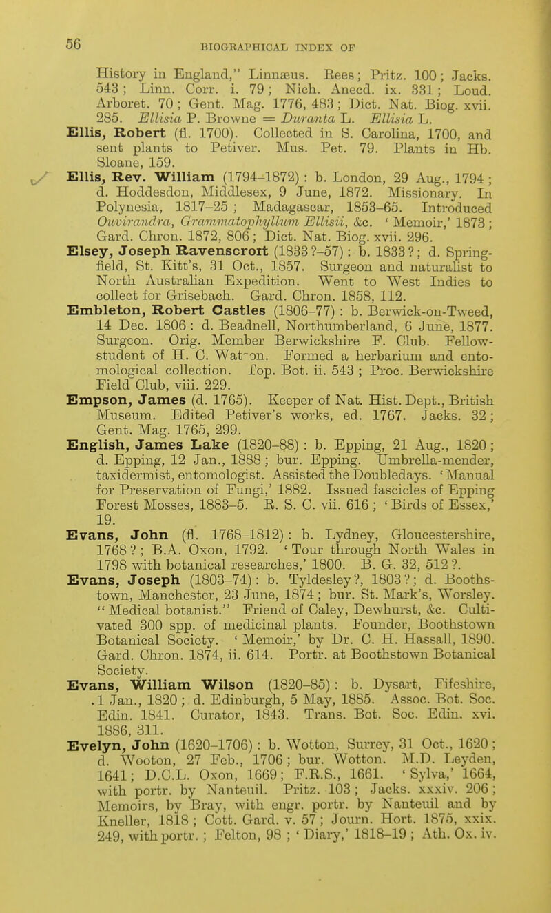 History in England, Linnaeus. Eees; Pritz. 100; Jacks. 543; Linn. Corr. i. 79; Nich. Anecd. ix. 331; Loud. Arboret. 70 ; Gent. Mag. 1776, 483; Diet. Nat. Biog. xvii. 285. Ellisia P. Browne = Duranta L. Ellisia L. Ellis, Robert (fl. 1700). Collected in S. Carolina, 1700, and sent plants to Petiver. Mus. Pet. 79. Plants in Hb. Sloane, 159. Ellis, Rev. William (1794-1872) : b. London, 29 Aug., 1794 ; d. Hoddesdon, Middlesex, 9 June, 1872. Missionary. In Polynesia, 1817-25 ; Madagascar, 1853-65. Introduced Ouviranclra, Grammatophyllum Ellisii, &c. ' Memoir,' 1873 ; Card. Chron. 1872, 806; Diet. Nat. Biog. xvii. 296. Elsey, Joseph Ravenscroit (1833 ?-57): b. 1833 ?; d. Spring- field, St. Kitt's, 31 Oct., 1857. Surgeon and naturalist to North Australian Expedition. Went to West Indies to collect for Grisebach. Gard. Chron. 1858, 112. Embleton, Robert Castles (1806-77) : b. Berwick-on-Tweed, 14 Dec. 1806 : d. Beadnell, Northumberland, 6 June, 1877. Surgeon. Orig. Member Berwickshire F. Club. Fellow- student of H. C. Waton. Formed a herbarium and ento- mological collection. jCop. Bot. ii. 543 ; Proc. Berwickshire Field Club, viii. 229. Empson, James (d. 1765). Keeper of Nat. Hist. Dept., British Museum. Edited Petiver's works, ed. 1767. Jacks. 32; Gent. Mag. 1765, 299. English, James Lake (1820-88) : b. Epping, 21 Aug., 1820; d. Epping, 12 Jan., 1888 ; bur. Epping. Umbrella-mender, taxidermist, entomologist. Assisted the Doubledays. ' Manual for Preservation of Fungi,' 1882. Issued fascicles of Epping Forest Mosses, 1883-5. E. S. C. vii. 616 ; ' Birds of Essex,' 19. Evans, John (fl. 1768-1812) : b. Lydney, Gloucestershire, 1768 ? ; B.A. Oxon, 1792. ' Tour through North Wales in 1798 with botanical researches,' 1800. B. G. 32, 512 ?. Evans, Joseph (1803-74): b. Tyldesley?, 1803?; d. Booths- town, Manchester, 23 June, 1874; bur. St. Mark's, Worsley. Medical botanist. Friend of Caley, Dewhurst, &c. Culti- vated 300 spp. of medicinal plants. Founder, Boothstown Botanical Society. ' Memoir,' by Dr. C. H. Hassall, 1890. Gard. Chron. 1874, ii. 614. Portr. at Boothstown Botanical Society. Evans, William Wilson (1820-85): b. Dysart, Fifeshire, .1 Jan., 1820 ; d. Edinburgh, 5 May, 1885. Assoc. Bot. Soc. Edin. 1841. Curator, 1843. Trans. Bot. Soc. Ediu. xvi. 1886, 311. Evelyn, John (1620-1706) : b. Wottou, Surrey, 31 Oct., 1620; d. Wooton, 27 Feb., 1706; bur. Wotton. M.D. Leyden, 1641; D.C.L. Oxon, 1669; F.E.S., 1661. ' Sylva,' 1664, with portr. by Nanteuil. Pritz. 103 ; Jacks, xxxiv. 206; Memoirs, by Bray, with engr. portr. by Nanteuil and by Kneller, 1818; Cott. Gard. v. 57; Journ. Hort. 1875, xxix. 249, with portr. ; Felton, 98 ; ' Diary,' 1818-19 ; Ath. Ox. iv.