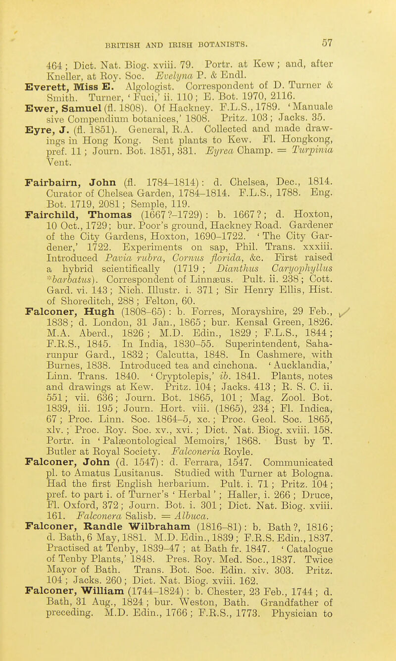 464 ; Diet. Nat. Biog. xviii. 79. Portr. at Kew ; and, after Kneller, at Koy. Soc. Evelyna P. & Endl. Everett, Miss E. Algologist. Correspondent of D. Turner & Smith. Turner, ' Fuci,' ii. 110; B. Bot. 1970, 2116. Ewer, Samuel (fi. 1808). Of Hackney. F.L.S., 1789. 'Manuals sive Coaipendimn botanices,' 1808. Pritz. 103; Jacks. 35. Eyre, J. (fl. 1851). General, E.A. Collected and made draw- ings in Hong Kong. Sent plants to Kew. Fl. Hongkong, pref. 11; Journ. Bot. 1851, 331. Eyrea Champ. = Tuiyinia Vent. Fairbairn, John (£. 1784-1814): d. Chelsea, Dec, 1814. Curator of Chelsea Garden, 1784-1814. F.L.S., 1788. Eng. Bot. 1719, 2081; Semple, 119. Fairchild, Thomas (1667 ?-1729) : b. 1667 ?; d. Hoxton, 10 Oct., 1729; bur. Poor's ground. Hackney Eoad. Gardener of the City Gardens, Hoxton, 1690-1722. ' The City Gar- dener,' 1722. Experiments on sap, Phil. Trans, xxxiii. Introduced Pavia rubra, Gornus florida, &c. First raised a hybrid scientifically (1719 ; Dianthus Caryophylliis ■''harhatus). Correspondent of Linnaeus. Pult. ii. 238 ; Cott. Card. vi. 143; Nich. Illustr. i. 371; Sir Henry Ellis, Hist, of Shoreditch, 288 ; Felton, 60. Falconer, Hugh (1808-65) : b. Forres, Morayshire, 29 Feb., 1838; d. London, 31 Jan., 1865; bur. Kensal Green, 1826. M.A. Aberd., 1826 ; M.D. Edin., 1829 ; F.L.S., 1844; F.E.S., 1845. In India, 1830-55. Superintendent, Saha- runpur Gard., 1832; Calcutta, 1848. In Cashmere, with Burnes, 1838. Introduced tea and cinchona. ' Aucklandia,' Linn. Trans. 1840. ' Cryptolepis,' ih. 1841. Plants, notes and drawings at Kew. Pritz. 104; Jacks. 413 ; E. S. C. ii. 551; vii. 636; Journ. Bot. 1865, 101; Mag. Zool. Bot. 1839, iii. 195; Journ. Hort. viii. (1865), 234; Fl. Indica, 67; Proc. Linn. Soc. 1864-5, xc.; Proc. Geol. Soc. 1865, xlv. ; Proc. Eoy. Soc. xv., xvi.; Diet. Nat. Biog. xviii. 158. Portr. in ' Palaeontological Memoirs,' 1868. Bust by T. Butler at Eoyal Society. Falconeria Eoyle. Falconer, John (d. 1547): d. Ferrara, 1547. Communicated pi. to Amatus Lusitanus. Studied with Turner at Bologna. Had the first Enghsh herbarium. Pult. i. 71; Pritz. 104; pref. to part i. of Turner's ' Herbal' ; Haller, i. 266 ; Druce, Fl. Oxford, 372; Journ. Bot. i. 301; Diet. Nat. Biog. xviii. 161. Falconera Salisb. = Albicca. Falconer, Handle Wilbraham (1816-81): b. Bath?, 1816; d. Bath, 6 May, 1881. M.D. Edin., 1839; F.E.S. Edin., 1837. Practised at Tenby, 1839-47 ; at Bath fr. 1847. ' Catalogue of Tenby Plants,' 1848. Pres. Eoy. Med. Soc., 1837. Twice Mayor of Bath. Trans. Bot. Soe. Edin. xiv. 303. Pritz. 104 ; Jacks. 260; Diet. Nat. Biog. xviii. 162. Falconer, William (1744-1824) : b. Chester, 23 Feb., 1744; d. Bath, 31 Aug., 1824; bur. Weston, Bath. Grandfather of preceding. M.D. Edin., 1766 ; F.E.S., 1773. Physician to