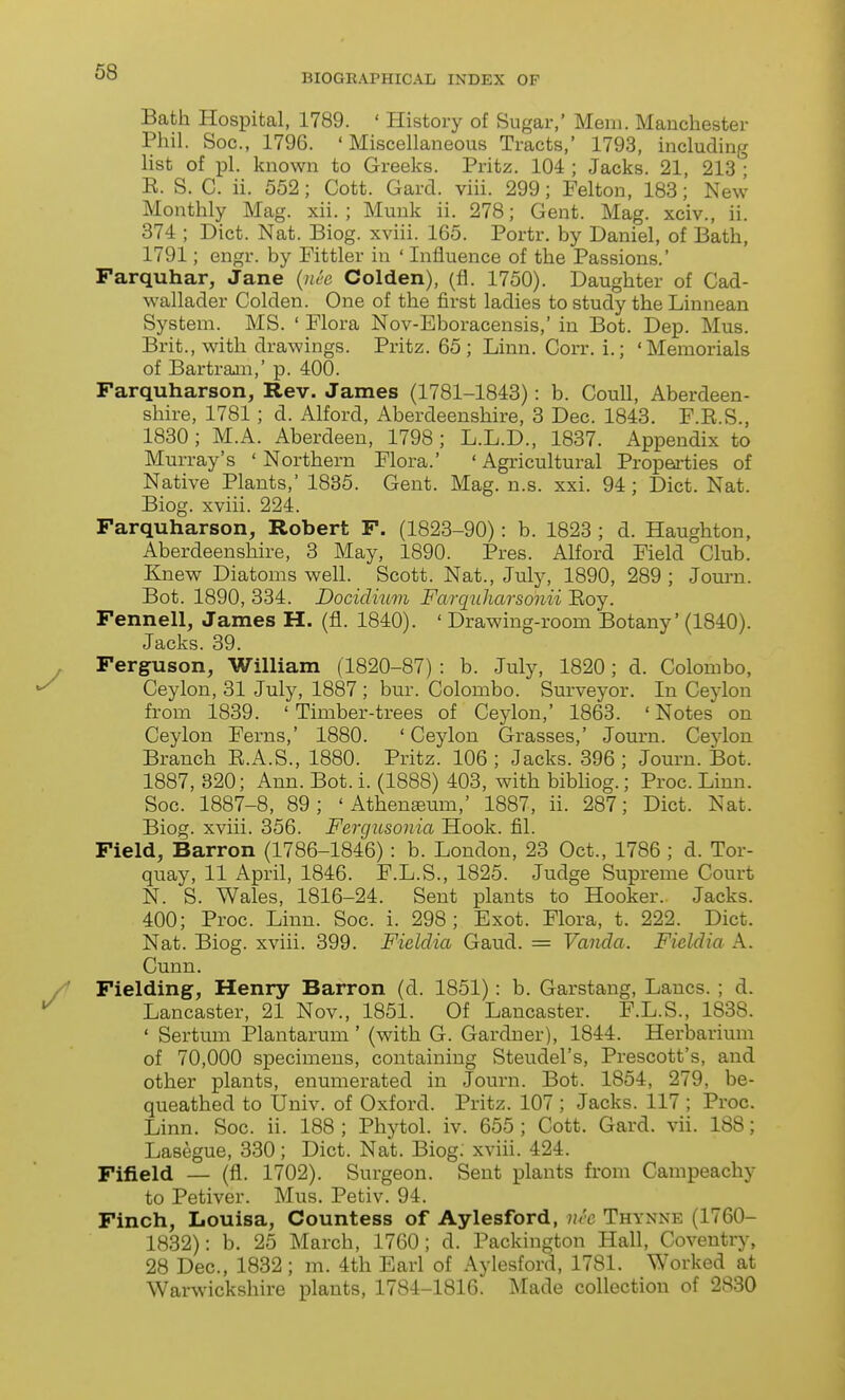 BIOGEAPHICAL INDEX OF Bath Hospital, 1789. ' History of Sugar,' Mem. Manchester Phil. Soc, 1796. 'Miscellaneous Tracts,' 1793, including list of pi. known to Greeks. Pritz. 104 ; Jacks. 21, 213^^ E. S. C. ii. 552; Cott. Gard. viii. 299; Pelton, 188; New Monthly Mag. xii. ; Munk ii. 278; Gent. Mag. xciv., ii. 374 ; Diet. Nat. Biog. xviii. 165. Portr. by Daniel, of Bath, 1791; engr. by Fittler in ' Influence of the Passions.' Parquhar, Jane {nee Golden), (fl. 1750). Daughter of Cad- wallader Golden. One of the first ladies to study the Linnean System. MS. ' Flora Nov-Eboracensis,' in Bot. Dep. Mus. Brit., with drawings. Pritz. 65; Linn. Gorr. i.; 'Memorials of Bartram,' p. 400. Farquharson, Rev. James (1781-1848): b. Goull, Aberdeen- shire, 1781; d. Alford, Aberdeenshire, 8 Dec. 1848. P.R.S., 1830; M.A. Aberdeen, 1798; L.L.D., 1837. Appendix to Murray's 'Northern Flora.' 'Agricultural Properties of Native Plants,' 1835. Gent. Mag. n.s. xxi. 94 ; Diet. Nat. Biog. xviii. 224. Farquharson, Robert F. (1823-90): b. 1823 ; d. Haughton, Aberdeenshire, 3 May, 1890. Pres. Alford Field Club. Knew Diatoms well. Scott. Nat., July, 1890, 289; Jom-n. Bot. 1890, 334. Docidmm Farqnharsonii Eoy. Fennell, James H. (fl. 1840). ' Drawing-room Botany' (1840). Jacks. 39. Ferguson, William (1820-87) : b. July, 1820; d. Colombo, Ceylon, 31 July, 1887 ; bur. Colombo. Surveyor. In Ceylon from 1839. 'Timber-trees of Ceylon,' 1863. 'Notes on Ceylon Ferns,' 1880. 'Ceylon Grasses,' Journ. Ceylon Branch R.A.S., 1880. Pritz. 106 ; Jacks. 396 ; Journ. Bot. 1887, 320; Ann. Bot. i. (1888) 403, with bibliog.; Proc. Linn. Soc. 1887-8, 89; 'Athenaeum,' 1887, ii. 287; Diet. Nat. Biog. xviii. 356. Fergusonia Hook. fil. Field, Barron (1786-1846): b. London, 23 Oct., 1786 ; d. Tor- quay, 11 April, 1846. F.L.S., 1825. Judge Supreme Court N. S. Wales, 1816-24. Sent plants to Hooker. Jacks. 400; Proc. Linn. Soc. i. 298; Exot. Flora, t. 222. Diet. Nat. Biog. xviii. 399. Fieldia Gaud. = Vanda. Fieldia A. Cunn. Fielding, Henry Barron (d. 1851): b. Garstang, Lanes. ; d. Lancaster, 21 Nov., 1851. Of Lancaster. F.L.S., 1838. ' Sertum Plantarum' (with G. Gardner), 1844. Herbarium of 70,000 specimens, containing Steudel's, Prescott's, and other plants, enumerated in Journ. Bot. 1854, 279, be- queathed to Univ. of Oxford. Pritz. 107 ; Jacks. 117 ; Proc. Linn. Soc. ii. 188; Phytol. iv. 655; Cott. Gard. vii. 188; Lasegue, 330; Diet. Nat. Biog. xviii. 424. Fifield — (fl. 1702). Surgeon. Sent plants from Campeachy to Petiver. Mus. Petiv. 94. Finch, Louisa, Countess of Aylesford, nee Thynne (1760- 1832): b. 25 March, 1760; d. Packington Hall, Coventry, 28 Dec, 1832; m. 4th Earl of Aylesford, 1781. Worked at Warwickshire plants, 1784-1816. Made collection of 2830