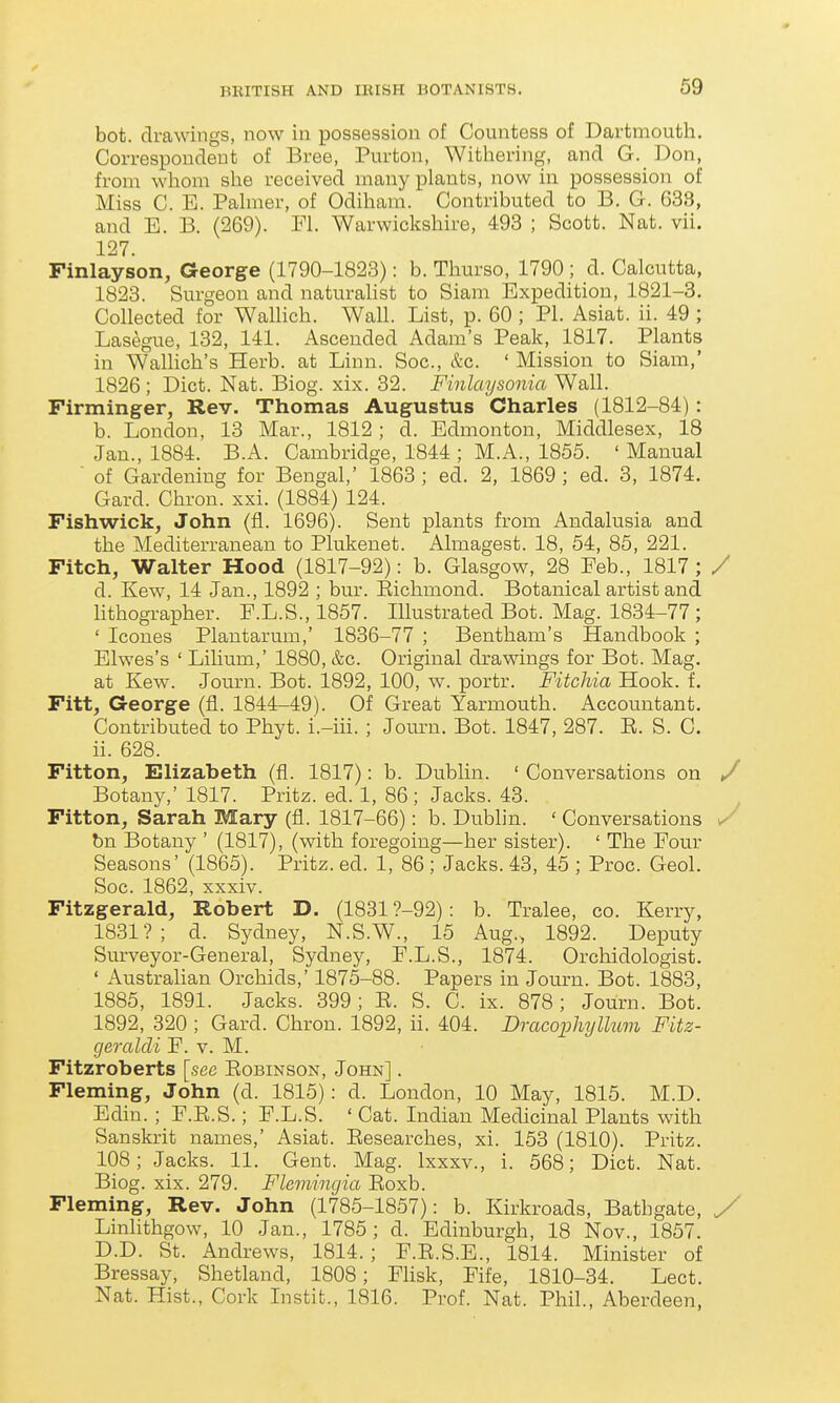 bot. drawings, now in possession of Countess of Dartmouth. Correspoudeut of Bree, Purton, Witliering, and G. Don, from whom she received many plants, now in possession of Miss C. E. Palmer, of Odiham. Contributed to B. G. 633, and E. B. (269). Fl. Warwickshire, 493 ; Scott. Nat. vii. 127. Finlayson, George (1790-1823): b. Thurso, 1790 ; d. Calcutta, 1823. Surgeon and naturahst to Siam Expedition, 1821-3. Collected for Wallich. Wall. List, p. 60 ; PI. Asiat. ii. 49 ; Lasegue, 132, 141. Ascended Adam's Peak, 1817. Plants in Walhch's Herb, at Linn. Soc, &c. ' Mission to Siam,' 1826 ; Diet. Nat. Biog. xix. 32. Finlaysonia Wall. Firminger, Rev. Thomas Augustus Charles (1812-84): b. London, 13 Mar., 1812; d. Edmonton, Middlesex, 18 Jan., 1884. B.A. Cambridge, 1844 ; M. A., 1855. 'Manual  of Gardening for Bengal,' 1863 ; ed. 2, 1869 ; ed. 3, 1874. Card. Chron. xxi. (1884) 124. Fishwick, John (fl. 1696). Sent plants from Andalusia and the Mediterranean to Plukenet. Almagest. 18, 54, 85, 221. Fitch, Walter Hood (1817-92): b. Glasgow, 28 Feb., 1817; / d. Ivew, 14 Jan., 1892 ; bur. Eichmond. Botanical artist and lithographer. F.L.S., 1857. Illustrated Bot. Mag. 1834-77 ; ' Icones Plantarum,' 1836-77 ; Bentham's Handbook ; Elwes's ' Lilium,' 1880, &c. Original drawings for Bot. Mag. at Kew. Jotirn. Bot. 1892, 100, w. portr. Fitchia Hook. f. Fitt, George (fl. 1844-49). Of Great Yarmouth. Accountant. Contributed to Phyt. i'.-iii. ; Journ. Bot. 1847, 287. E. S. C. ii. 628. Fitton, Elizabeth (fl. 1817): b. Dubhn. ' Conversations on / Botany,' 1817. Pritz. ed. 1, 86; Jacks. 43. Fitton, Sarah Mary (fl. 1817-66): b. Dublin. ' Conversations ^ bn Botany ' (1817), (with foregoing—her sister). ' The Four Seasons' (1865). Pritz. ed. 1, 86 ; Jacks. 43, 45 ; Proc. Geol. Soc. 1862, xxxiv. Fitzgerald, Robert D. (18319-92): b. Tralee, co. Kerry, 1831?; d. Sydney, N.S.W., 15 Aug., 1892. Deputy Surveyor-General, Sydney, F.L.S., 1874. Orchidologist. ' AustraHan Orchids,' 1875-88. Papers in Journ. Bot. 1883, 1885, 1891. Jacks. 399; E. S. C. ix. 878; Journ. Bot. 1892, 320 ; Card. Chron. 1892, ii. 404. Dracophyllum Fitz- geraldi F. v. M. Fitzroberts [see Eobinson, John] . Fleming, John (d. 1815): d. London, 10 May, 1815. M.D. Edin. ; F.E.S.; F.L.S. ' Cat. Indian Medicinal Plants with Sanskrit names,' Asiat. Eesearches, xi. 153 (1810). Pritz. 108; Jacks. 11. Gent. Mag. Ixxxv., i. 568; Diet. Nat. Biog. xix. 279. Flemincjia Eoxb. Fleming, Rev. John (1785-1857): b. Kirkroads, Bathgate, y Linlithgow, 10 Jan., 1785; d. Edinburgh, 18 Nov., 1857. D.D. St. Andrews, 1814.; F.E.S.E., 1814. Minister of Bressay, Shetland, 1808; Fhsk, Fife, 1810-34. Lect. Nat. Hist., Cork Instit., 1816. Prof. Nat. Phil., Aberdeen,