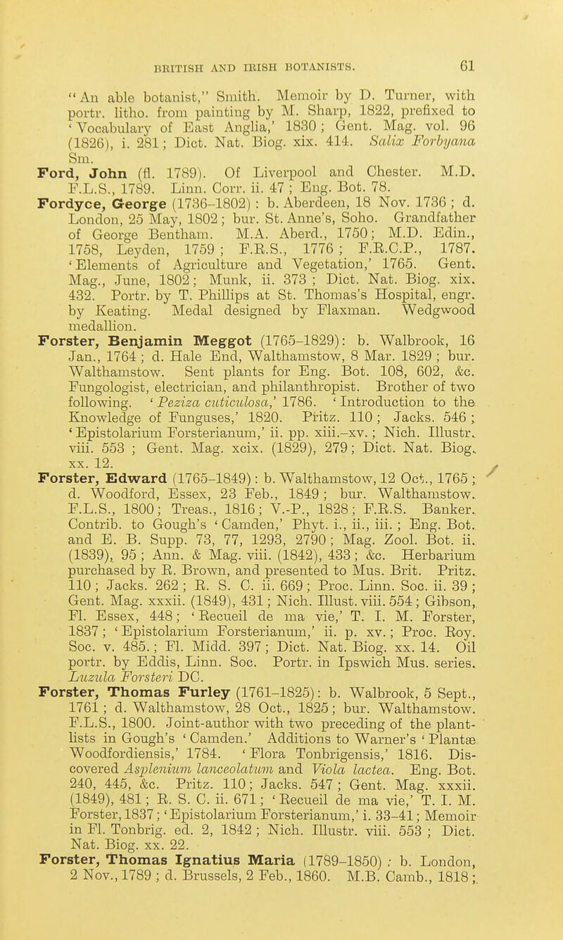  An able botanist, Smith. Memoir by D. Turner, with portr. Htho. from painting by M. Sharp, 1822, prefixed to 'Vocabulary of East AngUa,' 1830; Gent. Mag. vol. 96 (1826), i. 281; Diet. Nat. Biog. xix. 414. Salix Forhyana Sm. Ford, John (fl. 1789). Of Liverpool and Chester. M.D. F.L.S., 1789. Linn. Corr. ii. 47 ; Eng. Bot. 78. Fordyce, George (1736-1802) : b. Aberdeen, 18 Nov. 1736 ; d. London, 25 May, 1802 ; bur. St. Anne's, Soho. Grandfather of George Bentham. M.A. Aberd., 1750; M.D. Edin., 1758, Leyden, 1759 ; E.E.S., 1776 ; F.E.C.P., 1787. 'Elements of Agriculture and Vegetation,' 1765. Gent. Mag., June, 1802; Munk, ii. 373; Diet. Nat. Biog. xix. 432. Portr. by T. Phillips at St. Thomas's Hospital, engr. by Keating. Medal designed by Elaxman. Wedgwood medallion. Forster, Benjamin Meggot (1765-1829): b. Walbrook, 16 Jan., 1764 ; d. Hale End, Walthamstow, 8 Mar. 1829 ; bur. Walthamstow. Sent plants for Eng. Bot. 108, 602, &c. Fungologist, electrician, and philanthropist. Brother of two following. ' Peziza cuticulosa,' 1786. ' Introduction to the Knowledge of Funguses,' 1820. Pritz. 110 ; Jacks. 546 ; ' Epistolarium Forsterianum,' ii. pp. xiii.-xv.; Nich. Illustr.. viii. 553 ; Gent. Mag. xcix. (1829), 279; Diet. Nat. Biog. XX. 12. Forster, Edward (1765-1849): b. Walthamstow, 12 Oct., 1765 ; d. Woodford, Essex, 23 Feb., 1849 ; bur. Walthamstow. F.L.S., 1800; Treas., 1816; V.-P., 1828; F.E.S. Banker. Contrib. to Gough's 'Camden,' Phyt. i., ii., iii. ; Eng. Bot. and E. B. Supp. 73, 77, 1293, 2790; Mag. Zool. Bot. ii. (1839), 95 ; Ann. & Mag. viii. (1842), 433 ; &c. Herbarium purchased by E. Brown, and presented to Mus. Brit. Pritz. 110 ; Jacks. 262 ; E. S. C. ii. 669; Proc. Linn. Soc. ii. 39 ; Gent. Mag. xxxii. (1849), 431; Nich. lUust. viii. 554; Gibson, Fl. Essex, 448; ' Eecueil de ma vie,' T. I. M. Forster, 1837; ' Epistolarium Forsterianum,' ii. p. xv.; Proc. Eoy. Soc. V. 485.; Fl. Midd. 397; Diet. Nat. Biog. xx. 14. Oil portr. by Eddis, Linn. Soc. Portr. in Ipswich Mus. series. Luzula Forsteri DC. Forster, Thomas Furley (1761-1825): b. Walbrook, 6 Sept., 1761; d. Walthamstow, 28 Oct., 1825; bur. Walthamstow. F.L.S., 1800. Joint-author with two preceding of the plant- lists in Gough's ' Camden.' Additions to Warner's ' Plantae Woodfordiensis,' 1784. ' Flora Tonbrigensis,' 1816. Dis- covered Asijlenium lanceolatuvi and Viola lactea. Eng. Bot. 240, 445, &c. Pritz. 110; Jacks. 547; Gent. Mag. xxxii. (1849), 481; E. S. C. ii. 671; ' Eecueil de ma vie,' T. I. M. Forster, 1837; 'Epistolarium Forsterianum,' i. 33-41; Memoir in Fl. Tonbrig. ed. 2, 1842 ; Nich. Illustr. viii. 553 ; Diet. Nat. Biog. XX. 22. Forster, Thomas Ignatius Maria (1789-1850) .■ b. London, 2 Nov., 1789 ; d. Brussels, 2 Feb., 1860. M.B. Camb., 1818 ;.