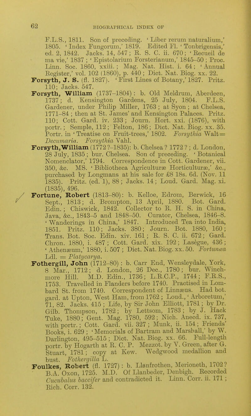 F.L.S., 1811. Son of preceding. ' Liber rerum naturalium,' 1805. ' Index Fungorum,' 1819. Edited Fl. ' Tonbrigensis,' ed. 2, 1842. Jacks. 14, 547 ; E. S. C. ii. 670; ' Eecueil de ma vie,' 1837 ; ' Epistolarium Forsterianum,' 1845-50 ; Proc. Linn. Soc. 1860, xxiii. ; Mag. Nat. Hist. i. 64; ' Annual Eegister,' vol. 102 (1860), p. 440 ; Diet. Nat. Biog. xx. 22. Forsyth, J. S. (fl. 1827). ' First Lines of Botany,' 1827. Pritz. 110 Jacks. 547. Forsyth, William (1737-1804) : b. Old Meldrum, Aberdeen, 1737; d. Kensington Gardens, 25 July, 1804. F.L.S. Gardener, under Philip Miller, 1763 ; at Syon ; at Chelsea, 1771-84 ; then at St. James' and Kensington Palaces. Pritz. 110; Cott. Gard. iv. 233; Journ. Hort. xxi. (1876), with portr.; Semple, 112; Felton, 186; Diet. Nat. Biog. xx. 35. Portr. in ' Treatise on Fruit-trees,' 1802. Forsythia Walt = Decumaria. Forsythia Vahl. Forsyth,William (1772?-1835): b. Chelsea? 1772 ? ; d. London, 28 July, 1835 ; bur. Chelsea. Son of preceding. ' Botanical Nomenclator,' 1794. Correspondence in Cott. Gardener, vii. 350, &c. MS. ' Bibliotheca Agriculturae Horticultm-ae,' &c., purchased by Longmans at his sale for £8 18s. 6d. (Nov. 11 1835). Pritz. (ed. 1), 88; Jacks. 14; Loud. Gard. Mag. xi. (1835), 496. Fortune, Robert (1813-80): b. Kelloe, Edrom, Berwick, 16 Sept., 1813; d. Brompton, 13 April, 1880. Bot. Gard. Edin.; Chiswick, 1842. Collector to E. H. S. in China, Java, &c., 1843-5 and 1848-50. Curator, Chelsea, 1846-8. ' Wanderings in China,' 1847. Introduced Tea into India, 1851. Pritz. 110; Jacks. 380; Journ. Bot. 1880, 160; Trans. Bot. Soc. Edin. xiv. 161 ; E. S. C. ii. 672; Gard. Chron. 1880, i. 487; Cott. Gard. xix. 192; Lasegue, 436; ' Athenffium,' 1880, i. 507 ; Diet. Nat. Biog. xx. 50. Fortuncca Ldl. = Platycarya. Fothergill, John (1712-80) : b. Carr End, Wensleydale, York, 8 Mar., 1712; d. London, 26 Dec, 1780; bur. Winch- more Hill. M.D. Edin., 1736; L.E.C.P., 1744; F.E.S., 1753. Travelled in Flanders before 1740. Practised in Lom- bard St. from 1740. Correspondent of Linn^us. Had bot. gard. at Upton, West Ham, from 1762 ; Loud.,' Arboretum,' 71, 82. Jacks. 415 ; Life, by Sir John Elliott, 1781; by Dr. Gilb. Thompson, 1782; by Lettsom, 1783; by J. Hack Tuke, 1880; Gent. Mag. 1780, 592; Nich. Anecd. ix. 737, with portr.; Cott. Gard. vii. 327 ; Munk, ii. 154; Friends' Books, i. 629 ; 'Memorials of Bartram and Marshall,' by W. Darlington, 495-515 ; Diet. Nat. Biog. xx. 66. Full-length portr. by Hogarth at E. C. P. Mezzot. by V. Green, after G. Stuart, 1781; copy at Kew. Wedgwood medallion and bust. Fothergilla L. Foulkes, Robert (fl. 1727) : b. Llanfrothen, Merioneth, 1702? B.A. Oxon, 1725. M.D. Of Llanbeder, Denbigh. Eecorded Cucuhalus baccifcr and contradicted it. Linn. Corr. ii. 171 ; Eich. Corr. 132.