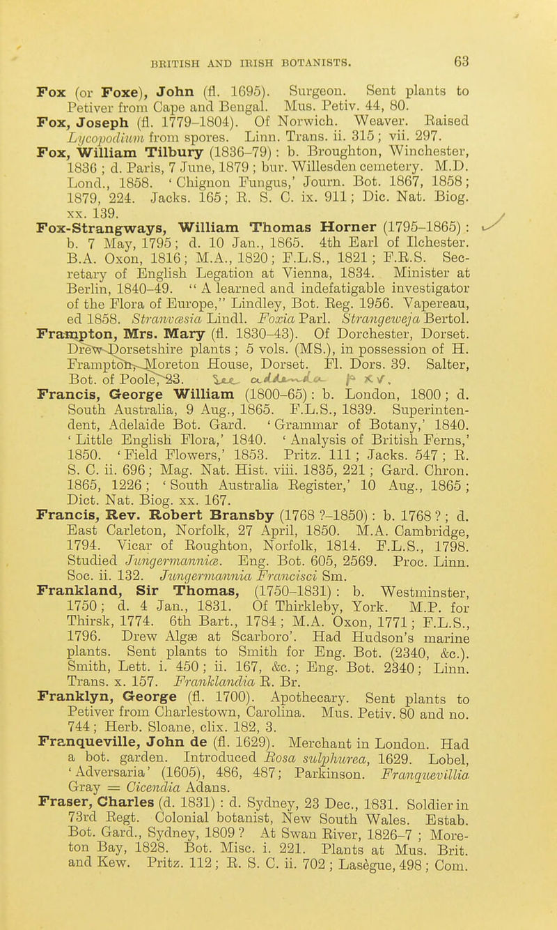 Fox (or Poxe), John (fl. 1695). Surgeon. Sent plants to Petiver from Cape and Bengal. Mus. Petiv. 44, 80. Fox, Joseph (fl. 1779-1804). Of Norwich. Weaver. Raised Lycopodiam from spores. Linn. Trans, ii. 315 ; vii. 297. Fox, William Tilbury (1836-79): b. Broughton, Winchester, 1836 ; d. Paris, 7 June, 1879 ; bur. Willesden cemetery. M.D. Lond., 1858. 'Chignon Fungus,' Journ. Bot. 1867, 1858; 1879, 224. Jacks. 165; E. S. C. ix. 911; Die. Nat. Biog. XX. 139. Fox-Strangways, William Thomas Horner (1795-1865) : b. 7 May, 1795; d. 10 Jan., 1865. 4th Earl of Ilchester. B.A. Oxon, 1816; M.A., 1820; F.L.S., 1821; F.R.S. Sec- retary of English Legation at Vienna, 1834. Minister at Berlin, 1840-49.  A learned and indefatigable investigator of the Flora of Europe, Lindley, Bot. Eeg. 1956. Vapereau, ed 1858. StranvcBsia Lindl. Foxia Pari. Strangetoeja Bertol. Frampton, Mrs. Mary (fl. 1880-43). Of Dorchester, Dorset. Drew--^orsetshire plants ; 5 vols. (MS.), in possession of H. Framptoti^JMoreton House, Dorset. Fl. Dors. 39. Salter, Bot. of PooleTSS. Uj^ a.dAs.^^.ic^ ^JtV, Francis, George William (1800-65): b. London, 1800; d. South Austraha, 9 Aug., 1865. F.L.S., 1839. Superinten- dent, Adelaide Bot. Gard. ' Grammar of Botany,' 1840. ' Little English Flora,' 1840. ' Analysis of British Ferns,' 1850. 'Field Flowers,' 1853. Pritz. Ill; Jacks. 547; R. S. C. ii. 696; Mag. Nat. Hist. viii. 1835, 221; Gard. Chron. 1865, 1226; 'South Austraha Register,' 10 Aug., 1865; Diet. Nat. Biog. xx. 167. Francis, Rev. Robert Bransby (1768 ?-1850): b. 1768 ? ; d. East Carleton, Norfolk, 27 April, 1850. M.A. Cambridge, 1794. Vicar of Roughton, Norfolk, 1814. F.L.S., 1798. Studied Jungermannim. Eng. Bot. 605, 2569. Proc. Linn. Soc. ii. 132. Jttngermannia Francisci Sm. Frankland, Sir Thomas, (1750-1831) : b. Westminster, 1750; d. 4 Jan., 1831. Of Thirkleby, York. M.P. for Thirsk, 1774. 6th Bart., 1784 ; M.A. Oxon, 1771; F.L.S., 1796. Drew Algae at Scarboro'. Had Hudson's marine plants. Sent plants to Smith for Eng. Bot. (2340, &c.). Smith, Lett. 1. 450; ii. 167, &c. ; Eng. Bot. 2340; Linn. Trans, x. 157. Franhlandia R. Br. Franklyn, George (fl. 1700). Apothecary. Sent plants to Petiver from Charlestown, Carolina. Mus. Petiv. 80 and no 744; Herb. Sloane, cHx. 182, 3. Franqueville, John de (fl. 1629). Merchant in London. Had a bot. garden. Introduced Rosa sulplmrea, 1629. Lobel, 'Adversaria' (1605), 486, 487; Parkinson. Franqmvillia Gray = Gicendia Adans. Fraser, Charles (d. 1831) : d. Sydney, 23 Dec, 1831. Soldier in 73rd Regt. Colonial botanist, New South Wales. Estab. Bot. Gard., Sydney, 1809 ? At Swan River, 1826-7 ; More- ton Bay, 1828. Bot. Misc. i. 221. Plants at Mus. Brit, and Kew. Pritz. 112; R. S. C. ii. 702 ; Las^gue, 498 ; Cora.
