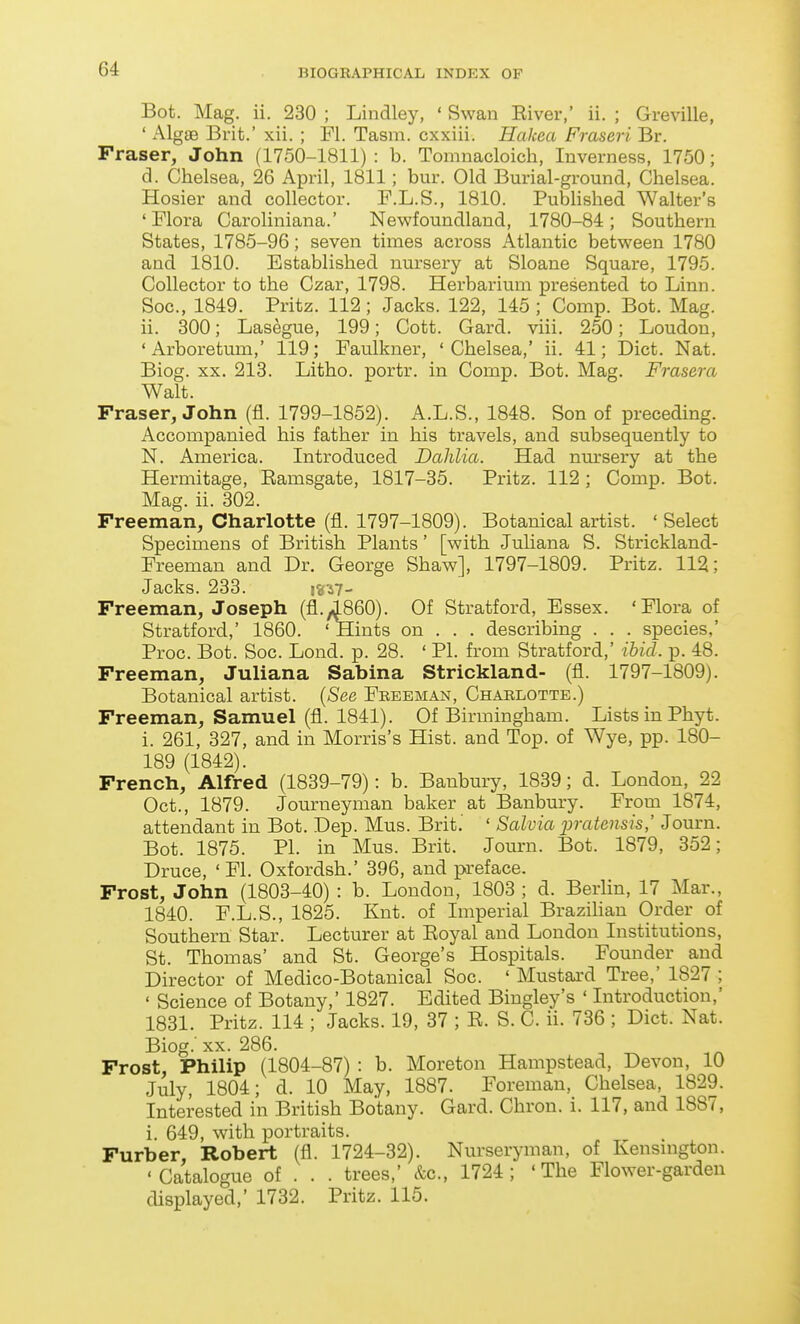 Bot. Mag. ii. 230 ; Lindley, ' Swan Eiver,' ii. ; Greville, ' Algae Brit.' xii. ; Fl. Tasm. cxxiii. Hakea Fraseri Br. Fraser, John (1750-1811) : b. Tomnacloich, Inverness, 1750; d. Chelsea, 26 April, 1811; bur. Old Burial-ground, Chelsea. Hosier and collector. F.L.S., 1810. PubUshed Walter's 'Flora Caroliniana.' Newfoundland, 1780-84; Southern States, 1785-96; seven times across Atlantic between 1780 and 1810. Established nursery at Sloane Square, 1795. Collector to the Czar, 1798. Herbarium presented to Linn. Soc, 1849. Pritz. 112; Jacks. 122, 145 ; Comp. Bot. Mag. ii. 300; Lasegue, 199; Cott. Card. viii. 250; Loudon, 'Arboretum,' 119; Faulkner, 'Chelsea,' ii. 41; Diet. Nat. Biog. XX. 213. Litho. portr, in Comp. Bot. Mag. Frasera Walt. Fraser, John (fl. 1799-1852). A.L.S., 1848. Son of preceding. Accompanied his father in his travels, and subsequently to N. America. Introduced Dahlia. Had nm-sery at the Hermitage, Eamsgate, 1817-35. Pritz. 112 ; Comp. Bot. Mag. ii. 302. Freeman, Charlotte (fl. 1797-1809). Botanical artist. ' Select Specimens of British Plants' [with Juliana S. Strickland- Freeman and Dr. George Shaw], 1797-1809. Pritz. 112; Jacks. 233. i«^7- Freeman, Joseph (fl.i860). Of Stratford, Essex. 'Flora of Stratford,' 1860. 'Hints on . . . describing . . . species,' Proc. Bot. Soc. Lond. p. 28. ' PI. from Stratford,' ibid. p. 48. Freeman, Juliana Sabina Strickland- (fl. 1797-1809). Botanical artist. {See Feeeman, Chaelottb.) Freeman, Samuel (fl. 1841). Of Birmingham. Lists in Phyt. i. 261, 327, and in Morris's Hist, and Top. of Wye, pp. 180- 189 (1842). French, Alfred (1839-79): b. Banbury, 1839; d. London, 22 Oct., 1879. Journeyman baker at Banbury. From 1874, attendant in Bot. Dep. Mus. Brit. ' Salvia imitemis,' Journ. Bot. 1875. PI. in Mus. Brit. Journ. Bot. 1879, 352; Druce, ' Fl. Oxfordsh.' 396, and pa-eface. Frost, John (1803-40) : b. London, 1803 ; d. Berlin, 17 Mar., 1840. F.L.S., 1825. Knt. of Imperial Brazihan Order of Southern Star. Lecturer at Eoyal and London Institutions, St. Thomas' and St. George's Hospitals. Founder and Director of Medico-Botanical Soc. ' Mustai-d Tree,' 1827 ; ' Science of Botany,' 1827. Edited Bingley's ' Introduction,' 1831. Pritz. 114 ; Jacks. 19, 37 ; E. S. C. ii. 736 ; Diet. Nat. Biog.' XX. 286. Frost, Philip (1804-87) : b. Moreton Hampstead, Devon, 10 July, 1804; d. 10 May, 1887. Foreman, Chelsea, 1829. Interested in British Botany. Gard. Chron. i. 117, and 1887, i. 649, with portraits. Furber, Robert (fl. 1724-32). Nurseryman, of Kensmgton. 'Catalogue of . . . trees,' etc., 1724; 'The Flower-garden displayed,' 1732. Pritz. 115.