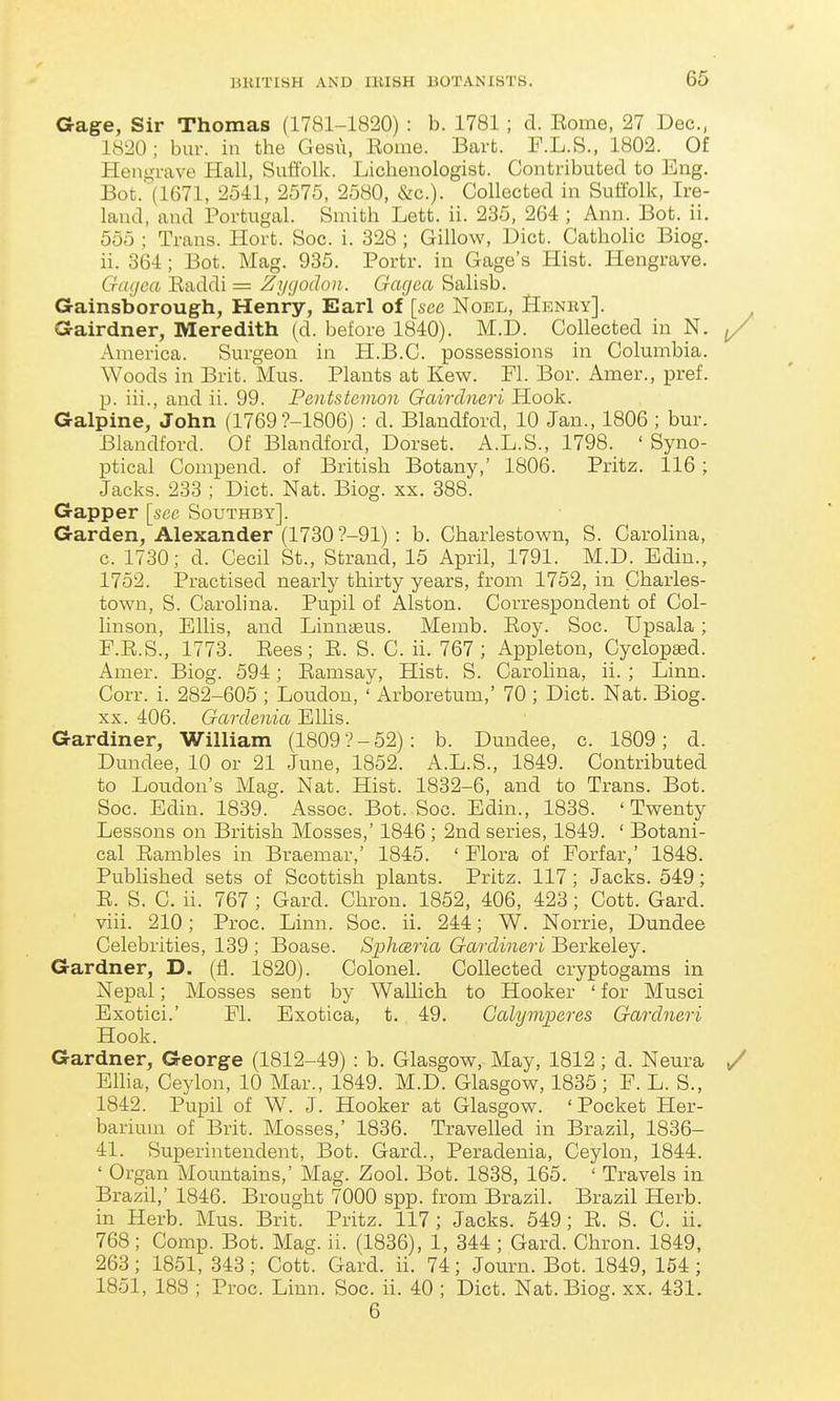 Gage, Sir Thomas (1781-1820) : b. 1781; d. Eome, 27 Dec, 1820; bur. in the Gesu, Eome. Bart. F.L.S., 1802. Of Hengrave Hall, Suffolk. Lichenologist. Contributed to Eng. Bot. (1671, 2541, 2575, 2580, &c.). Collected in Suliblk, Ire- land, and Portugal. Smith Lett. ii. 235, 264 ; Ann. Bot. ii. 555 ; Trans. Hort. Soc. i. 328 ; Gillow, Diet. Catholic Biog. ii. 364; Bot. Mag. 935. Portr. in Gage's Hist. Hengrave. Gagca Eaddi = Zygodon. Gagea Salisb. Gainsborough, Henry, Earl of [see Noel, Hhnky]. Gairdner, Meredith (d. before 1840). M.D. Collected in N. America. Surgeon in H.B.C. possessions in Columbia. Woods in Brit. Mus. Plants at Kew. Fl. Bor. Amer., pref. p. iii., and ii. 99. Pentstcvioii Gairclneri Hook. Galpine, John (1769?-1806) : d. Blandford, 10 Jan., 1806; bur. Blandford. Of Blandford, Dorset. A.L.S., 1798. ' Syno- ptical Compend. of British Botany,' 1806. Pritz. 116; Jacks. 233 ; Diet. Nat. Biog. xx. 388. Gapper [sec Southby]. Garden, Alexander (1730'?-91) : b. Charlestown, S. Carolina, c. 1730; d. Cecil St., Strand, 15 April, 1791. M.D. Edin., 1752. Practised nearly thirty years, from 1752, in Charles- town, S. Carolina. Pupil of Alston. Correspondent of Col- linson, Ellis, and Linnaeus. Memb. Eoy. Soc. Upsala; F.E.S., 1773. Eees; E. S. C. ii. 767; Appleton, Cyclop£ed. Amer. Biog. 594; Eamsay, Hist. S. Carolina, ii. ; Linn. Corr. i. 282-605 ; Loudon, ' Arboretum,' 70 ; Diet. Nat. Biog. XX. 406. Gardenia Ellis. Gardiner, William (1809?-52): b. Dundee, c. 1809; d. Dundee, 10 or 21 June, 1852. A.L.S., 1849. Contributed to Loudon's Mag. Nat. Hist. 1832-6, and to Trans. Bot. Soc. Edin. 1839. Assoc. Bot. Soc. Edin., 1838. 'Twenty Lessons on British Mosses,' 1846 ; 2nd series, 1849. ' Botani- cal Eambles in Braemar,' 1845. ' Flora of Forfar,' 1848. Published sets of Scottish plants. Pritz. 117; Jacks. 549; E. S. C. ii. 767 ; Gard. Chron. 1852, 406, 423; Cott. Gard. viii. 210; Proc. Linn. Soc. ii. 244; W. Norrie, Dundee Celebrities, 139 ; Boase. Si^hceria Gardineri Berkeley. Gardner, D. (fl. 1820). Colonel. Collected cryptogams in Nepal; Mosses sent by Wallich to Hooker ' for Musci Exotici.' Fl. Exotica, t. 49. Calymperes Gardneri Hook. Gardner, George (1812-49) : b. Glasgow, May, 1812; d. Neura Ellia, Ceylon, 10 Mar., 1849. M.D. Glasgow, 1835 ; F. L. S., 1842. Pupil of W. J. Hooker at Glasgow. 'Pocket Her- barium of Brit. Mosses,' 1836. Travelled in Brazil, 1836- 41. Superintendent, Bot. Gard., Peradenia, Ceylon, 1844. ' Organ Mountains,' Mag. Zool. Bot. 1838, 165. ' Travels in Brazil,' 1846. Brought 7000 spp. from Brazil. Brazil Herb, in Herb. Mus. Brit. Pritz. 117; Jacks. 549; E. S. C. ii. 768; Comp. Bot. Mag. ii. (1836), 1, 344 ; Gard. Chron. 1849, 263; 1851, 343 ; Cott. Gard. ii. 74; Journ. Bot. 1849, 154; 1851, 188 ; Proc. Linn. Soc. ii. 40 ; Diet. Nat. Biog. xx. 431. 6