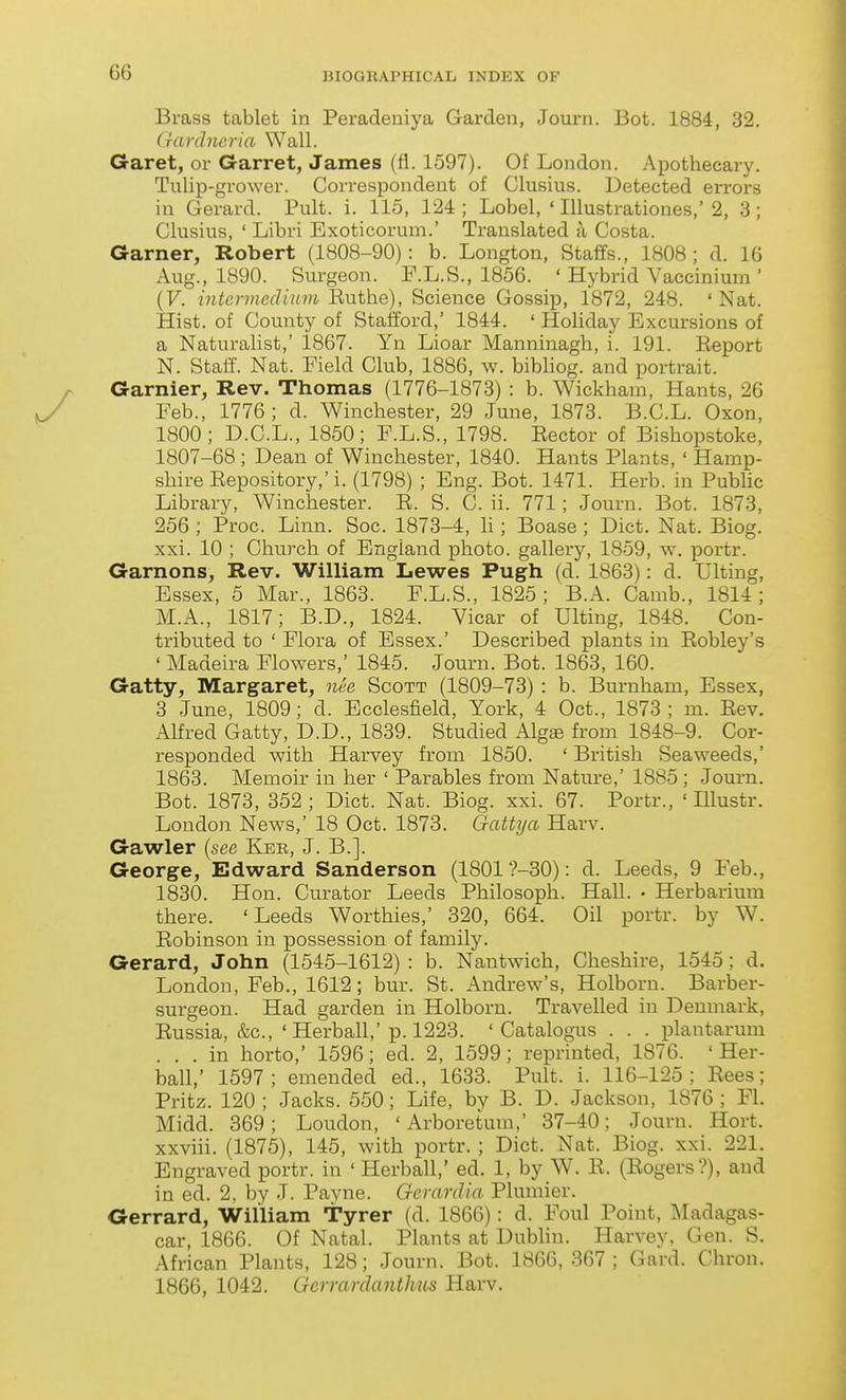Brass tablet in Peradeuiya Garden, Journ. Bot. 1884, 32. (rardncria Wall. Garet, or Garret, James (fl. 1597). Of London. Apothecary. Tulip-grower. Correspondent of Clusius. Detected errors in Gerard. Pult. i. 115, 124 ; Lobel, ' lUustrationes,' 2, 3 ; Clusius, ' Libri Exoticorum.' Translated a Costa. Garner, Robert (1808-90): b. Longton, Staffs., 1808 ; d. 16 Aug., 1890. Surgeon. F.L.S., 1856. ' Hybrid Vaccinium ' [V. intervieclium B-uthe), Science Gossip, 1872, 248. 'Nat. Hist, of County of Stafford, 1844. ' Holiday Excursions of a Naturalist,' 1867. Yn Lioar Manninagh, i. 191. Eeport N. Staff. Nat. Field Club, 1886, w. bibliog. and portrait. Gamier, Rev. Thomas (1776-1873) : b. Wickham, Hants, 26 Feb., 1776; d. Winchester, 29 June, 1873. B.C.L. Oxon, 1800; D.C.L., 1850; F.L.S., 1798. Eector of Bishopstoke, 1807-68; Dean of Winchester, 1840. Hants Plants,' Hamp- shire Eepository,'i. (1798) ; Eng. Bot. 1471. Herb, in PubUc Library, Winchester. E. S. C. ii. 771; Journ. Bot. 1873, 256 ; Proc. Linn. Soc. 1873-4, h ; Boase ; Diet. Nat. Biog. xxi. 10 ; Church of England photo, gallery, 1859, w, portr. Garnons, Rev. William Lewes Pugh (d. 1863): d. Ulting, Essex, 5 Mar., 1863. F.L.S., 1825; B.A. Camb., 1814; M.A., 1817; B.D., 1824. Vicar of Ulting, 1848. Con- tributed to ' Flora of Essex.' Described plants in Eobley's ' Madeira Flowers,' 1845. Journ. Bot. 1863, 160. Gatty, Margaret, oiee Scott (1809-73) : b. Burnham, Essex, 3 June, 1809; d. Ecolesfield, York, 4 Oct., 1873; m. Eev. Alfred Gatty, D.D., 1839. Studied Algee from 1848-9. Cor- responded with Harvey from 1850. ' British Seaweeds,' 1863. Memoir in her ' Parables from Nature,' 1885; Journ. Bot. 1873, 352; Diet. Nat. Biog. xxi. 67. Portr., ' Illustr. London News,' 18 Oct. 1873. Gatkja Harv. Gawler {see Ker, J. B.]. George, Edward Sanderson (1801 ?-30): d. Leeds, 9 Feb., 1830. Hon. Curator Leeds Philosoph. Hall. • Herbarium there. 'Leeds Worthies,' 320, 664. Oil portr. by W. Eobinson in possession of family. Gerard, John (1545-1612) : b. Nantwich, Cheshire, 1545; d. London, Feb., 1612; bur. St. Andrew's, Holborn. Barber- surgeon. Had garden in Holborn. Travelled in Denmark, Eussia, &c., ' Herball,'p. 1228. ' Catalogus . . . plantarum ... in horto,' 1596; ed. 2, 1599; reprinted, 1876. ' Her- ball,' 1597; emended ed., 1633. Pult. i. 116-125; Eees; Pritz. 120 ; Jacks. 550; Life, by B. D. Jackson, 1876 ; Fl. Midd. 369; Loudon, ' Arboretum,' 37-40; Journ. Hort. xxviii. (1875), 145, with portr. ; Diet. Nat. Biog. xxi. 221. Engraved portr. in 'Herball,' ed. 1, by W. E. (Sogers?), and in ed. 2, by J. Payne. Gcrardia Plumier. Gerrard, William Tyrer (d. 1866): d. Foul Point, Madagas- car, 1866. Of Natal. Plants at Dublin. Harvey, Gen. S. African Plants, 128; Journ. Bot. 1866, 367 ; Gard. Chron. 1866, 1042. Gcrrardanthus Harv.