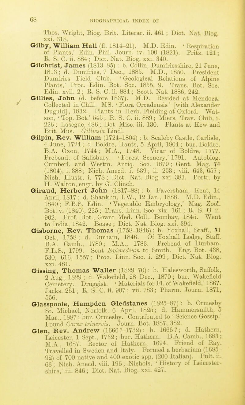 Thos. Wright, Biog. Brit. Literar. ii. 461; Diet. Nat. Biog. xxi. 318. Gilby, William Hall (fl. 1814-21). M.D. Ediu. ' Eespiration of Plants,' Ediu. Phil. Journ. iv. 100 (1821). Pritz. 121; E. S. C. ii. 884; Diet. Nat. Biog. xxi. 340. Gilchrist, James (1813-85) : b. Collin, Dumfriesshire, 21 June, 1813 ; d. Dumfries, 7 Dec., 1885. M.D., 1850. President Dumfries Field Club. ' Geological Eelations of Alpine Plants,' Proc. Edin. Bot. Soc. 1855, 9. Trans. Bot. Soc. Edin. xvii. 2 ; E. S. C. ii. 884 ; Scott. Nat. 1886, 242. Gillies, John (d. before 1837). M.D. Eesided at Mendoza. Collected in Chili. MS. ' Flora Orcadensis ' [with Alexander Duguid], 1832. Plants in Herb. Fielding at Oxford. Wat- son, 'Top. Bot.' 545; E. S. C. ii. 889; Miers, Trav. Chili, i. 226 ; Lasegue, 486; Bot. Misc. iii. 130. Plants at Kew and Brit. Mus. Gilliesia Lindl. Gilpin, Rev. William (1724-1804) : b. Scaleby Castle. Carhsle, 4 June, 1724; d. Boldre, Hants, 5 April, 1804 ; bur. Boldre. B.A. Oxon, 1744; M.A., 1748. Vicar of Boldre, 1777. Prebend, of Salisbury. ' Forest Scenery,' 1791. Autobiog. Cumberl. and Westm. Antiq. Soc. 1879 ; Gent. Mag. 74 (1804), i. 388; Nich. Anecd. i. 639; ii. 253; viii. 643, 657 ; Nich. Illustr. i. 778; Diet. Nat. Biog. xxi. 383. Portr. by H. Walton, engr. by G. Clinch. Giraud, Herbert John (1817-88) : b. Faversham, Kent, 14 April, 1817; d. Shanklin, I.W., 12 Jan., 1888. M.D. Edin., 1840; F.B.S. Edin. 'Vegetable Embryology,' Mag. Zool. Bot. V. (1840), 225; Trans. Linn. Soc. xix. 161; E. S. 0. ii. 902. Prof. Bot., Grant Med. Coll., Bombay, 1845. Went to India, 1842. Boase ; Diet. Nat. Biog. xxi. 394. Gisborne, Rev. Thomas (1758-1846): b. Yoxhall, Staff., 31 Oct., 1758 ; d. Durham, 1846. Of Yoxhall Lodge, Staff. B.A. Camb., 1780; M.A., 1783. Prebend of Dm-ham. F. L.S., 1799. Sent Ejnmedmm to Smith. Eng. Bot. 438, 530, 616, 1557; Proc. Linn. Soc. i. 299; Diet. Nat. Biog. xxi. 481. Gissing, Thomas Waller (1829-70): b. Halesworth, Suffolk, 2 Aug., 1829 ; d. Wakefield, 28 Dec, 1870 ; bur. Wakefield Cemetery. Druggist. ' Materials for Fl. of Wakefield,' 1867. Jacks. 261; E. S. C. ii. 907; vii. 783; Pharm. Journ. 1871, 556. Glasspoole, Hampden Gledstanes (1825-87) : b. Ormesby St. Michael, Norfolk, 6 April, 1825; d. Hammersmith, 5 Mar., 1887 ; bur. Ormesby. Contributed to ' Science Gossip.' Found Cnrex trincrvis. Journ. Bot. 1887, 382. Glen, Rev. Andrew (1666 ?-1732) : b. 1666?; d. Hathern, Leicester, 1 Sept., 1732; bur. Hathern. B.A. Camb., 1683; M.A., 1687. Eector of Hathern, 1694. Friend of Eay. Travelled in Sweden and Italy. Formed a herbarium (1685- 92) of 700 native and 400 exotic spp. (200 Italian). Pult. ii. 63 ; Nich. Anecd. viii. 196; Nichols, ' History of Leicester- shire,' iii. 846; Diet. Nat. Biog. xxi. 427.