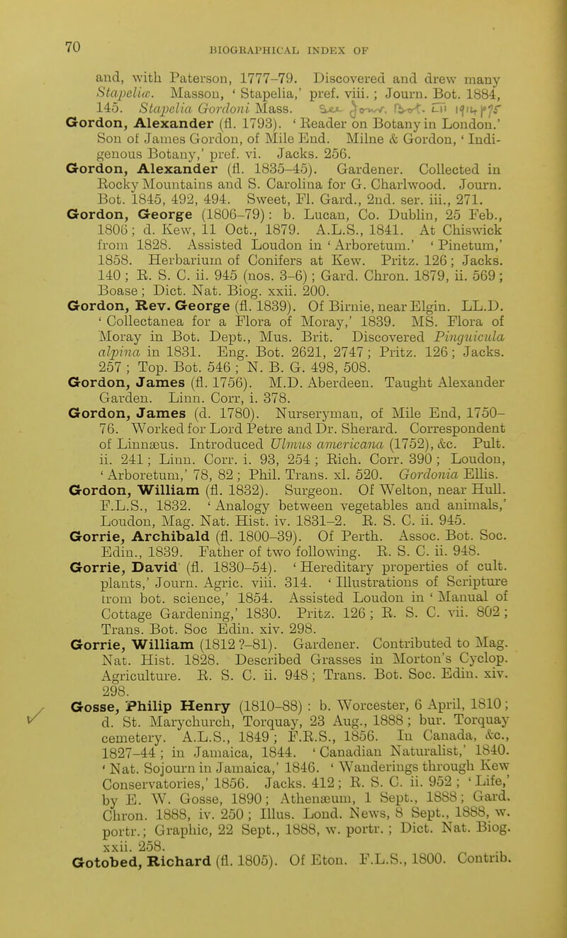 and, with Paterson, 1777-79. Discovered and drew many Stapeliic. Massou, ' Stapelia,' pref. viii.; Journ. Bot. 1884, 145. Stapelia Gordoni Mass. S>cjl ^o-vw. rt^-o^. lTi i<fiit|»7r Gordon, Alexander (fl. 1793). ' Eeader on Botany in London.' Son of James Gordon, of Mile End. Milne & Gordon,' Indi- genous Botany,' pref. vi. Jacks. 256. Gordon, Alexander (fl. 1835-45). Gardener. Collected in Eocky Mountains and S. Carolina for G. Charlwood. Journ. Bot. 1845, 492, 494. Sweet, Fl. Card., 2ud. ser. iii., 271. Gordon, George (1806-79): b. Lucan, Co. Dublin, 25 Feb., 1806; d. Kew, 11 Oct., 1879. A.L.S., 1841. At Chiswick from 1828. Assisted Loudon in ' Arboretum.' ' Pinetum,' 1858. Herbarium of Conifers at Kew. Pritz. 126; Jacks. 140 ; E. S. C. ii. 945 (nos. 3-6); Gard. Chron. 1879, ii. 569; Boase; Diet. Nat. Biog. xxii. 200. Gordon, Rev. George (fl. 1839). Of Birnie, near Elgin. LL.D. ' Collectanea for a Flora of Moray,' 1839. MS. Flora of Moray in Bot. Dept., Mus. Brit. Discovered Pincjuicula alpina in 1831. Eng. Bot. 2621, 2747; Pritz. 126; Jacks. 257 ; Top. Bot. 546 ; N. B. G. 498, 508. Gordon, James (fl. 1756). M.D. Aberdeen. Taught Alexander Garden. Linn. Corr, i. 378. Gordon, James (d. 1780). Nurseryman, of Mile End, 1750- 76. Worked for Lord Petre and Dr. Sherard. Correspondent of Linnaeus. Litroduced Ulmus americana (1752), &c. Pult. ii. 241; Linn. Corr. i. 93, 254 ; Eich. Corr. 390 ; Loudon, ' Arboretum,' 78, 82 ; Phil. Trans, xl. 520. Gordonia Elhs. Gordon, William (fl. 1832). Surgeon. Of Welton, near HuU. F.L.S., 1832. ' Analogy between vegetables and animals,' Loudon, Mag. Nat. Hist. iv. 1831-2. E. S. C. ii. 945. Gorrie, Archibald (fl. 1800-39). Of Perth. Assoc. Bot. Soc. Edin., 1839. Father of two following. E. S. C. ii. 948. Gorrie, David' (fl. 1830-54). 'Hereditary properties of cult, plants,' Journ. Agric. viii. 314. ' Illustrations of Scriptm-e trom bot. science,' 1854. Assisted Loudon in ' Manual of Cottage Gardening,' 1830. Pritz. 126; E. S. C. vii. 802; Trans. Bot. Soc Edin. xiv. 298. Gorrie, William (1812 ?-81). Gardener. Contributed to Mag. Nat. Hist. 1828. Described Grasses in Morton's Cyclop. Agriculture. E. S. C. ii. 948; Trans. Bot. Soc. Edin. xiv. 298. Gosse, Philip Henry (1810-88) : b. Worcester, 6 April, 1810; d. St. Marychurch, Torquay, 23 Aug., 1888 ; bur. Torquay cemetery. A.L.S., 1849; F.E.S., 1856. In Canada, &c., 1827-44 ; in Jamaica, 1844. ' Canadian Naturahst,' 1840. ' Nat. Sojourn in Jamaica,' 1846. ' Wanderings through Kew Conservatories,' 1856. Jacks. 412 ; E. S. C. ii. 952 ; ' Life,' by E. W. Gosse, 1890; Athenaeum, 1 Sept., 1888; Gard. Chron. 1888, iv. 250; Illus. Lond. New^s, 8 Sept., 1888, w. portr.; Graphic, 22 Sept., 1888, w. portr. ; Diet. Nat. Biog. xxii. 258. Gotobed, Richard (fl. 1805). Of Eton. F.L.S., 1800. Contnb.