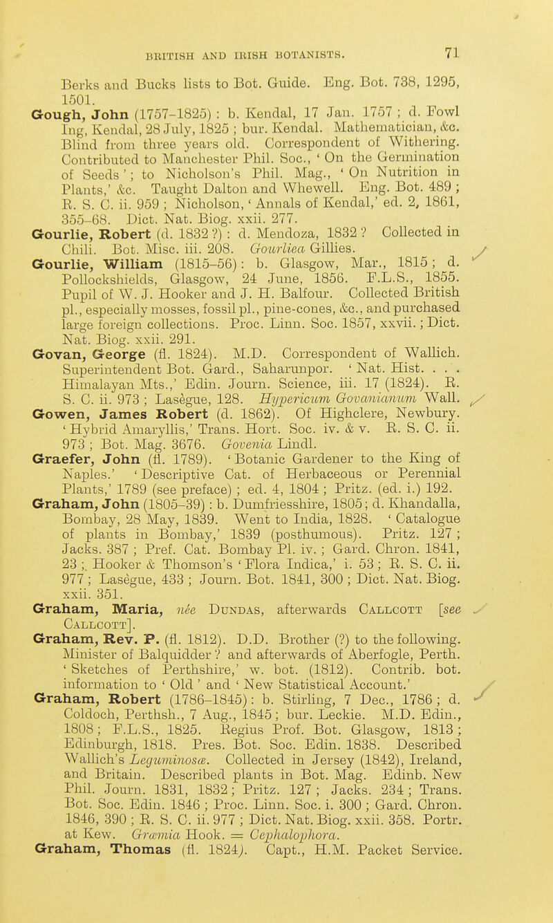 Berks and Bucks lists to Bot. Guide. Eng. Bot. 738, 1295, 1501. Gough, John (1757-1825) : b. Kendal, 17 Jan. 1757 ; d. Fowl Ing, Kendal, 28 July, 1825 ; bur. Kendal. Mathematician, &c. Blind from three years old. Correspondent of Withering. Contributed to Manchester Phil. Soc, ' On the Germination of Seeds'; to Nicholson's Phil. Mag., ' On Nutrition in Plants,' &c. Taught Dalton and Whewell. Eng. Bot. 489 ; E. S. C. ii. 959 ; Nicholson,' Annals of Kendal,' ed. 2, 1861, 355-68. Diet. Nat. Biog. xxii. 277. Gourlie, Robert (d. 1832 ?) : d. Meudoza, 1832 ? Collected in Chih. Bot. Misc. iii. 208. Cro-urliea GiUies. Gourlie, William (1815-56): b. Glasgow, Mar., 1815; d. Pollockshields, Glasgow, 24 June, 1856. E.L.S., 1855. Pupil of W. J. Hooker and J. H. Balfour. Collected British pi., especially mosses, fossil pi., pine-cones, &g., and purchased large foreign collections. Proc. Linn. Soc. 1857, xxvii.; Diet. Nat. Biog. xxii. 291. Govan, George (fl. 1824). M.D. Correspondent of WaUich. Superintendent Bot. Gard., Saharunpor. ' Nat. Hist. . . . Himalayan Mts.,' Edin. Journ. Science, iu. 17 (1824). E. S. C. ii. 973 ; Lasegue, 128. Hypericum Govanianum Wall. Gowen, James Robert (d. 1862). Of Highclere, Newbury. ' Hybrid Amarylhs,' Trans. Hort. Soc. iv. & v. E. S. C ii. 973 ; Bot. Mag. 3676. Govenia Lindl. Graefer, John (fi. 1789). 'Botanic Gardener to the King of Naples.' ' Descriptive Cat. of Herbaceous or Perennial Plants,' 1789 (see preface) ; ed. 4, 1804 ; Pritz. (ed. i.) 192. Graham^ John (1805-39): b. Dumfriesshire, 1805; d. Khandalla, Bombay, 28 May, 1839. Went to India, 1828. ' Catalogue of plants in Bombay,' 1839 (posthumous). Pritz. 127 ; Jacks. 387 ; Pref. Cat. Bombay PI. iv. ; Gard. Chron. 1841, 23 ;. Hooker & Thomson's ' Elora Indica,' i. 53 ; E. S. C. ii. 977 ; Lasegue, 433 ; Journ. Bot. 1841, 300 ; Diet. Nat. Biog. xxii. 351. Graham, Maria, nSe Dundas, afterwards Callcott [see Callcott]. Graham, Rev. P. (fi. 1812). D.D. Brother (?) to thefoUowing. Minister of Balquidder ? and afterwards of Aberfogle, Perth. ' Sketches of Perthshire,' w. bot. (1812). Contrib. bot. information to ' Old ' and ' New Statistical Account.' Graham, Robert (1786-1845): b. Stirling, 7 Dec, 1786; d. Coldoch, Perthsh., 7 Aug., 1845; bur. Decide. M.D. Edin., 1808; F.L.S., 1825. Eegius Prof. Bot. Glasgow, 1813; Edinburgh, 1818. Pres. Bot. Soc. Edin. 1838. Described Wallich's Lcgu7ninos(B. Collected in Jersey (1842), Ireland, and Britain. Described plants in Bot. Mag. Edinb. New Phil. Journ. 1831, 1832; Pritz. 127 ; Jacks. 234 ; Trans. Bot. Soc. Edin. 1846 ; Proc. Linn. Soc. i. 300 ; Gard. Chron. 1846, 390 ; E. S. C. ii. 977 ; Diet. Nat. Biog. xxii. 358. Portr. at Kew. Grcemia Hook. = Gei^halopliora. Graham, Thomas (fi. 1824;. Capt., H.M. Packet Service.