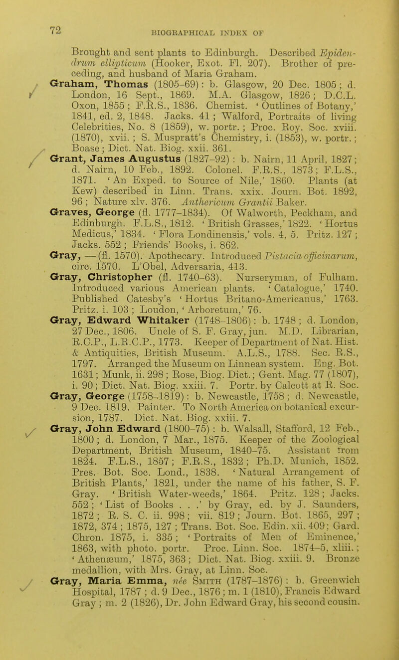 Brought and sent plants to Edinburgh. Described Epiden- druvi ellijHicuvi (Hooker, Exot. Fl. 207). Brother of pre- ceding, and husband of Maria Graham. Graham, Thomas (1805-69): b. Glasgow, 20 Dec. 1805 ; d. London, 16 Sept., 1869. M.A. Glasgow, 1826; D.C.L. Oxon, 1855 ; F.R.S., 1836. Chemist. ' Outhnes of Botany,' 1841, ed. 2, 1848. Jacks. 41 ; Walford, Portraits of living Celebrities, No. 8 (1859), w. portr. ; Proc. Roy. Soc. xviii. (1870), xvii. ; S. Muspratt's Chemistry, i. (1853), w. portr.; Boase; Diet. Nat. Biog. xxii. 361. Grant, James Augustus (1827-92) : b. Nairn, 11 April, 1827; d. Nairn, 10 Feb., 1892. Colonel. F.E.S., 1873; F.L.S., 1871. ' An Exped. to Source of Nile,' 1860. Plants (at Kew) described in Linn. Trans, xxix. Journ. Bot. 1892, 96 ; Nature xlv. 376. Antharicum G-rantii Baker. Graves, George (fi. 1777-1834). Of Walworth, Peckham, and Edinburgh. F.L.S., 1812. ' British Grasses,'1822. ' Hortus Medicus,' 1834. ' Flora Londinensis,' vols. 4, 5. Pritz. 127 ; Jacks. 552 ; Friends' Books, i. 862. Gray,—(fl. 1570). Apothecary. IntvodiXicedLPistaciaofficinarum, circ. 1570. L'Obel, Adversaria, 413. Gray, Christopher (fl. 1740-63). Nurseryman, of Fulham. Introduced various American plants. ' Catalogue,' 1740. Published Catesby's 'Hortus Britano-Americauus,' 1763. Pritz. i. 103 ; Loudon, ' Arboretum,' 76. Gray, Edward Whitaker (1748-1806): b. 1748; d. London, 27 Dec, 1806. Uncle of S. F. Gray, jun. M.D. Librarian, R.C.P., L.R.C.P., 1773. Keeper of Department of Nat. Hist. & Antiquities, British Museum. A.L.S., 1788. Sec. R.S., 1797. Arranged the Museum on Linnean system. Eng. Bot. 1631; Munk, ii. 298 ; Rose, Biog. Diet.; Gent. Mag. 77 (1807), i. 90; Diet. Nat. Biog. xxiii. 7.' Portr. by Calcott at R. Soc. Gray, George (1758-1819): b. Newcastle, 1758 ; d. Newcastle, 9 Dec. 1819. Painter. To North America on botanical excur- sion, 1787. Diet. Nat. Biog. xxiii. 7. Gray, John Edward (1800-75) : b. Walsall, Stafford, 12 Feb., 1800 ; d. London, 7 Mar., 1875. Keeper of the Zoological Department, British Museum, 1840-75. Assistant trom 1824. F.L.S., 1857; F.R.S., 1832; Ph.D. Munich, 1852. Pres. Bot. Soc. Lond., 1838. ' Natural Arrangement of British Plants,' 1821, under the name of his father, S. F. Gray. 'British Water-weeds,' 1864. Pritz. 128; Jacks. 552 ; ' List of Books . . .' by Gray, ed. bv J. Saunders, 1872 ; R. S. C. ii. 998; vii. 819; Journ. Bot. 1865, 297 ; 1872, 374 ; 1875, 127 ; Trans. Bot. Soc. Edin. xii. 409; Gard. Chron. 1875, i. 835; ' Portraits of Men of Eminence,' 1863, with photo, portr. Proc. Linn. Soc. 1874-5, xliii.; 'Athengeum,' 1875,363; Diet. Nat. Biog. xxiii. 9. Bronze medallion, with Mrs. Gray, at Linn. Soc. Gray, Maria Emma, nee Smith (1787-1876) : b. Greenwich Hospital, 1787 ; d. 9 Dec, 1876 ; m. 1 (1810), Francis Edward Gray ; m. 2 (1826), Dr. John Edward Gray, his second cousin.