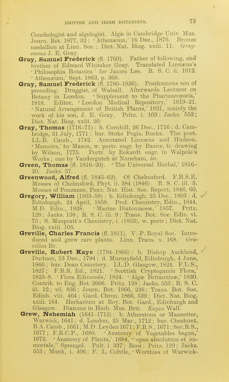 Conchologist and algologist. AlgiE in Cambridge Univ. Mus. Journ. Bot. 1877, 32 ; ' Athentcum, 16 Dec, 1876. Bronze medallion at Linn. Soc. ; Diet. Nat. Biog. xxiii. 11. Grai]- evinia J. E. Gray. Gray, Samuel Frederick (fl. 1760). Father of following, and brother of Edward Whitaker Gray. Translated Linnoeus's ' Philosophia Botanica ' for James Lee. E. S. G. ii. 1012. ' Athenteum,' Sept. 1863, p. 368. Gray, Samuel Frederick (fl. 1780-1836). Posthumous son of preceding. Druggist, of Walsall. Afterwards Lecturer on Botany in London. ' Supplement to the Pharmacopoeia,' 1818. Editor, ' London Medical Eepository,' 1819-21. ' Natural Arrangement of British Plants,' 1821, mainly the work of his son, J. E. Gray. Pritz. i. 103; Jacks. 552; Diet. Nat. Biog. xxiii. 20. Gray, Thomas (1716-71) : b. Cornhill, 26 Dec, 1716 ; d. Cam- bridge, 31 July, 1771 : bur. Stoke Pogis, Bucks. The poet. LL.B. Camb., 1742. Annotated Linnaeus and Hudson. 'Memoirs,' by Mason, w. portr. engr. by Basire, fr. drawing by Wilson, 1775. Portr. by Eckardt engr. in Walpole's Works ; one by Vandergutch at Nuneham, &c Green, Thomas (fl. 1816-20). ' The Universal Herbal,' 1816- 20. Jacks. 37. Greenwood, Alfred (fl. 1845-62). Of Chelmsford. E.B.S.B. Mosses of Chelmsford, Phyt. ii. 384 (1846). E. S. C. iii. 5. Mosses of Penzance, Penz. Nat. Hist. Soc. Eeport, 1846, 60. Gregory, William (1803-58) : b. Edinburgh, 25 Dec, 1803 ; d. Edinburgh, 24 April, 1858. Prof. Chemistry, Edin., 1844. M.D. Edin., 1828. 'Marine Diatomacese,' 1857. Pritz. 128; Jacks. 158; E. S. C. iii. 9 ; Trans. Bot. Soc Edin. vi. 76; S. Muspratt's Chemistry, i. (1853), w. portr ; Diet. Nat. Biog. xxiii. 105. Greville, Charles Francis (fl. 1811). V.-P. Eoyal Soc. Intro- duced and grew rare plants. Linn. Trans, x. 168. G-re- villea Br. Greville, Robert Kaye (1794-1866) : b. Bishop Auckland, Durham, 13 Dec, 1794; d. Murrayfield, Edinburgh, 4 June, 1866; bur. Dean Cemetery. LL.D. Glasgow, 1824. F.L.S., 1827; F.E.S. Ed., 1821. 'Scottish Cryptogamic Flora,' 1823-8. ' Flora Edinensis,' 1824. ' Alg© Britannicse,' 1830. Contrib. to Eng. Bot. 2666. Pritz. 128 ; Jacks. 553 ; E. S. C. iii. 12; vii. 836; Journ. Bot. 1866, 238; Trans. Bot. Soc Edinb. viii. 464 ; Card. Chron. 1866, 539 ; Diet. Nat. Biog. xxiii. 164. Herbarium at Eoy. Bot. Gard., Edinburgh and Glasgow. Diatoms in Herb. Mus. Brit. Kayea Wall. Grew, Nehemiah (1641-1712) : b. Atherstone or Mancetter, Warwick, 1641; d. London, 25 Mar., 1712; bur. Cheshunt. B.A. Camb., 1661; M.D. Leyden 1671; F.E.S., 1671; SecE.S., 1677; F.E.C.P., 1680. 'Anatomy of Vegetables begun,' 1672. 'Anatomy of Plants,' 1684, opus absolutum et im- mortale, Sprengel. Pult. i. 337 ; Eees ; Pritz. 129 ; Jacks. 553 ; Munk, i. 406; F. L. Colvile, ' Worthies of Warwick-