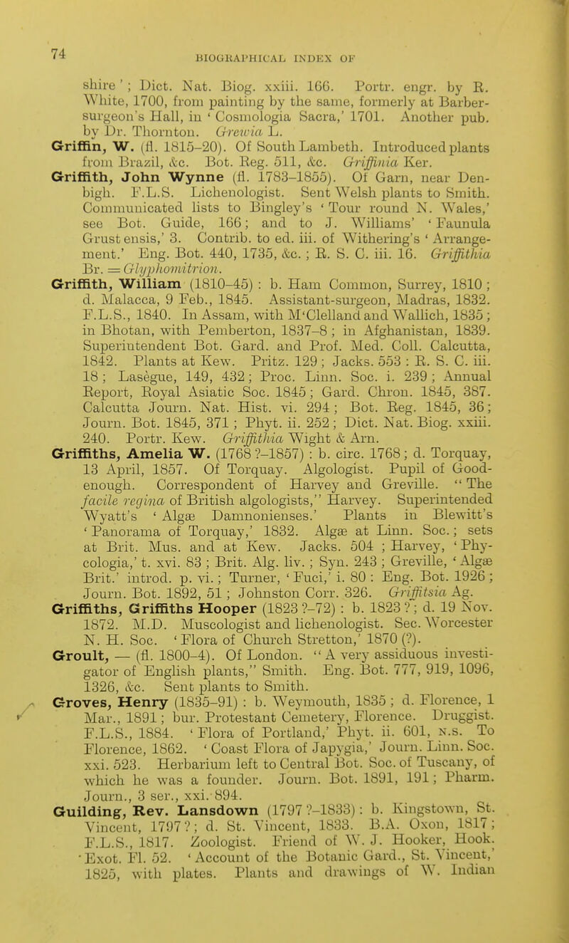 BIOGliAPHICAL INDEX OF shire '; Diet. Nat. Biog. xxiii. 166. Portr. engr. by R, White, 1700, from painting by the same, formerly at Barber- surgeon's Hall, iu ' Cosmologia Sacra,' 1701. Another pub. by l)v. Thornton. Crreicia L. Griffin, W. (11. 1815-20). Of South Lambeth. Introduced plants from Brazil, ttc. Bot. Reg. 511, &c. Griffinia Ker. Griffith, John Wynne (fl. 1783-1855). Of Garn, near Den- bigh. r.L.S. Lichenologist. Sent Welsh plants to Smith. Communicated lists to Bingley's ' Tour round N. Wales,' see Bot. Guide, 166; and to J. Williams' ' Faunula Grustensis,' 3. Contrib. to ed. iii. of Withering's ' Arrange- ment.' Eng. Bot. 440, 1735, &c.; R. S. C. iii. 16. Griffithia Br. = Glyi)homitrion. Griffith, William (1810-45) : b. Ham Common, Surrey, 1810 ; d. Malacca, 9 Feb., 1845. Assistant-surgeon, Madras, 1832. F.L.S., 1840. In Assam, with M'Clelland and WaUich, 1835 ; in Bhotau, with Pemberton, 1837-8 ; in Afghanistan, 1839. Superintendent Bot. Gard. and Prof. Med. Coll. Calcutta, 1842. Plants at Kew. Pritz. 129 ; Jacks. 553 : R. S. C. iii. 18 ; Lasegue, 149, 432; Proc. Linn. Soc. i. 239 ; Annual Report, Royal Asiatic Soc. 1845; Gard. Chron. 1845, 387. Calcutta Journ. Nat. Hist. vi. 294 ; Bot. Reg. 1845, 36; Journ. Bot. 1845, 371 ; Phyt. ii. 252; Diet. Nat. Biog. xxiii. 240. Portr. Kew. Griffithia Wight & Am, Griffiths, Amelia W. (1768 ?-1857) : b. circ. 1768; d. Torquay, 13 April, 1857. Of Torquay. Algologist. Pupil of Good- enough. Correspondent of Harvey and Greville.  The facile regina of British algologists, Harvey. Superintended Wyatt's ' AlgBB Damnonienses.' Plants in Blewitt's ' Panorama of Torquay,' 1832. Algae at Linn. Soc.; sets at Brit. Mus. and at Kew. Jacks. 504 ; Harvey, ' Phy- cologia,' t. xvi. 83 ; Brit. Alg. liv. ; Syn. 243 ; Greville, ' Algge Brit.' introd. p. vi.; Turner, ' Fuci,' i. 80 : Eng. Bot. 1926; Journ. Bot. 1892, 51; Johnston Corr. 326. Griifitsia Ag. Griffiths, Griffiths Hooper (1823 ?-72) : b. 1823 ?; d. 19 Nov. 1872. M.D. Muscologist and lichenologist. Sec. Worcester N. H. Soc. ' Flora of Church Stretton,' 1870 (?)• Groult, — (fl. 1800-4). Of London.  A very assiduous investi- gator of English plants, Smith. Eng. Bot. 777, 919, 1096, 1326, etc. Sent plants to Smith. Groves, Henry (1835-91) : b. Weymouth, 1835 ; d. Florence, 1 Mar., 1891; bur. Protestant Cemetery, Florence. Druggist. F.L.S., 1884. 'Flora of Portland,' Phyt. ii. 601, n.s. To Florence, 1862. ' Coast Flora of Japygia,' Journ. Linn. Soc. xxi. 523. Herbarium left to Central Bot. Soc. of Tuscany, of which he was a founder. Jouru. Bot. 1891, 191; Pharm. Journ., 3 ser., xxi. 894. Guilding, Rev. Lansdown (1797 ?-1833): b. Kingstown, St. Vincent, 1797?; d. St. Vincent, 1833. B.A. Oxon, 1817; F.L.S., 1817. Zoologist. Friend of W. J. Hooker, Hook. •Exot. Fl. 52. 'Account of the Botanic Gard., St. Vincent,' 1825, with plates. Plants and drawings of W. Indian