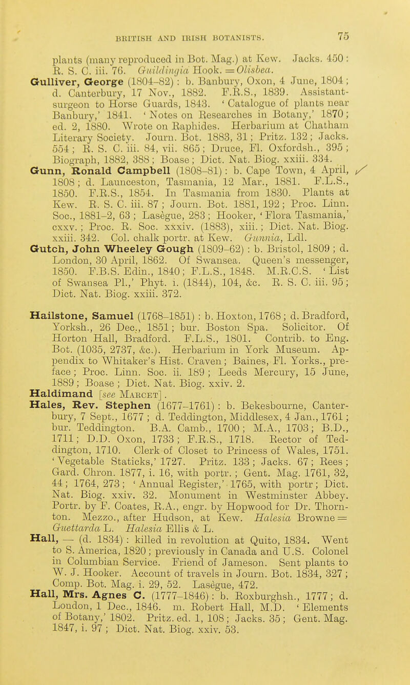 plants (many reproduced in Bot. Mag.) at Kevv. Jacks. 450 : E. S. C. iii. 76. Guildinijia Hook. = Olisbea. Gulliver, George (1804-82) : b. Banbury, Oxon, 4 June, 1804; d. Canterbury, 17 Nov., 1882. F.K.S., 1839. Assistant- surgeon to Horse Guards, 1843. ' Catalogue of plants near Banbury,' 1841. ' Notes on Researches in Botany,' 1870; ed. 2, 1880. Wrote on Eaphides. Herbarium at Chatham Literary Society. Jouru. Bot. 1883, 31; Fritz. 132; Jacks. 554; R. S. C. iii. 84, vii. 865; Druce, Fl. Oxfordsh., 395; Biograph, 1882, 388; Boase; Diet. Nat. Biog. xxiii. 334. Gunn, Ronald Campbell (1808-81): b. Cape Town, 4 April, ^ 1808; d. Launceston, Tasmania, 12 Mar., 1881. F.L.S., 1850. F.R.S., 1854. In Tasmania from 1830. Plants at Kew. E. S. C. iii. 87 ; Journ. Bot. 1881, 192 ; Proc. Linn. Soc, 1881-2, 63 ; Lasegue, 283; Hooker, 'Flora Tasmania,' cxxv. ; Proc. E. Soc. xxxiv. (1883), xiii.; Diet. Nat. Biog. xxiii. 342. Col. chalk portr. at Kew. Gimma, Ldl. Gutch, John Wheeley Gough (1809-62) : b. Bristol, 1809 ; d. London, 30 April, 1862. Of Swansea. Queen's messenger, 1850. F.B.S. Edin., 1840; F.L.S., 1848. M.E.C.S. 'List of Swansea PI.,' Phyt. i. (1844), 104, &c. E. S. C. iii. 95; Diet. Nat. Biog. xxiii. 372. Hailstone, Samuel (1768-1851) : b. Hoxtou, 1768; d. Bradford, Yorksh., 26 Dec, 1851; bur. Boston Spa. Solicitor. Of Horton Hall, Bradford. F.L.S., 1801. Contrib. to Eng. Bot. (1035, 2737, &c.). Herbarimii in York Museum. Ap- pendix to Whitaker's Hist. Craven; Baines, Fl. Yorks., pre- face ; Proc. Linn. Soc. ii. 189 ; Leeds Mercury, 15 June, 1889 ; Boase ; Diet. Nat. Biog. xxiv. 2. Haldimand [see Marcet] . Hales, Rev. Stephen (1677-1761) : b. Bekesbourne, Canter- bm-y, 7 Sept., 1677 ; d. Teddington, Middlesex, 4 Jan., 1761; bur. Teddington. B.A. Camb., 1700; M.A., 1703; B.D., 1711; D.D. Oxon, 1733; F.E.S., 1718. Eector of Ted- dington, 1710. Clerk of Closet to Princess of Wales, 1751. 'Vegetable Staticks,'1727. Pritz. 133; Jacks. 67; Eees ; Gard. Chron. 1877, i. 16, with portr. ; Gent. Mag. 1761, 32, 44; 1764, 273 ; ' Annual Eegister,' 1765, with portr; Diet. Nat. Biog. xxiv. 32. Monument in Westminster Abbey. Portr. by F. Coates, E.A., engr. by Hopwood for Dr. Thorn- ton. Mezzo., after Hudson, at Kew. Halesia Browne = Guettarda L. Halesia Ellis & L. Hall, — (d. 1834) : killed in revolution at Quito, 1834. Went to S. America, 1820 ; previously in Canada and U.S. Colonel in Columbian Service. Friend of Jameson. Sent plants to W. J. Hooker. Account of travels in Journ. Bot. 1834, 327; Comp. Bot. Mag. i. 29, 52. Lasegue, 472. Hall, Mrs. Agnes C. (1777-1846): b. Eoxburghsh., 1777; d. Loudon, 1 Dec, 1846. m. Eobert Hall, M.D. ' Elements of Botany,' 1802. Pritz. ed. 1, 108 ; Jacks. 35 ; Gent. Mag. 1847, i. 97 ; Diet. Nat. Biog. xxiv. 53.