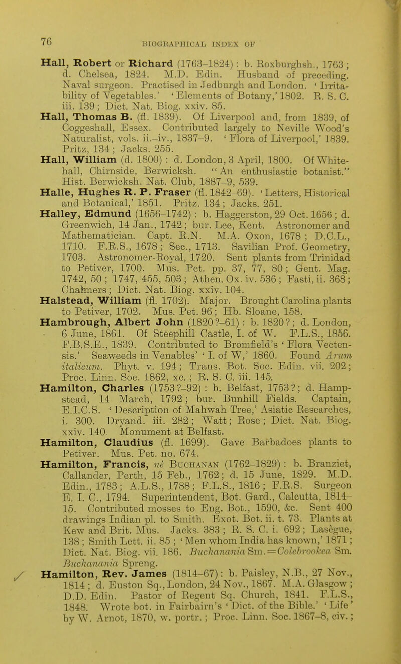 mOGlUl'HICAL INDEX OK Hall, Robert or Richard (1763-1824) : b. Eoxburghsh., 1763 ; d. Clielsea, 1824. M.D. Ediii. Husband of preceding. Naval surgeon. Practised in Jedburgh and London. ' Ii-rita- bility of Vegetables.' ' Elements of Botany,' 1802. E. S. C. iii. 139 ; Diet. Nat. Biog. xxiv. 85. Hall, Thomas B. (fl. 1839). Of Liverpool and, from 1839, of Coggeshall, Essex. Contributed largely to Neville Wood's Naturalist, vols, ii.-iv., 1887-9. ' Elora of Liverpool, 1889. Pritz, 134 ; Jacks. 255. Hall, William (d. 1800) : d. London, 3 April, 1800. Of White- hall, Chirnside, Berwicksh. An enthusiastic botanist. Hist. Berwicksh. Nat. Club, 1887-9, 539. Halle, Hughes R. P. Fraser (ti. 1842-69). 'Letters, Historical and Botanical,' 1851. Pritz. 134; Jacks. 251. Halley, Edmund (1656-1742) : b. Haggerston, 29 Oct. 165f3; d. Greenwich, 14 Jan., 1742; bur. Lee, Kent. Astronomer and Mathematician. Capt. E.N. M.A. Oxon, 1678 ; D.C.L., 1710. F.E.S., 1678 ; Sec, 1713. Savilian Prof. Geometry, 1703. Astronomer-Eoyal, 1720. Sent plants from Trinidad to Petiver, 1700. Mus. Pet. pp. 37, 77, 80; Gent. Mag. 1742, 50 ; 1747, 455, 508 ; Athen. Ox. iv. 586 ; Fasti, ii. 868; Chakiiers ; Diet. Nat. Biog. xxiv. 104. Halstead, William (fl. 1702). Major. Brought Carolina plants to Petiver, 1702. Mus. Pet. 96; Hb. Sloane, 158. Hambrough, Albert John (1820 ?-61) : b. 1820?; d. London, 6 June, 1861. Of Steephill Castle, I. of W. F.L.S., 1856. F.B.S.E., 1839. Contributed to Bromfield's ' Flora Vecten- sis.' Seaweeds in Venables' ' I. of W,' 1860. Found Arum italicum. Phyt. v. 194; Trans. Bot. Soc. Edin. vii. 202; Proc. Linn. Soc. 1862, xc. ; E. S. C. iii. 145. Hamilton, Charles (1753 ?-92) : b. Belfast, 1758 ?; d. Harap- stead, 14 March, 1792; bur. Bunhill Fields. Captain, E.LC.S. ' Description of Mahwah Tree,' Asiatic Eesearches, i. 800. Dryand. iii. 282 ; Watt; Eose ; Diet. Nat. Biog. xxiv. 140. Monument at Belfast. Hamilton, Claudius (fl. 1699). Gave Barbadoes plants to Petiver. Mus. Pet. no. 674. Hamilton, Francis, ne Buchanan (1762-1829) : b. Branziet, Callander, Perth, 15 Feb., 1762; d. 15 June, 1829. M.D. Edin., 1783; A.L.S.,1788; F.L.S., 1816; F.E.S. Surgeon E. I. C, 1794. Superintendent, Bot. Card., Calcutta, 1814- 15. Contributed mosses to Eng. Bot., 1590, &c. Sent 400 drawings Indian pi. to Smith. Exot. Bot. ii. t. 73. Plants at Kew and Brit. Mus. Jacks. 383 ; E. S. C. i. 692 ; Lasegue, 138; Smith Lett. ii. 85 ; ' Men whom India has known,' 1871; Diet. Nat. Biog. vii. 186. BucJiananiaSm.=Colcbrookca Sm. Buchanania Spreng. Hamilton, Rev. James (1814-67): b. Paisley, N.B., 27 Nov., 1814; d. Euston Sq., London, 24 Nov., 1867. M.A.Glasgow; D.D. Edin. Pastor of Eegent Sq. Church, 1841. F.L.S., 1848. Wrote bot. in Fairbairn's ' Diet, of the Bible.' ' Life' by W. Arnot, 1870, w. portr. : Proc. Linn. Soc. 1867-8, civ.;