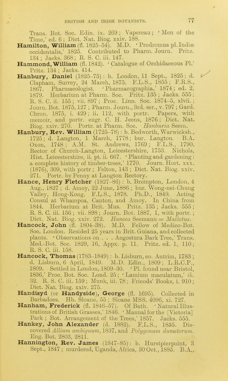 Trans. Bot. Soc. Edin. ix. 269; Vapereau; 'Men of the Time,' ed. 6 ; Diet. Nat. Biog. xxiv. 188. Hamilton, William (fl. 1825-54). M.D. ' Prodromus pi. Indiae occidentalis,' 1825. Contributed to Pharni. Journ. Pritz. 134 ; Jacks. 368; E. S. C. iii. 147. Hammond, William (fl. 1842). ' Catalogue of Orchidaceous PL' Pritz. 134 ; Jacks. 414. Hanbury, Daniel (1825-75) : b. London, 11 Sept., 1825 ; d. Clapham, Surrey, 24 March, 1875. RL.S., 1855 ; F.E.S., 1867. Pharmacologist. ' Pharmacographia,' 1874; ed. 2, 1879. Herbarium at Pharm. Soc. Pritz. 135 ; Jacks. 555 ; E. S. C. ii. 155 ; vii. 897 ; Proc. Linn. Soc. 1874-5, xlvii.; Journ. Bot. 1875,127 ; Pharm. Journ., 3rd. ser., v. 797 ; Gard. Chron. 1875, i. 429; ii. 112, with portr. Papers, with memoir, and portr. engr. C. H. Jeens, 1876; Diet. Nat. Biog. xxiv. 270. Portr. at Pharm. Soc. Hanbitria Seem. Hanbury, Rev. William (1725-78): b. Bedworth, Warwicksh., 1725; d. Langton, 1 March, 1778; bur. Langton. B.A. Oxon, 1748 ; A.M. St. Andrews, 1769; F.L.S., 1790. Eector of Church-Langton, Leicestershire, 1753. Nichols, Hist. Leicestershire, ii. pt. ii. 667. ' Planting and gardening : a complete history of timber-trees,' 1770. Journ. Hort. xxx. (1876), 309, with portr ; Pelton, 143 ; Diet. Nat. Biog. xxiv. 271. Portr. by Penny at Langton Eectory. Hance, Henry Fletcher (1827-86) : b. Brompton, London, 4 Aug., 1827 ; d. Amoy, 22 June, 1886 ; bur. Wong-nei-Chung Valley, Hong-Kong. F.L.S., 1878. Ph.D., 1849. Acting Consul at Whampoa, Canton, and Amoy. In China from 1844. Herbarium at Brit. Mus. Pritz. 135 ; Jacks. 555 ; E. S. C. iii. 156 ; vii. 898; Journ. Bot. 1887, 1, with portr. ; Diet. Nat. Biog. xxiv. 272. Hancea Seemann = Mallotus. Hancock, John (fl. 1804-38). M.D. Fellow of Medico-Bot. Soc. London. Eesided 25 years in Brit. Guiana, and collected plants. ' Observations on . . . Angostura Bark Tree,' Trans. Med.-Bot. Soc. 1829, 16, Appx. p. 11. Pritz. ed. 1, 110; E. S. C. iii. 158. Hancock, Thomas (1783-1849): b. Lisburn, co. Antrim, 1783 ; d. Lisburn, 6 April, 1849. M.D. Edin., 1809; L.E.C.P., 1809. Settled in London, 1809-30. ' PL found near Bristol, 1836,' Proc. Bot. Soc. Lond. 25; ' Lamium maculatum,' ib. 32. E. S. C. iii. 159; Munk, iii. 78; Friends' Books, i. 910; Diet. Nat. Biog. xxiv. 275. Handisyd (or Handyside), George (fl. 1695). Collected in Barbadoes. Hb. Sloane, 55 ; Sloane MSS. 4096, xi. 727. Hanham, Frederick (fl. 1846-57). Of Bath. ' Natural Illus- trations of British Grasses,'1846. ' Manual for the [Victoria] Park ; Bot. Arrangement of the Trees,' 1857. Jacks. 555. Hankey, John Alexander (d. 1882). F.L.S., 1835. Dis- covered Allium avihiguwn, 1837, and Polygonum clumctomm. Eng. Bot. 2803, 28li. Hannington, Rev. James (1847-85): b. Hurstpierpoint, 3 Sept., 1847 ; murdered, Uganda, Africa, 30 Oct., 1885. B.A.,.