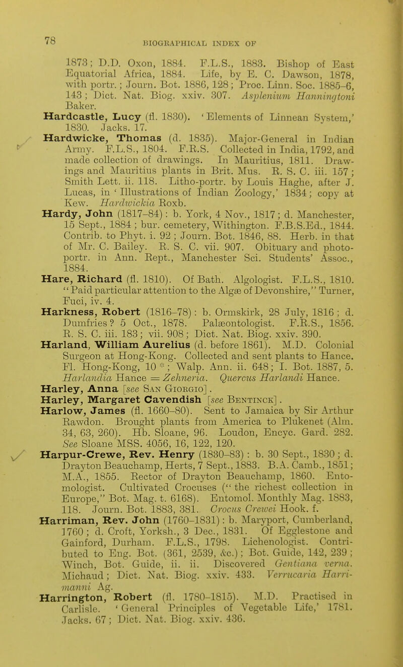 1873; D.D. Oxen, 1884. F.L.S., 1883. Bishop of East Equatorial Africa, 1884. Life, by E. C. Dawson, 1878, with portr.; Journ. Bot. 1886, 128; Proc. Linn. Soc. 1885-6, 148 ; Diet. Nat. Biog. xxiv. 307. Asjjlenium Hanningtoni Baker. Hardcastle, Lucy (fl. 1830). ' Elements of Linnean System,' 1830. Jacks. 17. Hardwicke, Thomas (d. 1835). Major-General in Indian Army. F.L.S., 1804. F.E.S. Collected in India, 1792, and made collection of drawings. In Mauritius, 1811. Draw- ings and Mauritius plants in Brit. Mus. E. S. C. iii. 157 ; Smith Lett. ii. 118. Litho-portr. by Louis Haghe, after J. Lucas, in ' Illustrations of Indian Zoology,' 1834; copy at Kew. Hardwickia Eoxb. Hardy, John (1817-84): b. York, 4 Nov., 1817; d. Manchester, 15 Sept., 1884 ; bur. cemetery, Withington. F.B.S.Ed., 1844. Contrib. to Phyt. i. 92 ; Journ. Bot. 1846, 88. Herb, in that of Mr. C. Bailey. E. S. C. vii. 907. Obituary and photo- portr. in Ann. Eept., Manchester Sci. Students' Assoc., 1884. Hare, Richard (fl. 1810). Of Bath. Algologist. F.L.S., 1810. Paid particular attention to the Algge of Devonshire, Turner, Fuci, iv. 4. Harkness, Robert (1816-78): b. Ormskirk, 28 July, 1816 ; d. Dumfries? 5 Oct., 1878. Palgeontologist. F.E.S., 1856. E. S. C. iii. 183; vii. 908; Diet. Nat. Biog. xxiv. 390. Harland, William Aurelius (d. before 1861). M.D. Colonial Surgeon at Hong-Kong. Collected and sent plants to Hance. Fl. Hong-Kong, 10 ; Walp. Ann. ii. 648; I. Bot. 1887, 5. Harlandia Hance = Zehneria. Quercus Harlandi Hance. Harley, Anna [see San Giobgio] . Harley, Margaret Cavendish [see Bentixck] . Harlow, James (fl. 1660-80). Sent to Jamaica by Sir Arthur Eawdon. Brought plants from America to Plukenet (Aim. 34, 63, 260). Hb. Sloane, 96. Loudon, Encyc. Gard. 282. See Sloane MSS. 4056, 16, 122, 120. Harpur-Crewe, Rev. Henry (1880-83) : b. 30 Sept., 1830; d. Drayton Beauchamp, Herts, 7 Sept., 1883. B.A. Camb., 1851; M.A., 1855. Eector of Drayton Beauchamp, 1860. Ento- mologist. Cultivated Crocuses ( the richest collection in Europe, Bot. Mag. t. 6168). Entomol. Monthly Mag. 1883, 118. Journ. Bot. 1883, 381. Crocus Creioei Hook. f. Harriman, Rev. John (1760-1831): b. Maryport, Cumberland, ]760 ; d. Croft, Yorksh., 3 Dec, 1831. Of Egglestone and Gainford, Durham. F.L.S., 1798. Lichenologist. Contri- buted to Eng. Bot. (361, 2539, etc.); Bot. Guide, 142, 239 ; Winch, Bot. Guide, ii. ii. Discovered Gcnfiana vcrna. Michaud; Diet. Nat. Biog. xxiv. 433. Vcrrucaria Harri- manni Ag. Harrington, Robert (fl. 1780-1815). M.D. Practised in Carlisle. ' General Principles of Vegetable Life,' 1781. Jacks. 67; Diet. Nat. Biog. xxiv. 436.