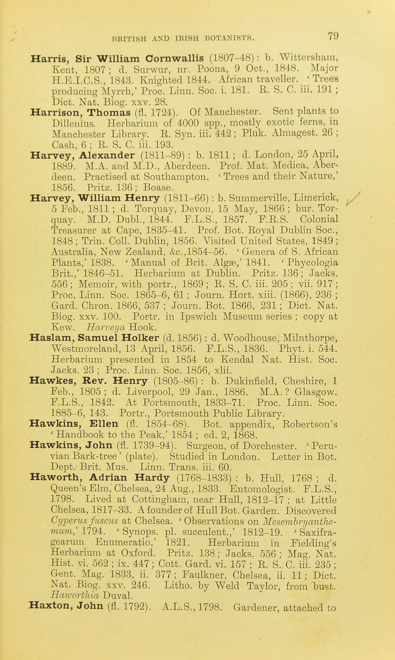 Harris, Sir William Cornwallis (1807-48): b. Wittersham, Kent, 1807; d. Surwur, nr. Poona, 9 Oct., 1848. Major H.E.I.C.S., 1843. Knighted 1844. African traveller. ' Trees producing Myrrh,' Proc. Linn. Soc. i. 181. E. S. C. iii. 191; Diet. Nat. Biog. xxv. 28. Harrison, Thomas (fl. 1724). Of Manchester. Sent plants to Dillenius. Herbarium of 4000 spp., mostly exotic ferns, in Manchester Library. E. Syn. iii. 442; Pluk. Almagest. 26 ; Cash, 6 ; E. S. C. iii. 193. Harvey, Alexander (1811-89) : b. 1811; d. London, 25 April, 1889. M.A. and M.D., Aberdeen. Prof. Mat. Medica, Aber- deen. Practised at Southampton. ' Trees and their Nature,' 1856. Pritz. 136 ; Boase. Harvey, William Henry (1811-66): b. Summerville, Limerick, 5 Feb., 1811 ; d. Torquay, Devon, 15 May, 1866 ; bur. Tor- quay. M.D. Dubl., 1844. P.L.S., 1857. F.E.S. Colonial Treasurer at Cape, 1835-41. Prof. Bot. Eoyal Dublin Soc, 1848; Trin. Coll. Dublin, 1856. Visited United States, 1849; Australia, New Zealand, &c.,1854-56. ' Genera of S. African Plants,' 1838. ' Manual of Brit. Algse,' 1841. ' Phycologia Brit.,' 1846-51. Herbarium at Dublin. Pritz. 136; Jacks. 556; Memoir, with portr., 1869; E. S. C. iii. 205; vii. 917; Proc. Linn. Soc. 1865-6, 61; Journ. Hort. xiii. (1866), 236 ; Gard. Chron. 1866, 537 ; Journ. Bot. 1866, 231; Diet. Nat. Biog. xxv. 100. Portr. in Ipswich Museum series ; copy at Kew. Harveya Hook. Haslam, Samuel Holker (d. 1856): d. Woodhouse, Milnthorpe, Westmoreland, 13 April, 1856. F.L.S., 1836. Phyt. i. 544. Herbarium presented in 1854 to Kendal Nat. Hist. Soc. Jacks. 23 ; Proc. Linn. Soc. 1856, xlii. Hawkes, Rev. Henry (1805-86) : b. Dukinfield, Cheshire, 1 Feb., 1805; d. Liverpool, 29 Jan., 1886. M.A. ? Glasgow. F.L.S., 1842. At Portsmouth, 1833-71. Proc. Linn. Soc. 1885-6, 143. Portr., Portsmouth Pubhc Library. Hawkins, Ellen (fl. 1854-68). Bot. appendix, Eobertson's ' Handbook to the Peak,' 1854 ; ed. 2, 1868. Hawkins, John (fl. 1739-94). Surgeon, of Dorchester. ' Peru- vian Bark-tree' (plate). Studied in London. Letter in Bot. Dept. Brit. Mus. Linn. Trans, iii. 60. Haworth, Adrian Hardy (1768-1833) : b. Hull, 1768 ; d. Queen's Elm, Chelsea, 24 Aug., 1833. Entomologist. F.L.S., 1798. Lived at Cottingham, near Hull, 1812-17 ; at Little Chelsea, 1817-33. Afounder of Hull Bot. Garden. Discovered Cyparus fuscus at Chelsea. ' Observations on Mesembryanthe- mum; 1794. ' Synops. pi. succulent.,' 1812-19. ' Saxifra- gearum Enumeratio,' 1821. Herbarium in Fielding's Herbarium at Oxford. Pritz. 138; Jacks. 556 ; Mag. Nat. Hist. vi. 562 ; ix. 447; Cott. Gard. vi. 157 ; E. S. C. iii. 235; Gent. Mag. 1833, ii. 377; Faulkner, Chelsea, ii. 11; Diet. Nat. Biog. xxv. 246. Litho. by Weld Taylor, from bust. Haiuorthia Duval. Haxton, John (fl. 1792). A.L.S., 1798. Gardener, attached to