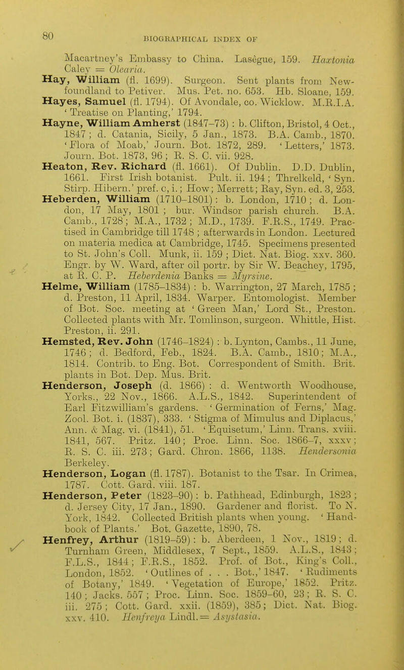 BIOGRAPHICAL INDEX OF Macartney's Embassy to Chiua. Lasegue, 159. Haxtonia Caley = Olearia. Hay, William (fl. 1699). Surgeon. Sent plants from New- foundland to Petiver. Mus. Pet. no. 653. Hb. Sloane, 159. Hayes, Samuel (ti. 1794). Of Avondale, co. Wicklow. M.E.I.A. ' Treatise on Planting,' 1794. Hayne, William Amherst (1847-73) : b. Clifton, Bristol, 4 Oct., 1847 ; d. Catania, Sicily, 5 Jan., 1873. B.A. Camb., 1870. 'Flora of Moab,' Journ. Bot. 1872, 289. 'Letters,' 1873. Journ. Bot. 1873, 96 ; K. S. C. vii. 928. Heaton, Rev. Richard (fi. 1661). Of Dublin. D.D. Dublin, 1661. First Irish botanist. Pult. ii. 194; Threlkeld, ' Syn. Stirp. Hibern.' ^Dref. c, i.; How; Merrett; Eay, Syn. ed. 3, 253. Heberden, William (1710-1801): b. London, 1710 ; d. Lon- don, 17 May, 1801 ; bur. Windsor parish church. B.A. Camb., 1728; M.A., 1732; M.D., 1739. F.E.S., 1749. Prac- tised in Cambridge till 1748 ; afterwards in London. Lectured on materia medica at Cambridge, 1745. Specimens presented to St. John's Coll. Munk, ii. 159 ; Diet. Nat. Biog. xxv. 360. Engr. by W. Ward, after oil portr. by Sir W. Beachey, 1795, at E. C. P. Heherdenia Banks = Myrsine. Helme, William (1785-1834) : b. Warrington, 27 March, 1785 ; d. Preston, 11 April, 1834. Warper. Entomologist. Member of Bot. Soc. meeting at ' Green Man,' Lord St., Preston. Collected plants with Mr. Tomlinson, surgeon. Whittle, Hist. Preston, ii. 291. Hemsted, Rev. John (1746-1824) : b. Lynton, Cambs., 11 June, 1746; d. Bedford, Feb., 1824. B.A. Camb., 1810; M.A., 1814. Contrib. to Eng. Bot. Correspondent of Smith. Brit, plants in Bot. Dep. Mus. Brit. Henderson, Joseph (d. 1866) : d. Wentworth Woodhouse, Yorks., 22 Nov., 1866. A.L.S., 1842. Superintendent of Earl Fitzwilliam's gardens. ' Germination of Ferns,' Mag. Zool. Bot. i. (1837), 333. ' Stigma of Mimulus and Diplacus,' Ann. & Mag. vi. (1841), 51. 'Equisetum,' Linn. Trans, xviii. 1841, 567. Pritz. 140; Proc. Linn. Soc. 1866-7, xxxv ; E. S. C. iii. 273; Gard. Chron. 1866, 1138. Hendersoma Berkeley. Henderson, Logan (fl. 1787). Botanist to the Tsar. In Crimea, 1787. Cott. Gard. viii. 187. Henderson, Peter (1823-90): b. Pathhead, Edinburgh, 1823 ; d. Jersey City, 17 Jan., 1890. Gardener and florist. To N. York, 1842. Collected British plants when young. ' Hand- book of Plants.' Bot. Gazette, 1890, 78. Henfrey, Arthur (1819-59): b. Aberdeen, 1 Nov., 1819; d. Turuham Green, Middlesex, 7 Sept., 1859. A.L.S., 1843 ; F. L.S., 1844; F.E.S., 1852. Prof, of Bot., King's Coll., London, 1852. ' Outlines of . . . Bot.,' 1847. ' Eudiments of Botany,' 1849. ' Vegetation of Europe,' 1852. Pritz. 140 ; Jacks. 557 ; Proc. Linn. Soc. 1859-60, 23; E. S. C. iii. 275; Cott. Gard. xxii. (1859), 385; Diet. Nat. Biog. xxv. 410. Hcnfrcya Lindl.= Asystasia.