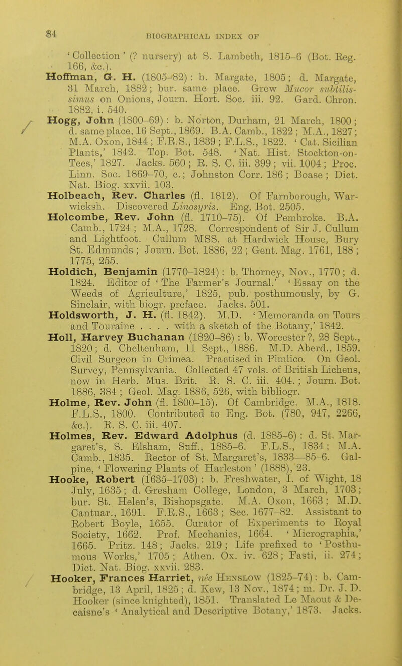 ' Collection ' (? nursei-y) at S. Lambeth, 1815-6 (Bot. Reg. 166, etc.). Hoffman, G. H. (1805-82) : b. Margate, 1805; d. Margate, 81 March, 1882; bur. same place. Grew Mucor subiilis- simus on Onions, Journ. Hort. Soc. iii. 92. Gard. Chron. 1882, i. 540. Hogg, John (1800-69) : b. Norton, Durham, 21 March, 1800; d. same place. 16 Sept., 1869. B.A. Camb., 1822 ; M.A., 1827; M.A. Oxon, 1844 ; P.R.S., 1839 ; F.L.S., 1822. ' Cat. Sicilian Plants,' 1842. Top. Bot. 548. 'Nat. Hist. Stockton-on- Tees,' 1827. Jacks. 560 ; R. S. C. iii. 399 ; vii. 1004 ; Proc. Linn. Soc. 1869-70, c.; Johnston Corr. 186 ; Boase ; Diet. Nat. Biog. xxvii. 103. Holbeach, Rev. Charles (fl. 1812). Of Farnborough, War- wicksh. Discovered Linosyris. Eng. Bot. 2505. Holcombe, Rev. John (fl. 1710-75). Of Pembroke. B.A. Camb., 1724 ; M.A., 1728. Correspondent of Sir J. Cullum and Lightfoot. Cullum MSS. at Hardwick House, Bury St. Edmunds ; Journ. Bot. 1886, 22 ; Gent. Mag. 1761, 188 ; 1775, 255. Holdich, Benjamin (1770-1824): b. Thorney, Nov., 1770; d. 1824. Editor of ' The Farmer's Journal.' ' Essay on the Weeds of Agriculture,' 1825, pub. posthumously, by G. Sinclair, with biogr. preface. Jacks. 501. Holdsworth, J. H. (fl. 1842). M.D. ' Memoranda on Tours and Touraine .... with a sketch of the Botany,' 1842. HoU, Harvey Buchanan (1820-86) : b. Worcester?, 28 Sept., 1820; d. Cheltenham, 11 Sept., 1886. M.D. Aberd., 1859. Civil Surgeon in Crimea. Practised in Pimlico. On Geol. Survey, Pennsylvania. Collected 47 vols, of British Lichens, now in Herb. Mus. Brit. R. S. C. iii. 404. ; Journ. Bot. 1886, 384 ; Geol. Mag. 1886, 526, with bibliogr. Holme, Rev. John (fl. 1800-15). Of Cambridge. M.A., 1818. F.L.S., 1800. Contributed to Eng. Bot. (780, 947, 2266, kc). R. S. C. iii. 407. Holmes, Rev. Edward Adolphus (d. 1885-6) : d. St. Mar- garet's, S. Elsham, Suff., 1885-6. F.L.S., 1834; M.A. Camb., 1835. Rector of St. Margaret's, 1833—85-6. Gal- pine, ' Flowering Plants of Harleston ' (1888), 23. Hooke, Robert (1635-1703) : b. Freshwater, I. of Wight, 18 July, 1635; d. Gresham College, London, 3 March, 1703; bur. St. Helen's, Bishopsgate. M.A. Oxon, 1663; M.D. Cantuar., 1691. F.R.S., 1663 ; Sec. 1677-82. Assistant to Robert Boyle, 1655. Curator of Experiments to Royal Society, 1662. Prof. Mechanics, 1664. * Micrographia,' 1665. Pritz. 148; Jacks. 219 ; Life prefixed to ' Posthu- mous Works,' 1705; Athen. Ox. iv. 628; Fasti, ii. 274; Diet. Nat. Biog. xxvii. 283. Hooker, Prances Harriet, nh Henslow (1825-74): b. Cam- bridge, 13 April, 1825 ; d. Kew, 13 Nov., 1874; m. Dr. J. D. Hooker (since knighted), 1851. Translated Le Maout <fc De- caisne's ' Analytical and Descriptive Botany,' 1873. Jacks.