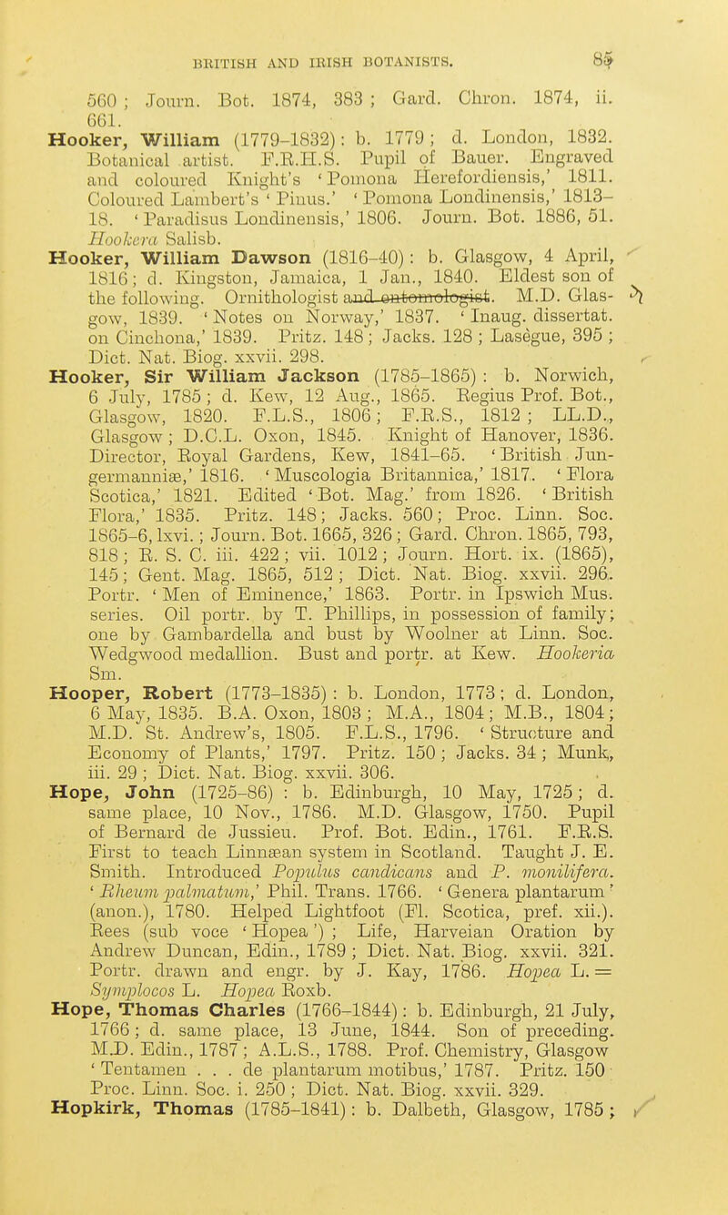 560 ; Journ. Bot. 1874, 383 ; Gaixl. Chron. 1874, ii. 661. Hooker, William (1779-1832): b. 1779; d. London, 1882. Botanical artist. F.R.H.S. Pupil of Bauer. Engraved and coloured Knight's 'Pomona lierefordiensis,' 1811. Coloured Lambert's ' Pinus.' ' Pomona Londinensis,' 1813- 18. ' Paradisus Londinensis,' 1806. Journ. Bot. 1886, 51. Ilookcra Salisb. Hooker, William Dawson (1816-40): b. Glasgow, 4 April, 1816; d. Kingston, Jamaica, 1 Jan., 1840. Eldest son of the following. Ornithologist amiL^tomologi&t. M.D. Glas- gow, 1839. ' Notes on Norway,' 1837. ' Inaug. dissertat. on Cinchona,' 1839. Pritz. 148; Jacks. 128 ; Lasegue, 395 ; Diet. Nat. Biog. xxvii. 298. Hooker, Sir William Jackson (1785-1865) : b. Norwich, 6 July, 1785; d. Kew, 12 Aug., 1865. Eegius Prof. Bot., Glasgow, 1820. F.L.S., 1806; F.E.S., 1812 ; LL.D.,, Glasgow ; D.C.L. Oxon, 1845. Knight of Hanover, 1836. Director, Eoyal Gardens, Kew, 1841-65. ' British Jun- gernianniae,'1816. ' Muscologia Britannica,'1817. 'Flora Scotica,' 1821. Edited 'Bot. Mag.' from 1826. 'British Flora,' 1835. Pritz. 148; Jacks. 560; Proc. Linn. Soc. 1865-6, Ixvi. ; Journ. Bot. 1665, 326 ; Gard. Chron. 1865, 793, 818; E. S. C. iii. 422; vii. 1012; Journ. Hort. ix. (1865), 145; Gent. Mag. 1865, 512 ; Diet. Nat. Biog. xxvii. 296. Portr. ' Men of Eminence,' 1863. Portr. in Ipswich Mus. series. Oil portr. by T. Phillips, in possession of family; one by Gambardella and bust by Woolner at Linn. Soc. Wedgwood medallion. Bust and portr. at Kew. Hooheria Sm. Hooper, Robert (1773-1835) : b. London, 1773; d. London, 6 May, 1835. B.A. Oxon, 1803 ; M.A., 1804; M.B., 1804; M.D. St. Andrew's, 1805. F.L.S., 1796. ' Structure and Economy of Plants,' 1797. Pritz. 150 ; Jacks. 34 ; Munk, iii. 29 ; Diet. Nat. Biog. xxvii. 306. Hope, John (1725-86) : b. Edinbrn^gh, 10 May, 1725; d. same place, 10 Nov., 1786. M.D. Glasgow, 1750. Pupil of Bernard de Jussieu. Prof. Bot. Bdin., 1761. F.E.S. First to teach Linnaean system in Scotland. Taught J. E. Smith. Introduced Pojnolus candicans and P. monilifera. ' Blieum ijalmatum,' Phil. Trans. 1766. ' Genera plantarmn ' (anon.), 1780. Helped Lightfoot (Fl. Scotica, pref. xii.). Eees (sub voce ' Hopea') ; Life, Harveian Oration by Andrew Duncan, Bdin., 1789 ; Diet. Nat. Biog. xxvii. 321. Portr. drawn and engr. by J. Kay, 1786. Hopea L. = Symplocos L. Hopea Eoxb. Hope, Thomas Charles (1766-1844): b. Edinburgh, 21 July, 1766; d. same place, 13 June, 1844. Son of preceding. MJD. Edin., 1787; A.L.S., 1788. Prof. Chemistry, Glasgow ' Tentamen . . . de plantarum motibus,' 1787. Pritz. 150 Proc. Linn. Soc. i. 250 ; Diet. Nat. Biog. xxvii. 329. Hopkirk, Thomas (1785-1841): b. Dalbeth, Glasgow, 1785 ;