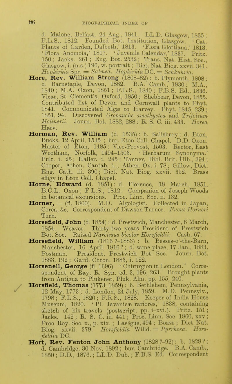 d. Malone, Belfast, 24 Aug., 1841. LL.D. Glasgow, 1835; F.Ij.S., 1812. Founded Bot. Institution, Glasgow. ' ' Cat'. Plants of Garden, Dalbeth,' 1813. 'Flora Glottiana,' 1813. ' Flora Anomoia,' 1817. ' Juvenile Calendar,'1837. Pritz. 150; Jacks. 261; Eng. Bot. 2532; Trans. Nat. Hist. Soc, Glasgow, i. (n.s.) 196, w. portrait; Diet. Nat. Biog. xxvii, 341. HojykirkiaSipr. = Salviea. TIopkirkiaDC = Sclxlcuhria. Hore, Rev. William Strong (1808-82): b. Plymouth, 1808; d. Barnstaple, Devon, 1882. B.A. Camb., 1830; M.A., 1840; M.A. Oxon, 1851; F.L.S., 1840; F.B.S. Ed., 1836. Vicar, St. Clement's, Oxford, 1850; Shebbear, Devon, 1855. Contributed list of Devon and Cornwall plants to Phyt. 1841. Communicated Alg£e to Harvey. Phyt. 1845, 239 ; 1851, 94. Discovered Orobanche amethystea and Trifolium Molinerii. Jom-n. Bot. 1882, 288; E. S. C. iii. 433. 'Horea Harv. Horman, Rev. William (d. 1535): b. Salisbury; d. Eton, Bucks, 12 April, 1535 ; bur. Eton Coll. Chapel. D.D. Oxon. Master of Eton, 1485 ; Vice-Provost, 1503. Eector, East Wrotham, Norfolk, 1494-1503. ' Herbarum Synonyma.' Pult. i. 25; Haller. i. 245; Tanner, Bibl. Brit. Hib., 394; Cooper, Athen. Cantab, i. ; Athen. Ox. i. 78; Gillow, Diet, Eng. Cath. iii. 390; Diet. Nat. Biog. xxvii. 352. Brass effigy in Eton Coll. Chapel. Home, Edward (d. 1851): d. Florence, 18 March, 1851. B.C.L. Oxon ; F.L.S., 1812. Companion of Joseph Woods in botanical excursions. Proc. Linn. Soc. ii. 132. Horner, — (fl. 1800). M.D. Algologist. Collected in Japan, Corea, &c. Correspondent of Dawson Turner. Fiicus Horncri Turn. Horsefield, John (d. 1854): d. Prestwich, Manchester, 6 March, 1854. Weaver. Thirty-two years President of Prestwich Bot. Soc. Eaised Narcissus hicolor Horsfielclii. Cash, 67. Horsefield, William (1816 ?-1883) : b. Besses-o'-the-Barn, Manchester, 16 April, 1816?; d. same place, 17 Jan., 1883. Postman. President, Prestwich Bot. Soc. Journ. Bot. 1883, 192 ; Card. Chron. 1883, i. 122. Horsenell, George (fl. 1696).  Chirurgion in London. Corre- spondent of Eay, E. Syn. ed. 3, 196, 263. Brought plants from Antigua to Plukenet, Pluk. Aim. pp. 155, 240. Horsfield, Thomas (1773-1859): b. Bethlehem, Pennsylvania, 12 May, 1773 ; d. London, 24 July, 1859. M.D. Pennsylv., 1798 ; F.L.S., 1820; F.E.S., 1828. Keeper of India House Museum, 1820. ' PI. Javanicaj rariores,' 1838, containing sketch of his travels (postscript, pp. i-xvi.). Pritz. 151; Jacks. 142 ; R. S. C. iii. 441; Proc. Linn. Soc. 1860, xxv; Proc. Eoy. Soc. x., p. xix. ; Lasegue, 494 ; Boase ; Diet. Nat. Biog. xxvii. 379. Horsfiddia Willd. = Pijrrhosa. Hors- fieldia DC. Hort, Rev. Fenton John Anthony (1828 ?-92): b. 1828?; d. Cambridge, 30 Nov. 1892 ; bur. Cambridge. B.A. Camb., 1850 ; D.D., 1876.; LL.D. Dub.; F.B.S. Ed. Correspondent