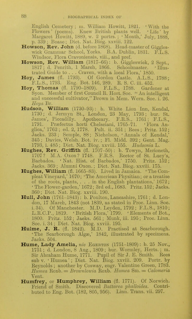 English Cemetery ; in. ^Yillianl Hewitt, 1821. ' Witti the Flowers' (poems). Knew British plants well. 'Life' by Margaret Howitt, 1889, w. 2 portrs. ; ' Month,' July, 1888, p. 339 ; Boase; Diet. Nat. Biog. xxviii. 122. Howson, Rev. John (d. before 1868). Head-master of Giggles- wick Granunar School, Yorks. B.A. Dublin, 1831, F.L.S. ^Yindsor, Flora Cravoniensis, viii., and pref. Howson, Rev. William (1817-66): b. Giggleswick, 2 Sept., 1817; d. Penrith, 1 March, 1866. Schoolmaster. 'Illus- trated Guide to . . . Craven, with a local Flora,' 1850. Hoy, James (11. 1793). Of Gordon Castle. A.L.S., 1788; F.L.S., 1793. Eng. Bot. 146, 289. E. S. C. iii. 452. Hoy, Thomas (fi. 1790-1809). F.L.S., 1788. Gardener at Syon. Member of first Council E. Hort. Soc.  An intelligent and successful cultivator, Brown in Mem. Wern. Soc. i. 26. Hoy a Br. Hudson, William (1730-93) : b. White Lion Inn, Kendal, 1730; d. Jermyn St., London, 23 May, 1793; bm-. St. James', Piccadilly. Apothecaiy. F.E.S., 1761; F.L.S., 1791. Pra^fectus horti Chelseiani, 1765-71. 'Flora An- ghca,' 1762 ; ed. 2, 1778. Pult. ii. 351; Eees ; Pritz. 152; Jacks. 233; Semple, 88; Nicholson, 'Annals of Kendal,' 345 ; Davies, Welsh. Bot. iv. ; Fl. Midd. 392 ; Gent. Mag. 1793, i. 485 ; Diet. Nat. Biog. xxviii. 155. Hudsonia L. Hughes, Rev. Griffith (fl. 1707-50) : b. Towyn, Merioneth, 1707? M.A. Oxon? 1748. F.E.S. Eector of St. Lucy's, Barbados. ' Nat. Hist, of Barbados,' 1750. Pritz. 152 ; Jacks. 369; Almnni Oxon.; Diet. Nat. Biog. xxviii. 175. Hughes, William (fl. 1665-83). Lived in Jamaica. ' The Com- pleat Vineyard,' 1670; ' The American Physitian; or a treatise of the roots, plants, ... in the English plantations,' 1672 ; ' The Flower-garden,' 1672; 3rd ed., 1683. Pritz. 152; Jacks. 360; Diet. Nat. Biog. xxviii. 190. Hull, John (1761-1843): b. Poulton, Lancashire, 1761; d. Lon- don, 17 March, 1843 (not 1839, as stated in Proc. Linn. Soc. i. 34). Of Manchester. M.D. Leyden, 1792 ; F.L.S., 1810; L.E.C.P., 1819. ' British Flora,' 1799. ' Elements of Bot., 1800. Pritz. 152; Jacks. 561; Munk, iii. 195; Proc. Linn. Soc. i. 34 ; Diet. Nat. Biog. xxviii. 195. Hulme, J. R. (fl. 1842). M.D. Practised at Scarborough. ' The Scarborough Algse,' 1842, illustrated by specimens. Jacks. 504. Hume, Lady Amelia, nee Egeeton (1751-1809): b. 25 Nov., 1751; d. London, 8 Aug., 1809; bur. Wormley, Herts. ; m. Sir Abraham Hume, 1771. Pupil of Sir J. E. Smith. Eees sub V. ' Humea' ; Diet. Nat. Biog. xxviii. 209. Portr. by Eeynolds ; another by Cosway, eugr. Valentine Green, 1783. Humea Eoxb. = Broiunloioia Eoxb. Humea Sm. = Calomeria Vent. Humfrey, or Humphrey, William (fl. 1771). Of Norwich. Friend of Smith. Discovered Battarca pJialloidcs. Contri- buted to Eng. Bot. (182, 805, 956). Linn. Trans, vii. 297.