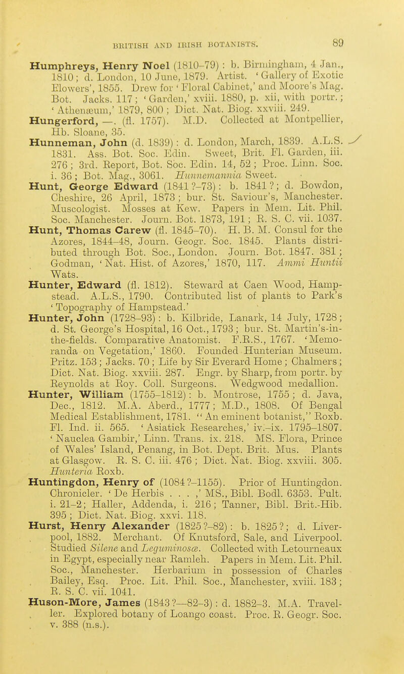 Humphreys, Henry Noel (1810-79) : b. Binningham, 4 Jan., 1810 ; d. Loudon, 10 June, 1879. Artist. ' Gallery of Exotic Elowers, 1855. Drew for ' Moral Cabinet,' and Moore's Mag. Bot. Jacks. 117 ; ' Garden, xviii. 1880, p. xii, with portr.; ' Athenieum,' 1879, 800 ; Diet. Nat. Biog. xxviii. 249. Hungerford, —. (fi. 1757). M.D. Collected at Montpellier, Hb. Sloane, 35. Hunneman, John (d. 1839): d. London, March, 1839. A.L.S. 1831. Ass. Bot. Soc. Ediu. Sweet, Brit. Fi. Garden, iii. 276 ; 3rd. Eeport, Bot. Soc. Edin. 14, 52 ; Proc. Linn. Soc. i. 36; Bot. Mag., 3061. Ilunnamannia Sweet. Hunt, George Edward (1841 ?-73): b. 1841 ?; d. Bowdon, Cheshire, 26 April, 1873 ; bur. St. Saviour's, Manchester. Muscologist. Mosses at Kew. Papers in Mem. Lit. Phil. Soc. Manchester. Jouru. Bot. 1873, 191; E. S. C. vii. 1037. Hunt, Thomas Carew (fl. 1845-70). H. B. M. Consul for the Azores, 1844-48, Journ. Geogr. Soc. 1845. Plants distri- buted through Bot. Soc, London. Journ. Bot. 1847. 381; Godman, ' Nat. Hist, of Azores,' 1870, 117. Ammi Huntii Wats. Hunter, Edward (fl. 1812). Steward at Caen Wood, Hamp- stead. A.L.S., 1790. Contributed list of plants to Park's ' Topography of Hampstead.' Hunter, John (1728-93): b. Kilbride, Lanark, 14 July, 1728; d. St. George's Hospital, 16 Oct., 1793; bur. St. Martin's-in- the-fields. Comparative Anatomist. E.E.S., 1767. 'Memo- randa on Vegetation,' 1860. Founded Hunterian Museum. Pritz. 153 ; Jacks. 70 ; Life by Sir Everard Home ; Chalmers ; Diet. Nat. Biog. xxviii. 287. Engr. by Sharp, from portr. by Eeynolds at Eoy. Coll. Surgeons. Wedgwood medallion. Hunter, William (1755-1812): b. Montrose, 1755 ; d. Java, Dec, 1812. M.A. Aberd., 1777; M.D., 1808. Of Bengal Medical Establishment, 1781.  An eminent botanist, Eoxb. El. Ind. ii. 565. ' Asiatick Eesearches,' iv.-ix. 1795-1807. ' Nauclea Gambir,' Linn. Trans, ix. 218. MS. Elora, Prince of Wales' Island, Penang, in Bot. Dept. Brit. Mus. Plants at Glasgow. E. S. C. iii. 476 ; Diet. Nat. Biog. xxviii. 305. Hunteria Eoxb. Huntingdon, Henry of (1084 7-1155). Prior of Huntingdon. Chronicler. ' De Herbis . . . ,' MS., Bibl. Bodl. 6353. Pult. i. 21-2; Haller, Addenda, i. 216; Tanner, Bibl. Brit.-Hib. 395 ; Diet. Nat. Biog. xxvi. 118. Hurst, Henry Alexander (1825 ?-82): b. 1825 ?; d. Liver- pool, 1882. Merchant. Of Knutsford, Sale, and Liverpool. Studied Silene and Leguminoscs. Collected with Letourneaux in Egypt, especially near Eamleh. Papers in Mem. Lit. Phil. Soc, Manchester. Herbarium in possession of Charles Bailey, Esq. Proc. Lit. Phil. Soc, Manchester, xviii. 183 ; E. S. C. vii. 1041. Huson-More, James (1843?—82-3): d. 1882-3. M.A. Travel- ler. Explored botany of Loango coast. Proc. E. Geogr. Soc. v. 388 (n.s.).