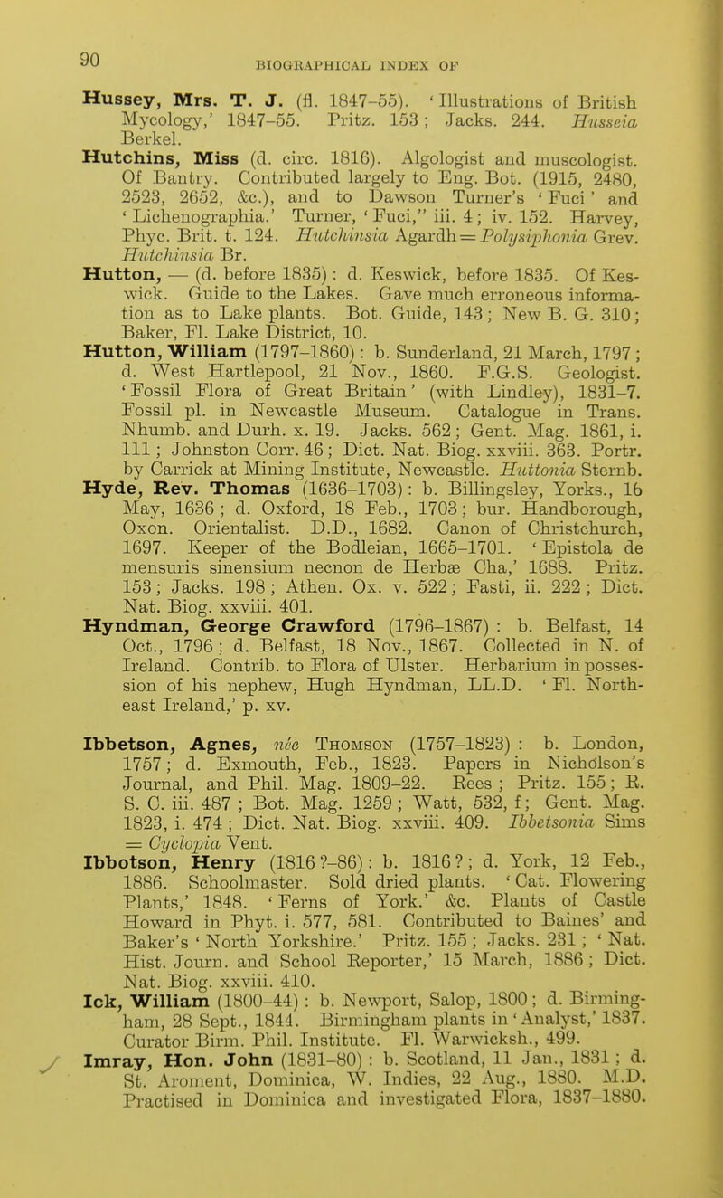 BIOGRAPHICAL INDEX OP Hussey, Mrs. T. J. (fl. 1847-55). ' Illustrations of British Mycology,' 1847-55. Pritz. 153; Jacks. 244. Husseia Berkel. Hutchins, Miss (d. circ. 1816). Algologist and muscologist. Of Bantry. Contributed largely to Eng. Bot. (1915, 2480, 2523, 2652, &c.), and to Dawson Turner's ' Fuci' and ' Lichenographia.' Turner, ' Fuci, iii. 4; iv. 152. Harvey, Phyc. Brit. t. 124. Hutchinsia AgSiYdh. = PobjsijjJionia Grev. Hutchinsia Br. Hutton, — (d. before 1835): d. Keswick, before 1835. Of Kes- wick. Guide to the Lakes. Gave much erroneous informa- tion as to Lake plants. Bot. Guide, 143 ; New B. G. 310; Baker, Fl. Lake District, 10. Hutton, William (1797-1860): b. Sunderland, 21 March, 1797 ; d. West Hartlepool, 21 Nov., 1860. F.G.S. Geologist. 'Fossil Flora of Great Britain' (with Lindley), 1831-7. Fossil pi. in Newcastle Museum. Catalogue in Trans. Nhumb. and Durh. x. 19. Jacks. 562; Gent. Mag. 1861, i. Ill; Johnston Corr. 46 ; Diet. Nat. Biog. xxviii. 363. Portr. by Carrick at Mining Institute, Newcastle. Huttonia Sternb. Hyde, Rev. Thomas (1636-1703): b. Billingsley, Yorks., 16 May, 1636; d. Oxford, 18 Feb., 1703; bur. Handborough, Oxon. Orientalist. D.D., 1682. Canon of Christchm-ch, 1697. Keeper of the Bodleian, 1665-1701. ' Epistola de mensuris sinensium necnon de Herbae Cha,' 1688. Pritz. 153; Jacks. 198 ; Athen. Ox. v. 522; Fasti, ii. 222 ; Diet. Nat. Biog. xxviii. 401. Hyndman, George Crawford (1796-1867) : b. Belfast, 14 Oct., 1796; d. Belfast, 18 Nov., 1867. Collected in N. of Ireland. Contrib. to Flora of Ulster. Herbarium in posses- sion of his nephew, Hugh Hyndman, LL.D. ' Fl. North- east Ireland,' p. xv. Ibbetson, Agnes, nee Thomson (1757-1823) : b. London, 1757; d. Exmouth, Feb., 1823. Papers in Nicholson's Journal, and Phil. Mag. 1809-22. Eees ; Pritz. 155; E. S. C. iii. 487 ; Bot. Mag. 1259 ; Watt, 532, f; Gent. Mag. 1823, i. 474 ; Diet. Nat. Biog. xxviii. 409. Ibbetsonia Suns = Cyclopia Vent. Ibbotson, Henry (1816 ?-86): b. 1816?; d. York, 12 Feb., 1886. Schoolmaster. Sold dried plants. ' Cat. Flowering Plants,' 1848. 'Ferns of York.' &c. Plants of Castle Howard in Phyt. i. 577, 581. Contributed to Baines' and Baker's ' North Yorkshire.' Pritz. 155 ; Jacks. 231 ; ' Nat. Hist. Journ. and School Eeporter,' 15 March, 1886; Diet. Nat. Biog. xxviii. 410. Ick, William (1800-44) : b. Newport, Salop, 1800; d. Birming- ham, 28 Sept., 1844. Birmingham plants in 'Analyst,' 1837. Curator Birm. Phil. Institute. Fl. Warwicksh., 499. Imray, Hon. John (1831-80) : b. Scotland, 11 Jan., 1831; d. St. Aroment, Dominica, W. Indies, 22 Aug., 1880. M.D. Practised in Dominica and investigated Flora, 1837-1880.