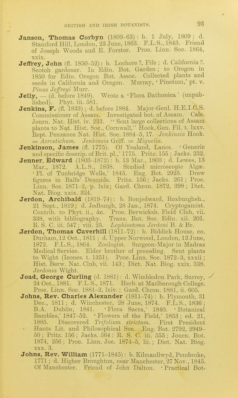 Janson, Thomas Corbyn (1809-G3) : b. 1 July, 1809; d. Stamford Hill, London, 28 June, 1863. F.L.S.,1843. Friend of Joseph Woods and E. Forster. Proc. Linn. Soc. 1864, xxix. Jeffrey, John (fl. 1850-52): b. Lochore ?, Fife ; d. California ?. Scotch gardener. In Edin. Bot. Garden; to Oregon in 1850 for Edin. Oregon Bot. Assoc. Collected plants and seeds in California and Oregon. Murray, ' Pinetum,' pt. v. Pinus Jeffreyi Murr. Jelly, — (d. before 1849). Wrote a 'Flora Bathonica ' (unpub- lished). Phyt. iii. 581. Jenkins, F. (fl. 1833); d. before 1884. Major-Genl. H.B.I.G.S. Commissioner of Assam. Investigated bot. of Assam. Calc. Journ. Nat. Hist. iv. 233.  Sent large collections of Assam plants to Nat. Hist. Soc, Cornwall, Hook. Gen. Fil. t. Ixxv. Eept. Penzance Nat. Hist. Soc. 1884-5,17. Jenkinsia Hook. = Acrosticlium. Jenkinsia Griff. = Miquclia. Jenkinson, James (fi. 1775). Of Yealand, Lanes. ' Generic and specific descrip. of Brit, pi.,' 1775. Pritz. 155 ; Jacks. 232. Jenner, Edward (1803-1872): b. 13 Mar., 1803 ; d. Lewes, 13 Mar., 1872. A.L.S., 1838. Studied microscopic Alg£B. 'Fl. of Timbridge Wells,' 1845. Eng. Bot. 2925. Drew figures in Ealfs' Desmids. Pritz. 156; Jacks. 261; Proc. Linn. Soc. 1871-2, p. Ixix; Card. Chron. 1872, 398; Diet. Nat. Biog. xxix. 324. Jerdon, Archibald (1819-74): b. Bonjedward, Eoxburghsh., 21 Sept., 1819; d. Jedburgh, 28 Jan., 1874. Cryptogamist. Contrib. to Phyt. ii., &c. Proc. Berwicksh. Field Club, vii. 338, with bibliography. Trans. Bot. Soc. Edin. xii. 201. E. S. C. iii. 547 ; viii. 25. Lopliiostoma Jerdoni B. & Br. Jjerdon, Thomas Caverhill (1811-72) : b. Biddick House, co. Durham, 12 Oct., 1811 ; d. Upper Norwood, London, 12 June, 1872. F.L.S., 1864. Zoologist. Surgeon-Major in Madras Medical Service. Elder brother of preceding. Sent plants to Wight (Icones. t. 1351). Proc. Linn. Soc. 1872-3, xxxii; Hist. Berw. Nat. Club, vii. 143 ; Diet. Nat. Biog. xxix. 338. Jerclonia Wight. Joad, G-eorge Curling (d. 1881): d. Wimbledon Park, Surrey, 24 Oct., 1881. F.L.S., 1871. Herb, at Marlborough College. Proc. Linn. Soc. 1881-2, Ixiv.; Gard. Chron. 1881, ii. 605. Johns, Rev. Charles Alexander (1811-74) : b. Plymouth, 31 Dec, 1811; d. Winchester, 28 June, 1874. F.L.S., 1836 ; B.A. Dublin, 1841. 'Flora Sacra,' 1840. 'Botanical Eam.bles,' 1847-52. ' Flowers of the Field,' 1853 ; ed. 21, 1885. Discovered Trifolium stricUmi. First President Hants Lit. and Philosophical Soc Eng. Bot. 2792, 2949- 50 ; Pritz. 156 ; Jacks. 564: E. S. C. iii. 555 ; Journ. Bot. 1874, 256 ; Proc Linn. Joe 1874-5, Iii.; Diet. Nat. Biog. XXX. 3. Johns, Rev. William (1771-1845): b. Kilmanllwyd, Pembroke, 1771 ; d. Higher Broughton, near Manchester, 27 Nov., 1845. Of Manchester. Friend of John Dalton. ' Practical Bot-