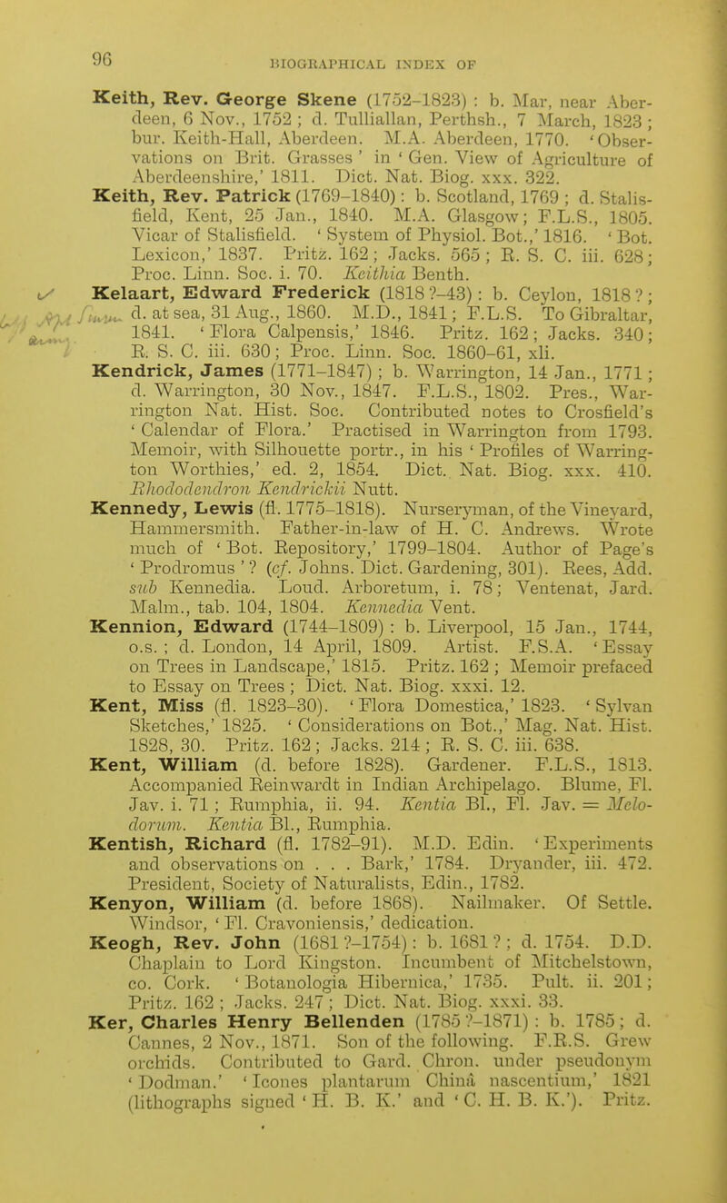 BIOGRAPHICAL INDEX OF Keith, Rev. George Skene (1752-1823) : b. Mar, near Aber- deen, 6 Nov., 1752 ; d. Tulliallan, Perthsh., 7 March, 1823 ; bur. Keith-Hall, Aberdeen. M.A. Aberdeen, 1770. 'Obser- vations on Brit. Grasses ' in ' Gen. View of Agriculture of Aberdeenshire,' 1811. Diet. Nat. Biog. xxx. 322. Keith, Rev. Patrick (1769-1840): b. Scotland, 1769 ; d. Stalis- tield, Kent, 25 Jan., 1840. M.A. Glasgow; F.L.S., 1805. Vicar of Stalisfield. ' System of Physiol. Bot.,' 1816. ' Bot. Lexicon,' 1837. Pritz. 162; Jacks. 565; E. S. C. iii. 628; Proc. Linn. Soc. i. 70. Kcitliia Benth. Kelaart, Edward Frederick (1818 ?-43): b. Ceylon, 1818 • d. at sea, 31 Aug., 1860. M.D., 1841; F.L.S. To Gibraltar, 1841. 'Flora Calpensis,' 1846. Pritz. 162; Jacks. 340; E. S. C. iii. 630; Proc. Linn. Soc. 1860-61, xli. Kendrick, James (1771-1847); b. Warrington, 14 Jan., 1771; d. Warrington, 30 Nov., 1847. F.L.S., 1802. Pres., War- rington Nat. Hist. Soc. Contributed notes to Crosfield's ' Calendar of Flora.' Practised in Warrington from 1793. Memoir, with Silhouette portr., in his ' Profiles of Warring- ton Worthies,' ed. 2, 1854. Diet. Nat. Biog. xxx. 410. Bhododendron Kendrickii Nutt. Kennedy, Lewis (fl. 1775-1818). Nurseryman, of the Vineyard, Hammersmith. Father-in-law of H. C. Andrews. Wrote much of 'Bot. Eepository,' 1799-1804. Author of Page's ' Prodromus ' ? (c/. Johns. Diet. Gardening, 301). Eees, Add. suh Kennedia. Loud. Arboretum, i. 78; Ventenat, Jard. Malm., tab. 104, 1804. Kenmdia Vent. Kennion, Edward (1744-1809) : b. Liverpool, 15 Jan., 1744, o.s. ; d. London, 14 April, 1809. Artist. F.S.A. 'Essay on Trees in LandscaxDe,' 1815. Pritz. 162 ; Memoir prefaced to Essay on Trees ; Diet. Nat. Biog. xxxi. 12. Kent, Miss (fl. 1823-30). 'Flora Domestica,'1823. 'Sylvan Sketches,' 1825. ' Considerations on Bot.,' Mag. Nat. Hist. 1828, 30. Pritz. 162; Jacks. 214 ; E. S. C. iii. 638. Kent, William (d. before 1828). Gardener. F.L.S., 1813. Accompanied Eeinwardt in Indian Archipelago. Blume, Fl. Jav. i. 71; Eumphia, ii. 94. Kentia Bl., Fl. Jav. = Melo- dorum. Kentia Bl., Eumphia. Kentish, Richard (fl. 1782-91). M.D. Edin. 'Experiments and observations on . . . Bark,' 1784. Dryander, iii. 472. President, Society of Naturalists, Edin., 1782. Kenyon, William (d. before 1868). Nailmaker. Of Settle. Windsor, ' Fl. Cravoniensis,' dedication. Keogh, Rev. John (1681 ?-1754): b. 1681 ? ; d. 1754. D.D. Chaplain to Lord Kingston. Incumbent of Mitchelstown, CO. Cork. ' Botanologia Hiberuica,' 1735. Pult. ii. 201; Pritz. 162 ; Jacks. 247; Diet. Nat. Biog. xxxi. 33. Ker, Charles Henry Bellenden (1785 ?-1871) : b. 1785; d. Cannes, 2 Nov., 1871. Son of the following. F.E.S. Grew orchids. Contributed to Gard. Chron. under pseudonym ' Dodman.' ' Icones plantarum China nascentium,' 1821 (lithographs signed ' H. B. K.' and ' C. H. B. K.'). Pritz.