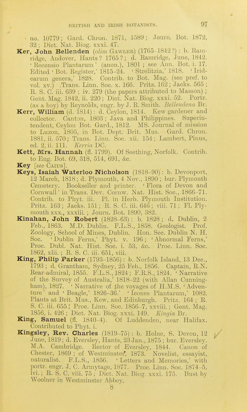 • no. 10779; Gard. Cliron. 1871, 1589; Jouin. But. 1872, 32 ; Diet. Nat. Biog. xxxi. 47. Ker, John Bellenden {olivi Gawler) (1705 1842?) : b. Eaiii- ridge, Audover, Hants ? 1765 ? ; d. Eamvidge, June, 1842. ' Recensio Plantaruni' (anon.), 1801 ; see Ann. Bot. i. 17. Edited ' Bot. Register,' 1815-24. ' Strelitzia,' 1818. ' Irid- earuni genera,' 1828. Coutrib. to Bot. Mag. (see pref. to vol. XV.) .Trans. Linn. Soc. x. 166. Pritz. 162 ; Jacks. 565 ; R. S. C. iii. 639 ; iv. 279 (the papers attributed to Masson) ; Gent. Mag. 1842, ii. 220; Diet. Nat. Biog. xxxi. 52. Portr. (as a boy) by Reynolds, engr. by J. R. Smith. BcUeiu/enu Br. Kerr, William (d. 1814): d. Ceylon, 1814. Kew gardener and colleetor. Canton, 1803 ; Java and Phihppines. Superin- tendent, Ceylon Bot. Gard., 1812. MS. Journal of nnssion to Luzon, 1805, in Bot. Dept. Brit. Mus. Gard. Chrou. 1881, ii. 570; Trans. Linn. Soc. xii. 154; Lambert, Pinus, ed. 2, ii. 111. Kerria DC. Kett, Mrs. Hannah (fl. 1799). Of Seething, Norfolk. Contrib. to Eng. Bot. 69, 318, 514, 691, &c. Key [see Caius]. Keys, Isaiah Waterloo Nicholson (1818-90): b. Devonport, 12 March, 1818; d. Plymouth, 4 Nov., 1890 ; bur. Plymouth Cemetery. Bookseller and printer. ' Flora of Devon and Cornwall' in Trans. Dev. Cornw. Nat. Hist. Soc., 1866-71. Contrib. to Phyt. iii. PL in Herb. Plymouth Institution. Pritz. 163; Jacks. 151; R. S. C. iii. 646; viii. 71; Fl. Ply- mouth XXX., xxxiii. ; Journ. Bot. 1890, 382. Kinahan, John Robert (1828-63) : b. 1828 ; d. Dublin, 2 Feb., 1863. M.D. Dublin. F.L.S., 1858. Geologist. Prof. Zoology, School of Mines, Dublin. Hon. Sec. Dublin N. H. Soc. 'Dublin Ferns,' Phyt. v. 196; 'Abnormal Ferns,' Proc. Du.bl. Nat. Hist. Soc. i. 53, &c. Proc. Linn. Soc. 1862, xlii. ; R. S. C. iii. 651, viii. King, Philip Parker (1793-1856): b. Norfolk Island, 13 Dec, 1793 ; d. Grantham, Sydney, 25 Feb., 1856. Captain, R.N. Rear-admiral, 1855. F.L.S., 1824 ; F.E.S., 1824. 'Narrative of the Survey of Australia,' 1818-22 (with Allan Cunning- ham), 1827. ' Narrative of the voyages of H.M.S. 'Adven- ture' and 'Beagle,' 1826-36.' ' Icones Plantarum,' 1082. Plants at Brit. Mus., Kew, and Edinburgh. Pritz. 164 ; R. S. C. iii. 655; Proc. Linn. Soc. 1856-7, xxviii.; Gent. Mag. 1856, i. 426 ; Diet. Nat. Biog. xxxi. 149. Kingia Bx. King, Samuel (fl. 1840-4). Of Luddenden, near Halifax. Contributed to Phyt. i. Kingsley, Rev. Charles (1819-75) : b. Holne, S. Devon, 12 June, 1819; d. Eversley, Hants, 23 Jan., 1875 ; bur. Eversley. M.A. Cambridge. Rector of Eversley, 1844. Canon of Chester, 1869 ; of Westminster', 1873. Novehst, essayist, naturahst. F.L.S., 1856. ' Letters and Memo ries,' with portr. engr. J. C. Armytage, 1877. Proc. Linn. Soc. 1874-5, Ivi.; R. S. C. viii. 75 ; Diet. Nat. Biog. xxxi. 175. Bust by Woolner in Westminster Abbey. '8