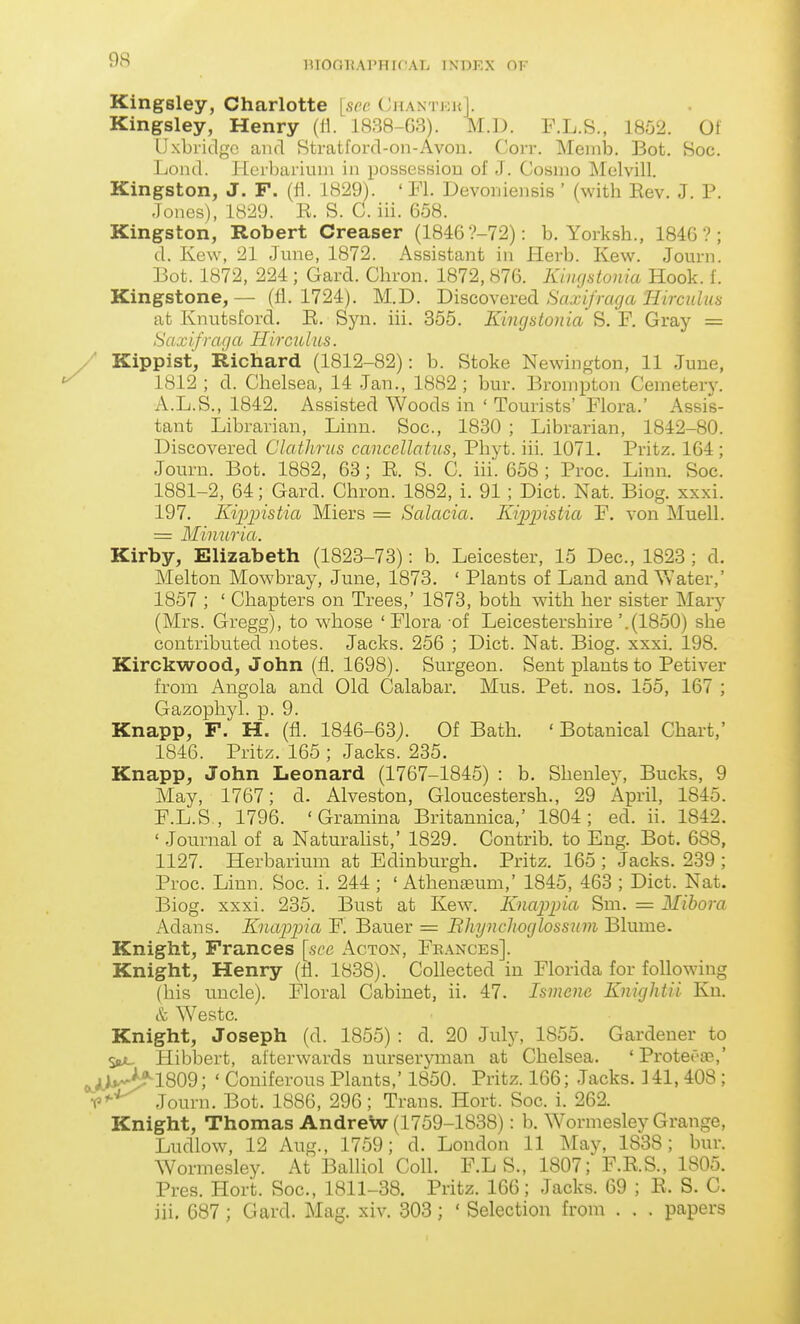 HIOGHAl'HK AL INDKX OK Kingsley, Charlotte [see ChantkkI. Kingsley, Henry 1838-G3). MA). F.L.8., i8o2. 01 IJxbridgc and Stratford-on-Avou. Corr. Meiiib. Bot. Soc. Lond. Herbarium in possession of J. Cosmo IMelvill. Kingston, J. F. (fi. 1829). ' Fl. Devoniensis ' (with Rev. J. P. Jones), 1829. E. S. C. iii. 658. Kingston, Robert Greaser (1846 ?-72): b. Yorksh., 1846?; d. Kew, 21 June, 1872. Assistant in Herb. Kew. Journ. Bot. 1872, 224; Gard. Chron. 1872, 876. Kingstonia Hook. 1. Kingstone, — (11. 1724). M.D. Discovered Saxifraga Hirculus at Knutsford. E. Syn. iii. 355. Kingstonia S, F. Gray = Saxifraga Hirculus. / Kippist, Richard (1812-82): b. Stoke Newington, 11 June, 1812; d. Chelsea, 14 .Jan., 1882; bur. Bromptou Cemetery. A.L.S., 1842. Assisted Woods in ' Tourists' Flora.' Assis- tant Librarian, Linn. Soc, 1830 ; Librarian, 1842-80. Discovered Clathrns cancellatns, Phyt. iii. 1071. Pritz. 164 ; Journ. Bot. 1882, 63; E. S. C. iii. 658 ; Proc. Linn. Soc. 1881-2, 64; Gard. Chron. 1882, i. 91 ; Diet. Nat. Biog. xxxi. 197. Kipiristia Miers = Salacia. Kippistia F. von Muell. = Minuria. Kirby, Elizabeth (1823-73): b. Leicester, 15 Dec, 1823 ; d. Melton Mowbray, June, 1873. ' Plants of Land and Yvater,' 1857 ; ' Chapters on Trees,' 1873, both with her sister Mary (Mrs. Gregg), to whose ' Flora -of Leicestershire '.(1850) she contributed notes. Jacks. 256 ; Diet. Nat. Biog. xxxi. 198. Kirckwood, John (fl. 1698). Surgeon. Sent plants to Petiver from Angola and Old Calabar, Mus. Pet. nos. 155, 167 ; Gazophyl. p. 9. Knapp, F. H. (fl. 1846-63;. Of Bath. 'Botanical Chart,' 1846. Pritz. 165 ; Jacks. 235. Knapp, John Leonard (1767-1845) : b. Shenley, Bucks, 9 May, 1767; d. Alveston, Gloucestersh., 29 April, 1845. F.L.S , 1796. 'Gramina Britannica,' 1804; ed. ii. 1842. ' Journal of a Naturahst,' 1829. Contrib. to Eng. Bot. 688, 1127. Herbarium at Edinburgh. Pritz. 165 ; Jacks. 239 ; Proc. Linn. Soc. i. 244 ; ' Athenteum,' 1845, 463 ; Diet. Nat. Biog. xxxi. 235. Bust at Kew. Knappia Sm. = Mihora Adans. Knajjpia F. Bauer = Bhynchoglossum Blume. Knight, Frances [see Acton, Feances]. Knight, Henry (fl. 1838). Collected in Florida for following (his uncle). Floral Cabinet, ii. 47. Ismenc Knightii Ku. & Westc. Knight, Joseph (d. 1855) : d. 20 July, 1855. Gardener to Sb>l Hibbert, afterwards nurseryman at Chelsea. 'Protef-as,' ,jJ*v>M809; ' Coniferous Plants,' 1850. Pritz. 166; Jacks. 141, 408; f^^ Journ. Bot. 1886, 296; Trans. Hort. Soc. i. 262. Knight, Thomas AndreW (1759-1838): b. Wormesley Grange, Ludlow, 12 Aug., 1759; d. London 11 May, 1838; bur. Wormesley. At BalUol Coll. F.L S., 1807; F.E.S., 1805. Pres. Hort. Soc, 1811-38. Pritz. 166; Jacks. 69 ; E. S. C. iii, 687; Gard. Mag. xiv. 303; ' Selection from . . . papers