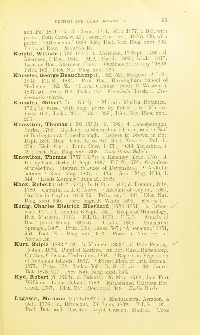 lilflTISlI AND IlflSIl IIOTAXISTS. and life,' 1H41 ; Uavd. Cliron. ib4i, 351 ; 1877, i. 109, with poi tr. ; Cott. Garcl vi. 43 ; Jouni. Hoi-t. xxi. (1876), 428, with portr. ; ' Athena3um,' 1838, 358; ])ict. Nat. Biog. xxxi. 2G3. Porti'. at Kow. Kn'uihlia Jir. Knight, William (178(3-1844): b. Aberdeeu, 17 Sept., 1786 ; d. Aberdeen, 3 Dec, 1844. M.A. Aberd., 1802 ; LL.D , 1817. Lect. on Bot., Aberdeen Univ. ' Outlines of Botany,' 1828 Pritz. 166; Diet. Nat. Biog. xxxi. 266. Knowles, George Beauchamp ((!. 1829-52). Surgeon. A.L.S., 1834; 1\L.S., 1834. Prof. Bot., Birmingham Scliool of Medicine, 1829-52. 'Moral Cabinet' (with h\ Westcott), 1837-40. Pritz. 166 ; Jacks. 472. Knoiviesia Hassk. = Tra- (IcsccDitia spicata. Knowles, Crilbert (b. 1674 ?). ' Materia Medica Botanica,' 1723, in verse, with engr. portr. by Faber, after Murray. Pritz. 166 ; Jacks. 200; Pult. i. 282 ; Diet. Nat. Biog. xxxi. 296. Knowlton, Thomas (1692-1782): b, 1692 ; d. Lanesborough, Yorks., 1782. Gardener to Sherard at Eltham, and to Earl of Burlington at Lanesborough. Letters to Brewer in Bot. Dept. Brit. Mus. Contrib. to Ait. Hort. Kew. x. Pult. ii. 239 ; Eich. Corr.; Linn. Corr. i. 77 ; ' Old Yorkshire,' i. 49 ; Diet. Nat. Biog. xxxi. 303. KnowUonia Salisb. Knowlton, Thomas (1757-1837): b. Keighley, York, 1757 ; d. Darlay Dale, Derby, 10 Sept., 1837. F.L.S., 1795. Grandson of preceding. Steward to Duke of Devonshire.  A skilful botanist, Gent. Mag. 1837, ii. 435. Gent. Mag. 1838, i. 544; ' Leeds Mercury,' June 29, 1889. Knox, Robert (1640?-1720) : b. 1640 or 1641; d. London, July, 1720. Captain, E. I. C. Navy. ' Account of Ceylon,' 1681, Captive in Ceylon, 1659-79. Pritz. ed. i. 141; Diet. Nat. Biog. xxxi. 330. Portr. engr. E. White, 1695. Knoxia L. Konig, Charles Dietrich Eberhard (1774-1851) : b. Bruns- wick, 1774 ; d. London, 6 Sept., 1851. Keeper of Mineralogy, Brit. Museum, 1813. F.L.S., 1802. F.E.S. 'Annals of Bot.' (with Sims), 1805-6. 'Tracts,' 1805. Translated Sprengel, 1807. Pritz. 168 ; Jacks. 567 ; 'Athenffium,' 1851, 954 ; Diet. Nat. Biog. xxxi. 343. Portr. in Ann. Bot. ii. Koniga Br. Kurz, Sulpiz (1833 ?-78): b. Munich, 1833 ? ; d. Pulo Penang, 15 Jan., 1878. Pupil of Martins. At Bot. Gard. Buitenzorg. Curator, Calcutta Herbarium, 1864. ' Eeport on Vegetation of Andaman Islands,' 1867. ' Forest Flora of Brit. Burma,' 1877. Pritz. 172 ; Jacks. 569 ; E. S. C. viii. 138; Journ. Bot. 1878, 217; Diet. Nat. Biog. xxxi. 346. Kyd, Robert (d. 1793): d. Calcutta, 26 May, 1793 ; bur. Fort Wilham. Lieut.-Colonel, 1782. Established Calcutta Bot. Gard., 1787. Diet. Nat. Biog. xxxi. 348. Kydia Eoxb. Lagasca, Mariano (1776-1839) : b. Encinacorva, Arragon, 4 Oct., 1776; d. Barcelona, 23 June, 1839. F.L.S., 1831. Prof. Bot. and Director Eoyal Garden, Madrid. Took
