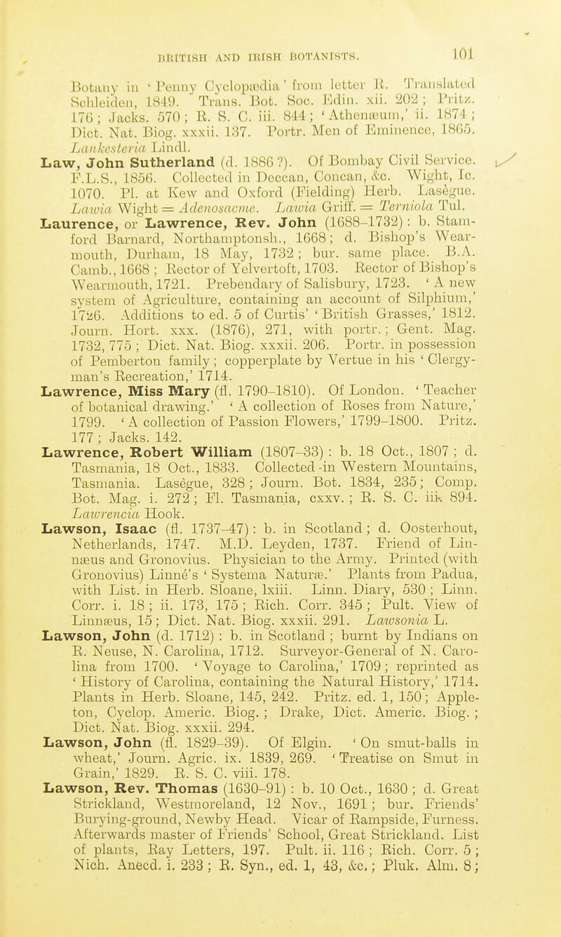 Botany iu ' Peuny Cyclopiiiclia' from Icitter H. 'i'l aiishilcd Schleiden, 1849. Trans. Bot. Soc. J'klin. xii. 202 ; I'l'itz. 176; Jacks. 570; E. S. C. iii. 844; ' Athenaium,' ii. 187:1 ; Diet. Nat. Biog. xxxii. 137. Portr. Men of Eminence, 1805. Lankesteria Lindl. Law, John Sutherland (d. 1886 ?). Of Bombay Civil Service. P.L.S., 1856. Collected in Deccan, Concan, &c. Wight, Ic. 1070. PI. at Kew and Oxford (Fielding) Plerb. Lasegue. Laioia Wight = Adenosacme. Lawia Grifl. = Terniola Tul. Laurence, or Lawrence, Rev. John (1688-1732): b. Stam- ford Barnard, Northamptonsh., 1668; d. Bishop's Wear- mouth, Dm-ham, 18 May, 1732; bur. same place. B.A. Camb., 1668 ; Eector of Yelvertoft, 1703. Eector of Bishop's Wearmouth, 1721. Prebendary of SaHsbury, 1723. ' A new system of Agriculture, containing an account of Silphium,' 17'/6. Additions to ed. 5 of Curtis' 'British Grasses,' 1812. Journ. Hort. xxx. (1876), 271, with portr.; Gent. Mag. 1732, 775 ; Diet. Nat. Biog. xxxii. 206. Portr. in possession of Pemberton family ; copperplate by Vertue in his ' Clergy- man's Eecreation,' 1714. Lawrence, Miss Mary (fl. 1790-1810). Of London. ' Teacher of botanical drawing.' ' A collection of Eoses from Nature,' 1799. ' A collection of Passion Mowers,' 1799-1800. Pritz. 177 ; Jacks. 142. Lawrence, Robert William (1807-33) : b. 18 Oct., 1807 ; d. Tasmania, 18 Oct., 1833. Collected-in Western Mountains, Tasmania. Lasegue, 328; Journ. Bot. 1834, 235; Comp. Bot. Mag. i. 272 ; PL Tasmania, cxxv. ; E. S. C. iii-. 894. Latvrencia Hook. Lawson, Isaac (fl. 1737-47): b. in Scotland ; d. Oosterhout, Netherlands, 1747. M.D. Leyden, 1737. Friend of Lin- naeus and Gronovius. Physician to the Army. Printed (with Gronovius) Linne's ' Systema Naturaa.' Plants from Padua, with List, in Herb. Sloane, Ixiii. Linn. Diary, 530 ; Linn. Corr. i. 18 ; ii. 173, 175 ; Eich. Corr. 345 ; Pult. View of LinnfEUS, 15; Diet. Nat. Biog. xxxii. 291. Latvsonia L. Lawson, John (d. 1712) : b. in Scotland ; burnt by Indians on E. Neuse, N. Carolina, 1712. Surveyor-General of N. Caro- lina from 1700. 'Voyage to Carolina,' 1709; reprinted as ' History of Carolina, containing the Natural History,' 1714. Plants in Herb. Sloane, 145, 242. Pritz. ed. 1, 150; Apple- ton, Cyclop. Americ. Biog. ; Drake, Diet. Americ. Biog. ; Diet. Nat. Biog. xxxii. 294. Lawson, John (fi. 1829-39). Of Elgin. ' On smut-balls in wheat,' Journ. Agric. ix. 1839, 269. ' Treatise on Smvit in Grain,' 1829. E. S. C. viii. 178. Lawson, Rev. Thomas (1630-91) : b. 10 Oct., 1630 ; d. Great Strickland, Westmoreland, 12 Nov., 1691; bur. Friends' Burying-ground, Newby Head. Vicar of Eampside, Furness, Afterwards master of Friends' School, Great Strickland. List of plants, Eay Letters, 197. Pult. ii. 116 ; Eich. Corr. 5 ; Nich. Anecd. i. 233; E. Syn., ed. 1, 43, &c.; Pluk. Aim. 8;