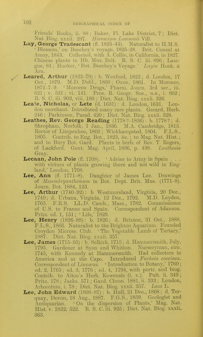 Ineud«' Books, ii. 88 ; Baker, Fl. Lake District, 7 ; iDict. Nat Biof^-. xxxii. 297. Tlieraciinii Laiosonil Vill. Lay, George Tradescant (li. 1825-43). Naturalist to H.M.S. ' Blossom,' on Beechoy's voyage, 1825-28. Brit. Consul at Amoy, 1843. Collected, with A. Collie, in California, in 1827. Chinese plants in Hb. Mus. Brit. E. S. C. iii. 890; Lase- gue, 84 ; Hooker, ' Bot. Beechey's Voyage.' Layia Hook, k Arn. Leared, Arthur (1822-79) : b. Wexford, 1822 ; d. London, 17 Oct., 1879. M.D. Dubl., 1860; Oxon, 1861. In Morocco, 1872-7-9. 'Morocco Drugs,' Pharrn. Journ. 3rd ser., iii. 621; V. 521; vi. 141. Proc. E. Geogr. Soc, n.s., i. 802; E. S. C. iii. 903, viii. 180 ; Diet. Nat. Biog. xxxii. 326. Leate, Nicholas, or Lete (d. 1631) : d. London, 1631. Lon- don merchant. Introduced many rare plants. Gerard, Herb. 246 ; Parkinson, Parad. 420 ; Diet. Nat. Biog. xxxii. 328. Leathes, Rev. George Reading (1778 ?-1836) : b. 1778?; d. Shropham, Norfolk, 1 Jan., 1836. M.A. Cambridge, 1813. Eector of Limpenhoe, 1803 ; Wickhampsted, 1804. ^ P.L.S., 1805. Contrib. to Eng. Bot., 1823, kc.; to Mag. Nat. Hist.; and to Bury Bot. Gard. Plants in herb, of Eev. T. Eogers, of Lackford. Gent. Mag. April, 1836, p. 438. Leathesia Gray. Lecaan, John Pole (11.1708). ' Advice to Army in Spain . . . with virtues of j)lants growing there and not wild in Eng- land,' London, 1708. Lee, Ann {&. 1771-8). Daughter of James Lee. Drawings of Mesembrycmthemum in Bot. Dept. Brit. Mus. (1771-8). Journ. Bot. 1884, 123. Lee, Arthur (1740-92): b Westmoreland, Virginia, 20 Dec, 1740; d. Urbana, Virginia, 12 Dec, 1792. M.D. Leyden, 1765. E.E.S. LL.D. Camb., Mass., 1782. Commissioner of U.S. to France and Spain. Correspondent of Adanson. Pritz. ed. 1, 151; 'Life,' 1829. Lee, Henry (1826-88): b. 1826; d. Brixton, 31 Oct., 1888. F. L.S., 1866. Naturalist to the Brighton Aquarium. Founded Croydon Microsc. Club. ' The Vegetable Lamb of Tartary,' 1887. Diet. Nat. Biog. xxxii. 357. Lee, James (1715-95): b. Selkirk, 1715 ; d. Hammersmith, July, 1795. Gardener at Syon and Whitton. Nurseryman, circ 1745, with Kennedy at Hammersmith. Had collectors in America and at the Cape. Introduced Fuchsia coccinca. Correspondent of Linnfcus. ' Introduction to Botany,' 1760 ; ed. 2, 1765; ed. 3, 1776 ; ed. 4, 1794, with portr. and biog. Contrib. to Alton's Herb. Kewensis (i. x.). Pult. ii. 349 ; Pritz. 178; Jacks. 571; Gard. Chron. 1881, ii. 333 ; Loudon, Arboretum, i. 78; Diet. Nat. Biog. xxxii. 357. Lcca L. Lee, John Edward (1808-87): b. Hull, 21 Dec, 1808 ; d. Tor- quay, Devon, 18 Aug., 1887. F.G.S.. 1859. Geologist and Antiquarian. ' On the dispersion of Plants,' Mag. Nat. Hist. V. 1832; 522. E. S. C. iii. 925 ; Diet. Nat. Biog. xxxii. 363.