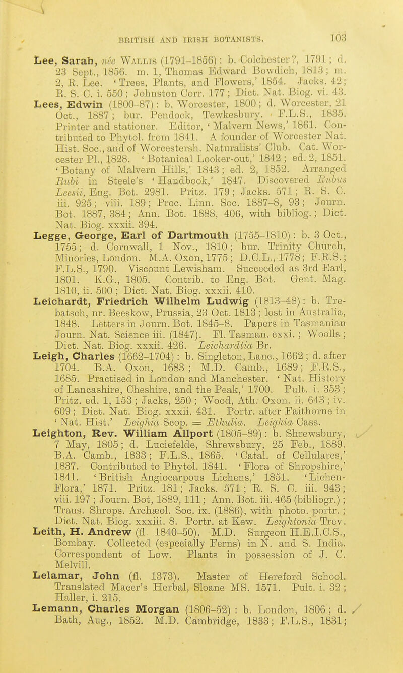 Lee, Sarah, nrc Wallis (1791-185G): b. Colchester?, 17i)l; <1. 23 Sept., 1856. in. 1, Thomas Edward Bowdich, lHi3; m. 2, E. Lee. 'Trees, Plants, and Plowers,' 1854. Jacks. 42; E. S. C. i. 550; Johnston Corr. 177 ; Diet. Nat. Biog. vi. 43. Lees, Edwin (1800-87): b. Worcester, 1800; d. Worcester, 21 Oct., 1887; bur. Pendock, Tewkesbury. ■ F.L.B., 1835. Printer and stationer. Editor, ' Malvern News,' 1861. Con- tributed to Phytol. from 1841. A founder of Worcester Nat. Hist. Soc, and of Worcestersh. Naturalists' Club. Cat. Wor- cester PL, 1828. ' Botanical Looker-out, 1842 ; ed. 2, 1851. ' Botany of Malvern Hills, 1843 ; ed. 2, 1852. Arranged Bubi in Steele's ' Handbook,' 1847. Discovered linhis iccs«. Eng. Bot. 2981. Pritz. 179; Jacks. 571; E. S. C. iii. 925; viii. 189; Proc. Linn. Soc. 1887-8, 93; Journ. Bot. 1887, 884; Ann. Bot. 1888, 406, with bibliog.; Diet. Nat. Biog. xxxii. 394. Legge, George, Earl of Dartmouth (1755-1810): b. 3 Oct., 1755; d. Cornwall, 1 Nov., 1810; bur. Trinity Church, Minories, London. M.A. Oxon, 1775 ; D.C.L.,1778; E.E.S.; F. L.S., 1790. Viscount Lewisham. Succeeded as 3rd Earl, 1801. K.G., 1805. Contrib. to Eng. Bot. Gent. Mag. 1810, ii. 500 ; Diet. Nat. Biog. xxxii. 410. Leichardt, Friedrich Wilhelm Ludwig (1813-48): b. Tre- batsch, nr. Beeskow, Prussia, 23 Oct. 1813 ; lost in Australia, 1848. Letters in Journ. Bot. 1845-8. Papers in Tasmanian Journ. Nat. Science iii. (1847). Fl. Tasman. csxi. ; Woolls ; Diet. Nat. Biog. xxxii. 426. Leicharcltia Br. Leigh, Charles (1662-1704): b. Singleton, Lane, 1662 ; d. after 1704. B.A. Oxon, 1683; M.D. Camb., 1689; F.E.S., 1685. Practised in London and Manchester. ' Nat. History of Lancashire, Cheshire, and the Peak,' 1700. Pult. i. 353 ; Pritz. ed. 1, 153 ; Jacks, 250 ; Wood, Ath. Oxon. ii. 643; iv. 609; Diet. Nat. Biog. xxxii. 431. Portr. after Faithorne in ' Nat. Hist.' Leighia Scop. = Ethulia. Leighia Cass. Leighton, Rev. William Allport (1805-89): b. Shrewsbury, i 7 May, 1805; d. Luciefelde, Shrewsbury, 25 Feb., 1889. B.A. Camb., 1833; F.L.S., 1865. ' Catal. of Cellulares,' 1837. Contributed to Phytol. 1841. ' Flora of Shropshire,' 1841. 'British Angioearpous Lichens,' 1851. 'Lichen- Flora,' 1871. Pritz. 181; Jacks. 571; E. S. C. iii. 943; viii. 197 ; Journ. Bot, 1889, 111; Ann. Bot. iii. 465 (bibhogr.); Trans. Shrops. Archseol. Soc. ix. (1886), with photo, portr. ; Diet. Nat. Biog. xxxiii. 8. Portr. at Kew. Leicjhtonia Trev. Leith, H. Andrew (fl 1840-50). M.D. Surgeon H.E.I.C.S., Bombay. Collected (especially Ferns) in N. and S. India. Correspondent of Low. Plants in possession of J. C. Melvill. Lelamar, John (fl. 1373). Master of Hereford School. Translated Macer's Herbal, Sloane MS. 1571. Pult. i. 32 ; Haller, i. 215. Lemann, Charles Morgan (1806-52) : b. London, 1806 ; d. / Bath, Aug., 1852. M.D, Cambridge, 1833; F.L.S., 1831;