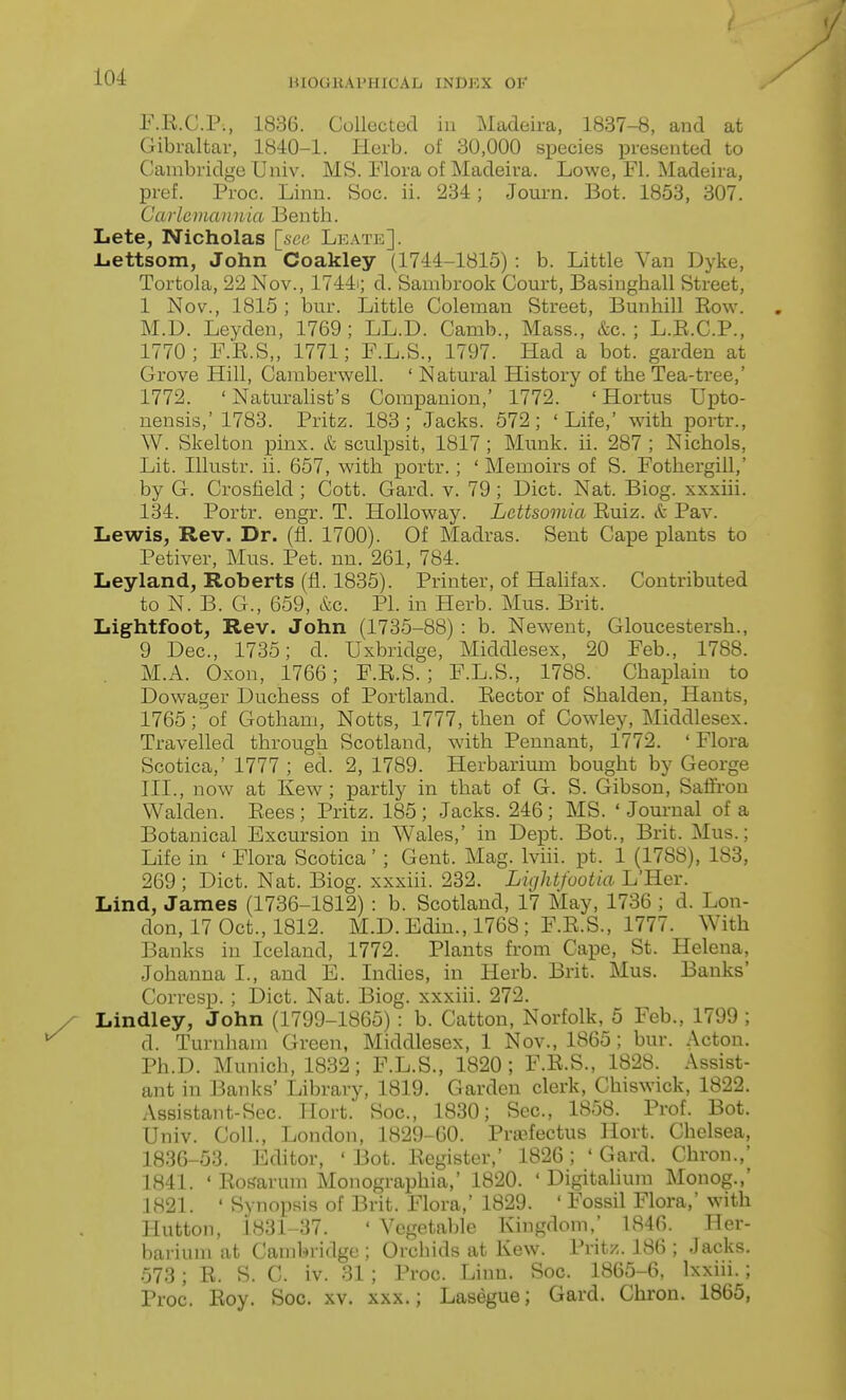 ( 104 WIOGKAPHICAL INDEX OF F.E.C.P., 1836. Collected iu Madeira, 1837-8, and at Gibraltar, 1840-1. Herb, of 30,000 species presented to Cambridge Univ. MS. Flora of Madeira. Lowe, Fl. Madeira, pref. Proc. Linn. Soc. ii. 234; Journ. Bot. 1853, 307. Caiicmannia Benth. Lete, Nicholas [sec Leate]. L.ettsom, John Coakley (1744-1815) : b. Little Van Dyke, Tortola, 22 Nov., 1744i; d. Sanibrook Court, Basiughall Street, 1 Nov., 1815 ; bur. Little Coleman Street, Bunhill Eow. M.D. Leyden, 1769 ; LL.D. Camb., Mass., &c. ; L.E.C.P., 1770; F.E.S,, 1771; F.L.S., 1797. Had a bot. garden at Grove Hill, Camberwell. ' Natural History of the Tea-tree,' 1772. ' Naturalist's Companion,' 1772. ' Hortus Upto- nensis,' 1783. Pritz. 183; Jacks. 572; 'Life,' with portr., W. Skelton pinx. & sculpsit, 1817 ; Munk. ii. 287 ; Nichols, Lit. Illustr. ii. 657, with portr.; ' Memoirs of S. Fothergill,' by G. Crosfield ; Cott. Gard. v. 79; Diet. Nat. Biog. xxxiii. 134. Portr. engr. T. Holloway. Lcttsomia Euiz. & Pav. Lewis, Rev. Dr. (fi. 1700). Of Madras. Sent Cape plants to Petiver, Mus. Pet. nn. 261, 784. Leyland, Roberts (fi. 1835). Printer, of Halifax. Contributed to N. B. G., 659, &G. PL in Herb. Mus. Brit. Lightfoot, Rev. John (1735-88) : b. Newent, Gloueestersh., 9 Dec, 1735; d. Uxbridge, Middlesex, 20 Feb., 1788. . M.A. Oxon, 1766; F.E.S. ; F.L.S., 1788. Chaplain to Dowager Duchess of Portland. Eector of Shalden, Hants, 1765;'of Gotham, Notts, 1777, then of Cowley, Middlesex. Travelled through Scotland, with Pennant, 1772. ' Flora Scotica,' 1777 ; ed. 2, 1789. Herbarium bought by George III., now at Kew; partly in that of G. S. Gibson, Saffron Walden. Eees; Pritz. 185; Jacks. 246; MS. 'Journal of a Botanical Excursion in Wales,' in Dept. Bot., Brit. Mus.; Life in ' Flora Scotica' ; Gent. Mag. Iviii. pt. 1 (1788), 183, 269 ; Diet. Nat. Biog. xxxiii. 232. Lightfootia L'Her. Lind, James (1736-1812) : b. Scotland, 17 May, 1736 ; d. Lon- don, 17 Oct., 1812. M.D. Edin., 1768 ; F.E.S., 1777. With Banks in Iceland, 1772. Plants from Cape, St. Helena, Johanna I., and E. Indies, in Herb. Brit. Mus. Banks' Corresp. ; Diet. Nat. Biog. xxxiii. 272. Lindley, John (1799-1865) : b. Catton, Norfolk, 5 Feb., 1799 ; d. Turnham Green, Middlesex, 1 Nov., 1865; bur. Acton. Ph.D. Munich, 1832; F.L.S., 1820; F.E.S., 1828. Assist- ant in Banks' Library, 1819. Garden clerk, Chiswick, 1822. Assistant-Sec. Hort. Soc, 1830; Sec, 1858. Prof. Bot. Univ. Coll., London, 1829-60. Prsefectus Hort. Chelsea, 1836-53. Editor, ' Bot. Eegister,' 1826 ; ' Gard. Chron.,' 1841. ' Eosarum Monographia,' 1820. ' Digitahum Monog.,' 1821. ' Synopsis of Brit. Flora,' 1829. ' Fossil Flora,' with Hutton, i831-37. ' Vegetable Kingdom,' 1846. Her- barium at Cambridge ; Orchids at Kew. Pritz. 186 ; Jacks. 573; E. S. C. iv. 31 ; Proc. Linn. Soc. 1865-6, Ixxiii.; Proc. Eoy. Soc. xv. xxx.; Lasegue; Gard. Chron. 1865,