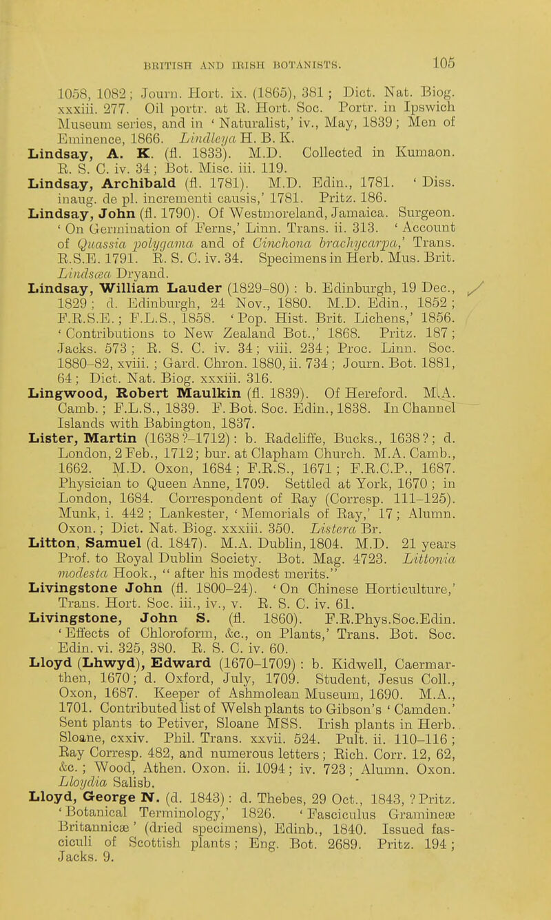 1058, 1082; Jourii. Hovt. ix. (1865), 381; Diet. Nat. Biog. xxxiii. 277. Oil portr. at R. Hort. Soc. Portr. in Ipswich Museum series, and in ' Naturalist,' iv., May, 1839; Men of Eminence, 1866. Lincllcya H. B. K. Lindsay, A. K. (fl. 1833). M.D. Collected in Kumaon. E. S. C. iv. 34; Bot. Misc. iii. 119. Lindsay, Archibald (fl. 1781). M.D. Bdin., 1781. ' Diss. inaug. de pi. incrementi causis,' 1781. Pritz. 186. Lindsay, John (fl. 1790). Of Westmoreland, Jamaica. Surgeon. ' On Germination of Ferns,' Linn. Trans, ii. 313. ' Account of Quassia polygavm and of Cinchona hr achy car pa,' Trans. R.S.E. 1791. R. S. C. iv. 34. Specimens in Herb. Mus. Brit. L'uidscm Dry and. Lindsay, William Lauder (1829-80) : b. Edinburgh, 19 Dec, 1829 ; d. Edinburgh, 24 Nov., 1880. M.D. Edin., 1852 ; P.E.S.E.; F.L.S., 1858. 'Pop. Hist. Brit. Lichens,' 1856. 'Contributions to New Zealand Bot.,' 1868. Pritz. 187; Jacks. 573 ; E. S. C. iv. 34; viii. 234; Proc. Linn. Soc. 1880-82, xviii. ; Gard. Chron. 1880, ii. 734 ; Journ. Bot. 1881, 64; Diet. Nat. Biog. xxxiii. 316. Lingwood, Robert Maulkin (fl. 1839). Of Hereford. MlA. Camb.; F.L.S., 1839. F. Bot. Soc. Edin., 1838. In Channel Islands with Babington, 1837. Lister, Martin (1638?-1712): b. Eadclifi'e, Bucks., 1638?; d. London, 2 Feb., 1712; bur. at Clapham Church. M.A. Camb., 1662. M.D. Oxon, 1684; F.E.S., 1671; F.E.C.P., 1687. Physician to Queen Anne, 1709. Settled at York, 1670 ; in London, 1684. Correspondent of Eay (Corresp. 111-125). Munk, i. 442 ; Lankester, ' Memorials of Ray,' 17; Alumn. Oxon.; Diet. Nat. Biog. xxxiii. 350. Listera Br. Litton, Samuel (d. 1847). M.A. Dublin, 1804. M.D. 21 years Prof, to Royal Dublin Society. Bot. Mag. 4723. Littonia modesta Hook.,  after his modest merits. Livingstone John (fl. 1800-24). 'On Chinese Horticulture,' Trans. Hort. Soc. iii., iv., v. E. S. C. iv. 61. Livingstone, John S. (fl. 1860). F.E.Phys.Soc.Edin. ' Eflects of Chloroform, &c., on Plants,' Trans. Bot. Soc. Edin. vi. 325, 380. E. S. C. iv. 60. Lloyd (Lhwyd), Edward (1670-1709) : b. Kidwell, Caermar- then, 1670; d. Oxford, July, 1709. Student, Jesus Coll., Oxon, 1687. Keeper of Ashmolean Museum, 1690. M.A., 1701. Contributed hst of Welsh plants to Gibson's ' Camden.' Sent plants to Petiver, Sloane MSS. Irish plants in Herb.. Sloane, cxxiv. Phil. Trans, xxvii. 524. Pult. ii. 110-116 ; Eay Corresp. 482, and numerous letters; Eich. Corr. 12, 62, &c. ; Wood, Athen. Oxon. ii. 1094; iv. 723; Alumn. Oxon. Lloydia Salisb. Lloyd, George N. (d. 1843): d. Thebes, 29 Oct., 1848, ? Pritz. 'Botanical Terminology,' 1826. 'Fasciculus Gramineas BritanniccE ' (dried specimens), Edinb., 1840. Issued fas- ciculi of Scottish plants; Eng. Bot. 2689. Pritz. 194; Jacks. 9.