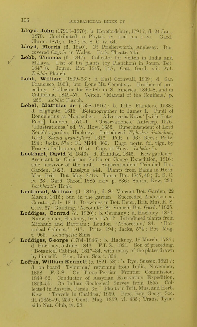 Lloyd, John (1791 ?-1870): b. Herefordshire, 1791?; d. 24 Jan., 1870. Contributed to Phytol. iv. and n.s. i.-vi. Gard. Chron. 1870, i. 180 ; E. S. C. iv. 64. Lloyd, Morris (fl. 1640). Of Prislierworth, Anglesey. Dis- covered O.i ijvia in Wales. Park. Theatr. 745. Lobb, Thomas (fl. 1847). Collector for Veitch in India and Malaya. List of his plants (by Planchou) in Journ. Bot. 1847-8. Journ. Bot. 1847, 145; Cott. Gard. xiii. 274. Lohhia Planch. Lobb, William (1809-63): b. East Cornwall, 1809 ; d. San Francisco, 1863; bur. Lone Mt. Cemetery. Brother of pre- ceding. Collector for Yeilch in S. America, 1840-8, and in California, 1849-57. Veitch, 'Manual of the Coniferte,' p. 258. Lobbia Planch. Lobel, Matthias de (1538-1616) : b. Lille, Flanders, 1538; d. Highgate, 1616. Botanographer to James 1. Pupil of Eondeletius at Montpelier. ' Adversaria Nova ' [with Peter Pena], London, 1570-1. ' Observatioues,' Antwerp, 1576. ' Illustrationes,' ed. W. How, 1655. Superintendent of Lord Zouch's garden. Hackney. Introduced Ephedra distacJiya, 1570 ; Salvia grandiflom, 1616. Pult. i. 96; Eees ; Pritz. 194; Jacks. 574; Fl. Midd. 369. Engr. portr. fol. vign. by Francis Dellarame, 1615. Copy at Kew. Lobelia L. Lockhart, David (d. 1846) : d. Trinidad, 1846. Kew gardener. Assistant to Christian Smith on Congo Expedition, 1816 : sole survivor of the staff. Superintendent Trinidad Bot. Garden, 1823. Lasegue, 444. Plants from Bahia in Herb. Mus. Brit. Bot. Mag. 2715. Journ. Bot. 1847, 40 ; E. S. C. iv. 68 ; Gard. Chron. 1885, xxiv. p. 236; Smith, Kew, 230. Lochliartia Hook. Lockhead, William (d. 1815) ; d. St. Vincent Bot. Garden, 22 March, 1815 ; bur. in the garden. Succeeded Anderson as Curator, July, 1811. Drawings in Bot. Dept., Brit. Mus. E. S. C. iv. 67 ; Guilding,' Account of St. Vincent Bot. Gard.,' 1825. Loddiges, Conrad (d. 1820) : b. Germany; d. Hackney, 1820. Nurseryman, Hackney, from 1771 ? Introduced plants from Michaiix and Bartram : Loudon, 'Arboretum,' 84. 'Bot- anical Cabinet,' 1817. Pritz. 194 ; Jacks, 574 ; Bot. Mag. t. 965. Loddifjcsia Sims. Loddiges, George (1784-1846): b. Hackney, 12 March, 1784 ; d. Hackney, 5 June, 1846. F.L.S., 1821. Son of preceding. ' Botanical Cabinet,' 1817-34, with many of the plates drawn by himself. Proc. Linn. Soc. i. 334. Loftus, William Kennett (c. 1821-58) : b. Eye, Sussex, 1821 ? ; d. .on board ' Tyburnia,' returning from India, November, 1858. F.G.S. On Turco-Pcrsian Frontier Commission, 1849-52. Conductor of Assyrian Excavation Expedition, 1853-55. On Indian Geological Survey from 1855. Col- lected in Assyria, Persia, Sec. Plants in Brit. Mus. and Herb. Kew. ' Travels in Chaldii-a,' 1859. Proc. Eoy. Geogr. Soc. iii. (1858-9), 259 ; Gent. Mag. 1859, vi. 435 ; Trans. Tyne- side Nat. Club, iv. 98.