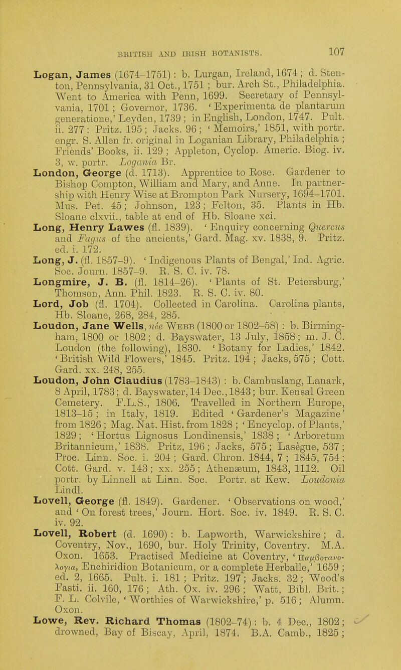 Logan, James (1674-1751): b. Lurgan, Ireland, 1674; d. Steii- ton, Pennsylvania, 31 Oct., 1751 ; bur. Arch St., Philadelphia. Went to America with Penn, 1699. Secretary of Pennsyl- vania, 1701; Governor, 1736. ' Experinienta de plantaruni generatione,' Leyden, 1739 ; in English, London, 1747. Pult. ii. 277 : Pritz. 195 ; Jacks. 96 ; ' Memoirs,' 1851, with portr. engi. S. Allen fr. original in Loganian Library, Philadelphia ; Friends' Books, ii. 129 ; Appletou, Cyclop. Americ. Biog. iv. 3, w. portr. Logania Br. London, George (d. 1713). x^pprentice to Eose. Gardener to Bishop Conipton, William and Mary, and Anne. In partner- ship with Henry Wise at Brompton Park Nm'sery, 1694-1701. Mus. Pet. 45; Johnson, 123; Felton, 35. Plants in Hb. Sloane clxvii., table at end of Hb. Sloane xci. Long, Henry Lawes (fi. 1839). ' Enquiry concerning Querms and Fuijus of the ancients,' Gard. Mag. xv. 1838, 9. Pritz. ed. i. 172. Long, J. (fi. 1857-9). ' Indigenous Plants of Bengal,' Ind. Agric. Soc. Jouru. 1857-9. R. S. C. iv. 78. Longmire, J. B. (fi. 1814-26). 'Plants of St. Petersburg,' Thomson, Ann. Phil. 1823. R. S. C. iv. 80. Lord, Job (fi. 1704). Collected in Carolina. Carolina plants, Hb. Sloane, 268, 284, 285. Loudon, Jane Wells, nee Webb (1800 or 1802-58) : b. Birming- ham, 1800 or 1802; d. Bayswater, 13 July, 1858; m. J. C. Loudon (the following), 1830. 'Botany for Ladies,' 1842. ' British Wild Flowers,' 1845. Pritz. 194 ; Jacks, 575 ; Cott. Gard. xx. 248, 255. Loudon, John Claudius (1783-1843) : b. Cambuslang, Lanark, 8 April, 1783; d. Bayswater, 14 Dec, 1843; bur. Kensal Green Cemetery. F.L.S., 1806. Travelled in Northern Europe, 1813-15; in Italy, 1819. Edited 'Gardener's Magazine' from 1826 ; Mag. Nat. Hist, from 1828 ; ' Encyclop. of Plants,' 1829 ; ' Hortus Lignosus Londinensis,' 1838 ; ' Arboretum Britannicum,' 1838. Pritz, 196; Jacks, 575; Lasegue, 537; Proc. Linn. Soc. i. 204 ; Gard. Chron. 1844, 7 ; 1845, 754; Cott. Gard. v. 143; xx. 255; Athenajum, 1843, 1112. Oil portr. by Linnell at Linn. Soc. Portr. at Kew. Loiidonia Lindl. Lovell, George (fi. 1849). Gardener. ' Observations on wood,' and ' On forest trees,' Journ. Hort. Soc. iv. 1849. E. S. C. iv. 92. Lovell, Robert (d. 1690) : b. Lapworth, Warwickshire; d. Coventry, Nov., 1690, bur. Holy Trinity, Coventry. M.A. Oxon. 1663. Practised Medicine at Coventry, ' \oyta, Enchiridion Botanicum, or a complete Herballe,' 1659 ; ed. 2, 1665. Pult. i. 181 ; Pritz. 197; Jacks. 32 ; Wood's Fasti, ii. 160, 176; Ath. Ox. iv. 296; Watt, Bibl. Brit.; F. L. Colvile, ' Worthies of Warwickshire,' p. 516; Alumn. Oxon. Lowe, Rev. Richard Thomas (1802-74): b. 4 Dec, 1802; drowned, Bay of Biscay, April, 1874< B.A. Camb., 1825 ;