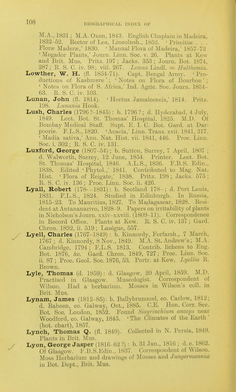 BIOGRAPHICAL INDEX OF M.A., 1831; M.A. Oxon, 1843. English Cluiplaiu in Madeira, 1832-52. Eector of Lea, Lincolnsh., 1852. ' Priiuitiie . . . Florre Madenu,' 1830. ' Manual Flora of Madeira,' 1857-72 ' Mogador Plants,' Journ. Linn. Soc. v. 26. Plants at Kew and Brit. Mus. Pritz. 197 ; Jacks. 353 ; Journ. Bot. 1874, 287; E. S. C. iv. 98; viii. 267. Lotoea Lindl. = Hulthcmia. Lowther, W. H. (fl. 1854-71). Capt. Bengal Army. 'Pro- ductions of Kashmere '; ' Notes on Flora of Bourbon ' ; ' Notes on Flora of S. Africa,' Ind. Agric. Soc. Journ. 1854- 63. E. S. C. iv. 103. Lunan, John (fi. 1814). ' Hortus Jamaicencis,' 1814. Pritz. 198. Lunania Hook. Lush, Charles (1796 ?-1845): b. 1796 ?; d. Hyderabad, 4 July, 1849. Lect. Bot. St. Thomas' Hospital, 1825. M.D. Of Bombay Medical Staff. Supt. E. I. C. Bot. Gard. at Dar- poorie. F.L.S., 1820. ' Acacia,' Linn. Trans, xvii. 1841, 217. ' Madia sativa,' Ann. Nat. Hist. vii. 1841, 446. Proc. Linn. Soc. i. 302 ; E. S. C. iv. 131. Luxford, George (1807-54); b. Sutton, Surrey, 7 April, 1807 ; d. Walworth, Surrey, 12 June, 1854. Printer. Lect. Bot. St. Thomas' Efospital, 1846. A.L.S., 1836. F.B.S. Edin., 1838. Edited 'Phytol.,' 1841. Contributed to Mag. Nat. Hist. ' Flora of Eeigate,' 1838. Pritz. 198 ; Jacks. 575 ; E. S. C. iv. 136; Proc. Linn. Soc. ii. 426. Lyall, Robert (178- -1831): b. Scotland 178-; d. Port Louis, 1831. F.L.S., 1824. Studied in Edinburgh. In Eussia, 1815-23. To Mauritius, 1827. To Madagascar, 1828. Eesi- dent at Antananarivo, 1828-9. Papers on irritability of plants in Nicholson's Journ. xxiv-xxviii. (1809-11). Correspondence in Eecord Office. Plants at Kew. E. S. C. iv. 137 ; Gard. Chron. 1892, ii. 519 ; Lasegue, 557. Lyell, Charles (1767-1849) : b. Kinnordy, Forfarsh., 7 March, 1767 ; d. Kinnordy, 8 Nov., 1849. M.A. St. Andi-ew's; M.A. Cambridge, 1794 : F.L.S. 1813. Contrib. lichens to Eng. Bot. 1876, &c. Gard. Chron. 1849, 727; Proc. Linn. Soc. ii. 87 ; Proc. Geol. Soc. 1876, 53. Portr. at Kew. Lyellia E. Brown. Lyle, Thomas (d. 1859): d. Glasgow, 20 April, 1859. M.D. Practised in Glasgow. Muscologist. Correspondent of Wilson. Had a herbarium. Mosses in Wilson's coll. in Brit. Mus. Lynam, James (1812-85): b. Ballybrummel, co. Carlow, 1812; d. Eaheen, co. Galway, Oct., 1885. C.E. Hon. Corr. Sec. Bot. Soc. London, 1852. Found Sisi/rinchiinn anceps near Woodford, co. Galway, 1845. ' The Climates of the Earth ' (bot. chart), 1857. Lynch, Thomas Q. (fl. 1849). Collected in N. Persia, 1849. Plants in lirit. ^lus. Lyon, George Jasper (1810 02 ?) : b. 31 Jan., 1816 ; d. c. 1862. Of Glasgow. F.B.S.Edin., 1837. Correspondent of Wilson. Moss Herbarium and drawings of flosses and Jnmjcrmannke in Bot. Dei^t., Brit. Mus.