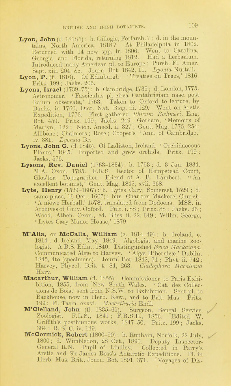 15K1TISH AND llilSH JiO'l'ANIK'I'S. Lyon, John (d. 1818?) : b. (lillof^ic), Forfarsli. ? ; d. in the moun- tains, North Ainci-ica, 1818? At Philadelphia in 1802. Eetumed with 14 new spp. in 1806. Went to Carolina, Georgia, and Florida, returning 1812. Had a herbarium. Introduced many American pi. to Europe : Pursh. Fl. Amer. Sept. xin. 204, &c. Journ. Bot. 1842, 11. Lyonia Nuttall. Lyon, P. (fl. 1816). Of Edinburgh. ' Treatise on Trees,' 1816. Pritz. 199 ; Jacks. 206. Lyons, Israel (1739-75): b. Cambridge, 1739 ; d. London, 1775. Astronomer. ' Fasciculus pi. circa Cantabrigiam nasc. post Raium observata,' 1763. Taken to Oxford to lecture, by Banks, in 1760, Diet. Nat. Biog. iii. 129. Went on Arctic Expedition, 1773. First gathered Phleum Bcuhmeri, Eng. Bot. 459. Pritz. 199; Jacks. 249; Gorham, 'Memoirs of Martyn,' 122 ; Nich. Anecd. ii. 327 ; Gent. Mag. 1775, 254; Alhbone; Chalmers; Rose; Cooper's 'Ann. of Cambridge,' iv. 381. Lyonsia Br. Lyons, John C. (fl. 1845). Of Ladiston, Ireland. ' Orchidaceous Plants,' 1845. Imported and grew orchids. Pritz. 199; Lysons, Rev. Daniel (1763-1834): b. 1763 ; d. 3 Jan. 1834. M.A. Oxon, 1785. F.R.S. Rector of Hempstead Court, Glos'ter. Topographer. Friend of A. B. Lambert. An excellent botanist, Gent. Mag. 1842, xvii. 668. Lyte, Henry (1529-1607): b. Lytes Cary, Somerset, 1529 ; d. same place, 16 Oct., 1607); bur. Charlton Mackerel Church. ' A niewe Herball,' 1578, translated from Dodoens. MSS. in Archives of Univ. Oxford. Pult. i. 88 ; Pritz. 88 ; Jacks. 26 ; Wood, Athen. Oxon,, ed. Bliss, ii. 22, 649 ; Willm. George, ' Lytes Cary Manor House,' 1879. M'AlIa, or McCalla, William (c. 1814-49) : b. Ireland, c. 1814 ; d. Ireland, May, 1849. Algologist and marine zoo- logist. A.B.S.Edin., 1840. T>iBtingm%\iedi Erica Machcuana. Communicated Algae to Harvey. ' Algte Hibernicae,' Dublin, 1845, 4to (specimens). Journ. Bot. 1842, 71 ; Phyt. ii. 742; Harvey, Phycol. Brit. t. 84, 263. Gladopliora Macallana Harv. Macarthur, William (fl. 1855). Commissioner to Paris Exhi- bition, 1855, from New South Wales. ' Cat. des Collec- tions de Bois,' sent from N.S.W. to Exhibition. Sent pi. to Backhouse, now in Herb. Kew., and to Brit. Mus. Pritz. 199 ; Fl. Tasm. cxxvi. Macarthuria Endl. M'Clelland, John (fl. 1835-65). Surgeon, Bengal Service. Zoologist. F.L.S., 1841; F.B.S.E., 1856. Edited W. Griffith's posthumous works, 1847-50. Pritz. 199 ; Jacks. 384 ; E. S. C. iv. 149. McCormick, Robert (1800-90) : b. Rimham, Norfolk, 22 July, 1800; d. Wimbledon, 28 Oct., 1890. Deputy Inspector- General R.N. Pupil of Lindley. Collected' in Parry's Arctic and Sir James Ross's Autax-ctic Expeditions. PI. in Herb. Mus. Brit., Journ. Bot. 1891, 371. ' Voyages of Dis-