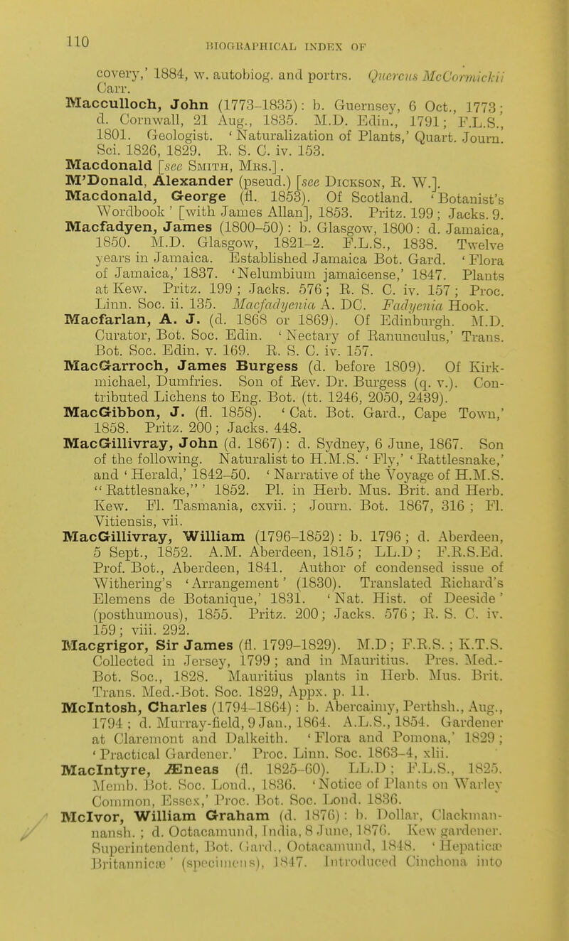 15I()(IUAl'HIf'AL IXnKX OF covery,' 1884, w. autobiog. and portrs. Qucrcm McCormickii Can-. MaccuUoch, John (1773-1835): b. Guernsey, 6 Oct., 1773- d. Cornwall, 21 Aug., 1835. M.D. Edin., 1791; F.L.S.', 1801. Geologist. 'Naturalization of Plants,' Quart. Joum Sci. 1826, 1829. E. S. C. iv. 153. Macdonald [see Smith, Mrs.] . M'Donald, Alexander (pseud.) [see Dickson, E. W.]. Macdonald, George (fi. 1853). Of Scotland. 'Botanist's Wordbook ' [witb James Allan], 1853. Pritz. 199 ; Jacks. 9. Macfadyen, James (1800-50): b. Glasgow, 1800: d. Jamaica 1850. M.D. Glasgow, 1821-2. F.L.S., 1838. Twelve years in Jamaica. Establisbed Jamaica Bot. Gard. ' Flora of Jamaica,' 1837. 'Nelumbium jamaicense,' 1847. Plants at Kew. Pritz. 199 ; Jacks. 576 ; E. S. C. iv. 157 ; Proc. Linn. Soc. ii. 135. Macfachjenia A. DC. Fachjcnia Hook. Macfarlan, A. J. (d. 186S or 1869). Of Edinburgh. ^I.D. Curator, Bot. Soc. Edin. ' Nectary of Eanunculus,' Trans. Bot. Soc. Edin. v. 169. E. S. C. iv. 157. MacGarroch, James Burgess (d. before 1809). Of Kirk- michael, Dumfries. Son of Eev. Dr. Burgess (q. v.). Con- tributed Lichens to Eng. Bot. (tt. 1246, 2050, 2439). MacGibbon, J. (fl. 1858). 'Cat. Bot. Gard., Cape To%vu,' 1858. Pritz. 200 ; Jacks. 448. MacGillivray, John (d. 1867): d. Sydney, 6 June, 1867. Son of the following. Naturahst to H.M.S. ' Fly,' ' Eattlesnake,' and ' Herald,' 1842-50. ' Narrative of the Voyage of H.IM.S. Eattlesnake,' 1852. PI. in Herb. Mus. Brit, and Herb. Kew. Fl. Tasmania, cxvii. ; Journ. Bot. 1867, 316 ; Fl. Vitiensis, vii. MacGillivray, William (1796-1852): b. 1796; d. Aberdeen, 5 Sept., 1852. A.M. Aberdeen, 1815 ; LL.D ; F.E.S.Ed. Prof. Bot., Aberdeen, 1841. Author of condensed issue of Withering's 'Arrangement' (1830). Translated Eichard's Elemens de Botanique,' 1831. ' Nat. Hist, of Deeside' (posthumous), 1855. Pritz. 200; Jacks. 576; E. S. C. iv. 159; viii. 292. Macgrigor, Sir James (fl. 1799-1829). M.D ; F.E.S. ; K.T.S. Collected in Jersey, 1799 ; and in Mauritius. Pres. ]Med.- Bot. Soc, 1828. Mauritius plants in Herb. Mus. Brit. Trans. Med.-Bot. Soc. 1829, Appx. p. 11. Mcintosh, Charles (1794-1864): b. Abercainiy, Perthsh., Aug., 1794 ; d. Murray-field, 9 Jan., 1864. A.L.S., 1854. Gardener at Claremont and Dalkeith. 'Flora and Pomona,' 1829; 'Practical Gardener.' Proc. Linn. Soc. 1863-4, xHi. Maclntyre, -ffilneas (fl. 1825-00). LL.D; F.L.S., 1825. ^fonib. ]:5ot. Soc. Lond., 1836. 'Notice of Plants on Warley Common, Essc.\,' Proc. Bot. Soc. Lond. 1830. Mclvor, William Graham (d. 1876) : b. Dollar, Clackman- nansh. ; d. Ootacamund, India, 8 -June, 1876. Kew gardener. Superintendent, Bot. (lard., Ootacamund, 1818. ' Hepaticao Britannica)' (Rpeciuioiis), 1M47. Introduced Cinchona into